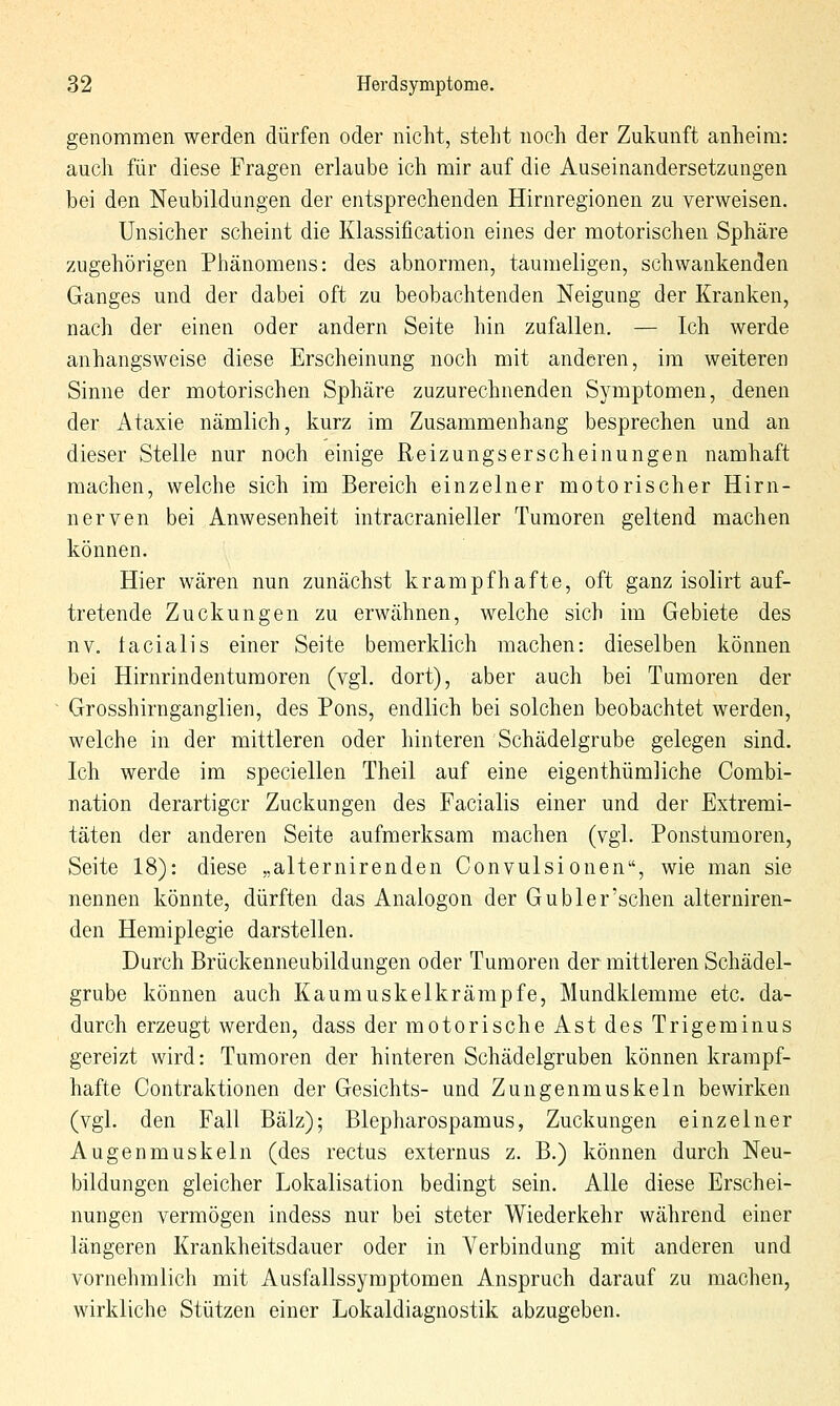 genommen werden dürfen oder nicht, steht noch der Zukunft anheim: auch für diese Fragen erlaube ich mir auf die Auseinandersetzungen bei den Neubildungen der entsprechenden Hirnregionen zu verweisen. Unsicher scheint die Klassification eines der motorischen Sphäre zugehörigen Phänomens: des abnormen, taumeligen, schwankenden Ganges und der dabei oft zu beobachtenden Neigung der Kranken, nach der einen oder andern Seite hin zufallen. — Ich werde anhangsweise diese Erscheinung noch mit anderen, im weiteren Sinne der motorischen Sphäre zuzurechnenden Symptomen, denen der Ataxie nämlich, kurz im Zusammenhang besprechen und an dieser Stelle nur noch einige Reizungserscheinungen namhaft machen, welche sich im Bereich einzelner motorischer Hirn- nerven bei Anwesenheit intracranieller Tumoren geltend machen können. Hier wären nun zunächst krampfhafte, oft ganz isolirt auf- tretende Zuckungen zu erwähnen, welche sich im Gebiete des nv. facialis einer Seite bemerklich machen: dieselben können bei Hirnrindentumoren (vgl. dort), aber auch bei Tumoren der Grosshirnganglien, des Pons, endlich bei solchen beobachtet werden, welche in der mittleren oder hinteren Schädelgrube gelegen sind. Ich werde im speciellen Theil auf eine eigenthümliche Combi- nation derartiger Zuckungen des Facialis einer und der Extremi- täten der anderen Seite aufmerksam machen (vgl. Ponstumoren, Seite 18): diese „alternirenden Convulsionen, wie man sie nennen könnte, dürften das Analogon der G übler'sehen alterniren- den Hemiplegie darstellen. Durch Brückenneubildungen oder Tumoren der mittleren Schädel- grube können auch Kaumuskelkrämpfe, Mundklemme etc. da- durch erzeugt werden, dass der motorische Ast des Trigeminus gereizt wird: Tumoren der hinteren Schädelgruben können krampf- hafte Contraktionen der Gesichts- und Zungenmuskeln bewirken (vgl. den Fall Balz); Blepharospamus, Zuckungen einzelner Augenmuskeln (des rectus externus z. B.) können durch Neu- bildungen gleicher Lokalisation bedingt sein. Alle diese Erschei- nungen vermögen indess nur bei steter Wiederkehr während einer längeren Krankheitsdauer oder in Verbindung mit anderen und vornehmlich mit Ausfallssymptomen Anspruch darauf zu machen, wirkliche Stützen einer Lokaldiagnostik abzugeben.