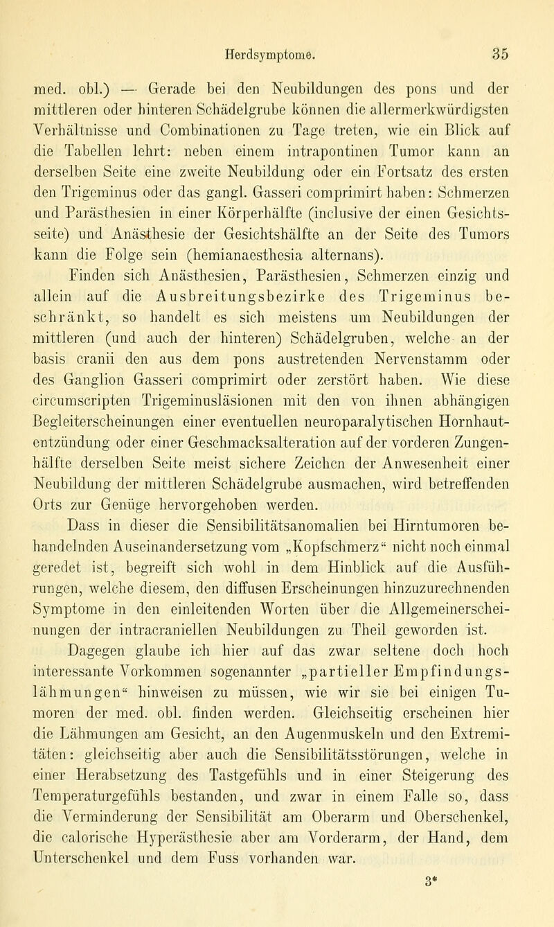 med. obl.) — Gerade bei den Neubildungen des pons und der mittleren oder hinteren Schädelgrube können die allermerkwürdigsten Verhältnisse und Combinationen zu Tage treten, wie ein Blick auf die Tabellen lehrt: neben einem intrapontinen Tumor kann an derselben Seite eine zweite Neubildung oder ein Fortsatz des ersten den Trigeminus oder das gangl. Gasseri comprimirt haben: Schmerzen und Parästhesien in einer Körperhälfte (inclusive der einen Gesichts- seite) und Anästhesie der Gesichtshälfte an der Seite des Tumors kann die Folge sein (hemianaesthesia alternans). Finden sich Anästhesien, Parästhesien, Schmerzen einzig und allein auf die Ausbreitungsbezirke des Trigeminus be- schränkt, so handelt es sich meistens um Neubildungen der mittleren (und auch der hinteren) Schädelgruben, welche an der basis cranii den aus dem pons austretenden Nervenstamm oder des Ganglion Gasseri comprimirt oder zerstört haben. Wie diese circumscripten Trigeminusläsionen mit den von ihnen abhängigen Begleiterscheinungen einer eventuellen neuroparalytischen Hornhaut- entzündung oder einer Geschmacksalteration auf der vorderen Zungen- hälfte derselben Seite meist sichere Zeichen der Anwesenheit einer Neubildung der mittleren Schädelgrube ausmachen, wird betreffenden Orts zur Genüge hervorgehoben werden. Dass in dieser die Sensibilitätsanomalien bei Hirntumoren be- handelnden Auseinandersetzung vom „Kopfschmerz nicht noch einmal geredet ist, begreift sich wohl in dem Hinblick auf die Ausfüh- rungen, welche diesem, den diffusen Erscheinungen hinzuzurechnenden Symptome in den einleitenden Worten über die Allgemeinerschei- nungen der intracraniellen Neubildungen zu Theil geworden ist. Dagegen glaube ich hier auf das zwar seltene doch hoch interessante Vorkommen sogenannter „partieller Empfindungs- lähraungen hinweisen zu müssen, wie wir sie bei einigen Tu- moren der med. obl. finden werden. Gleichseitig erscheinen hier die Lähmungen am Gesicht, an den Augenmuskeln und den Extremi- täten: gleichseitig aber auch die Sensibilitätsstörungen, welche in einer Herabsetzung des Tastgefühls und in einer Steigerung des Temperaturgefühls bestanden, und zwar in einem Falle so, dass die Verminderung der Sensibilität am Oberarm und Oberschenkel, die calorische Hyperästhesie aber am Vorderarm, der Hand, dem Unterschenkel und dem Fuss vorhanden war. 3*