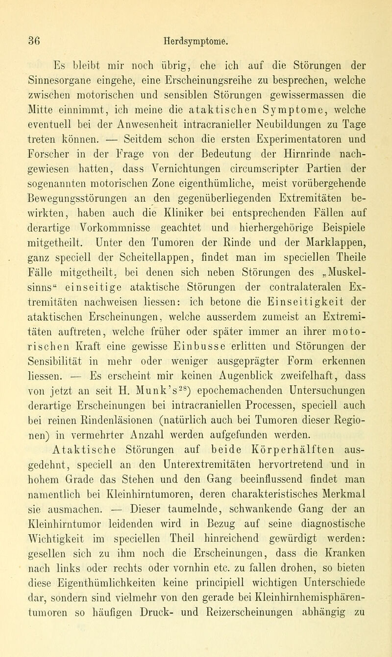 Es bleibt mir noch übrig, ehe ich auf die Störungen der Sinnesorgane eingehe, eine Erscheinungsreihe zu besprechen, welche zwischen motorischen und sensiblen Störungen gewissermassen die Mitte einnimmt, ich meine die ataktischen Symptome, welche eventuell bei der Anwesenheit intracranieller Neubildungen zu Tage treten können. — Seitdem schon die ersten Experimentatoren und Forscher in der Frage von der Bedeutung der Hirnrinde nach- gewiesen hatten, dass Vernichtungen circumscripter Partien der sogenannten motorischen Zone eigenthümliche, meist vorübergehende Bewegungsstörungen an den gegenüberliegenden Extremitäten be- wirkten, haben auch die Kliniker bei entsprechenden Fällen auf derartige Vorkommnisse geachtet und hierhergehörige Beispiele mitgetheilt. Unter den Tumoren der Rinde und der Marklappen, ganz speciell der Scheitellappen, findet man im speciellen Theile Fälle mitgetheilt; bei denen sich neben Störungen des „Muskel- sinns einseitige ataktische Störungen der contralateralen Ex- tremitäten nachweisen Hessen: ich betone die Einseitigkeit der ataktischen Erscheinungen, welche ausserdem zumeist an Extremi- täten auftreten, welche früher oder später immer an ihrer moto- rischen Kraft eine gewisse Einbusse erlitten und Störungen der Sensibilität in mehr oder weniger ausgeprägter Form erkennen Hessen. — Es erscheint mir keinen Augenblick zweifelhaft, dass von jetzt an seit H, Munk's-^) epochemachenden Untersuchungen derartige Erscheinungen bei intracraniellen Processen, speciell auch bei reinen Rindenläsionen (natürlich auch bei Tumoren dieser Regio- nen) in vermehrter Anzahl werden aufgefunden werden. Ataktische Störungen auf beide Körperhälften aus- gedehnt, speciell an den Unterextremitäten hervortretend und in hohem Grade das Stehen und den Gang beeinflussend findet man namentlich bei Kleinhirntumoren, deren charakteristisches Merkmal sie ausmachen. — Dieser taumelnde, schwankende Gang der an Kleinhirntumor leidenden wird in Bezug auf seine diagnostische Wichtigkeit im speciellen Theil hinreichend gewürdigt werden: gesellen sich zu ihm noch die Erscheinungen, dass die Kranken nach links oder rechts oder vornhin etc. zu fallen drohen, so bieten diese Eigenthümlichkeiten keine principiell wichtigen Unterschiede dar, sondern sind vielmehr von den gerade bei Kleinhirnhemisphären- tumoren so häufigen Druck- und Reizerscheinungen abhängig zu