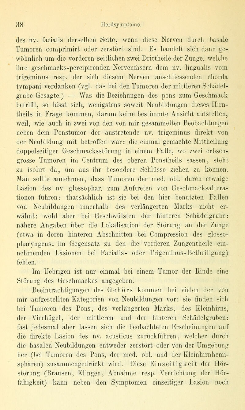 des nv. facialis derselben Seite, wenn diese Nerven durch basale Tumoren comprimirt oder zerstört sind. Es handelt sich dann ge- wöhnlich um die vorderen seitlichen zwei Drittheile der Zunge, welche ihre geschmacks-percipirenden Nervenfasern dem nv. lingualis vom trigeminus resp. der sich diesem Nerven anschliessenden chorda tvmpani verdanken (vgl. das bei den Tumoren der mittleren Schädel- grube Gesagte.) — Was die Beziehungen des pons zum Geschmack betriift, so lässt sich, wenigstens soweit Neubildungen dieses Hirn- theils in Frage kommen, darum keine bestimmte Ansicht aufstellen, weil, wie auch in zwei von den von mir gesammelten Beobachtungen neben dem Ponstumor der austretende nv. trigeminus direkt von der Neubildung mit betroffen war: die einmal gemachte Mittheilung doppelseitiger Geschmacksstörung in einem Falle, wo zwei erbsen- grosse Tumoren im Centrum des oberen Ponstheils sassen, steht zu isolirt da, um aus ihr besondere Schlüsse ziehen zu können. Man sollte annehmen, dass Tumoren der med. obl. durch etwaige Läsion des nv. glossophar. zum Auftreten von Geschmacksaltcra- tionen führen: thatsächlich ist sie bei den hier benutzten Fällen von Neubildungen innerhalb des verlängerten Marks nicht er- wähnt: wohl aber bei Geschwülsten der hinteren Schädelgrube: nähere Angaben über die Lokalisation der Störung an der Zunge (etwa in deren hinteren Abschnitten bei Compression des glosso- pharyngeus, im Gegensatz zu den die vorderen Zungentheile ein- nehmenden Läsionen bei Facialis- oder Trigeminus-Betheiligung) fehlen. Im Uebrigen ist nur einmal bei einem Tumor der Rinde eine Störung des Geschmackes angegeben. Beeinträchtigungen des Gehörs kommen bei vielen der von mir aufgestellten Kategorien von Neubildungen vor: sie finden sich bei Tumoren des Pons, des verlängerten Marks, des Kleinhirns, der Vierhügel, der mittleren und der hinteren Schädelgruben: fast jedesmal aber lassen sich die beobachteten Erscheinungen auf die direkte Läsion des nv. acusticus zurückführen, welcher durch die basalen Neubildungen entweder zerstört oder von der Umgebung her (bei Tumoren des Pons, der med. obl. und der Kleinhirnhemi- sphären) zusammengedrückt wird. Diese Einseitigkeit der Hör- störung (Brausen, Klingen, Abnahme resp. Vernichtung der Hör- fähigkeit) kann neben den Symptomen einseitiger Läsion noch