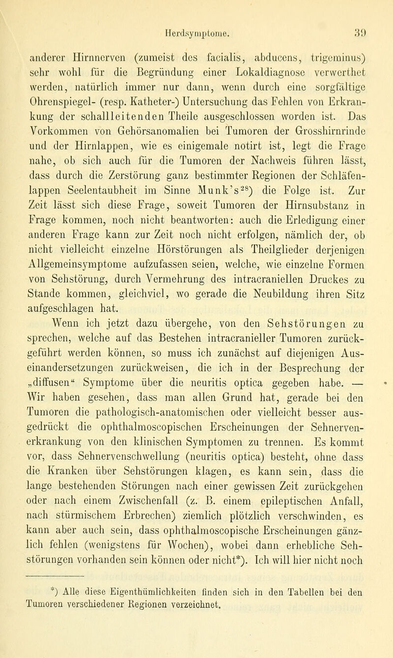 Hcrdsynipiome. 'M) anderer Hirnnerven (zumeist des facialis, abducens, trigcminus) sehr wohl für die Begründung einer Lokaldiagnose verwerthct werden, natürlich immer nur dann, wenn durch eine sorgfältige Ohrenspiegel- (resp. Katheter-) Untersuchung das Fehlen von Erkran- kung der schallleitenden Theile ausgeschlossen worden ist. Das Vorkommen von Gehörsanomalien bei Tumoren der Grosshirnrinde und der Hirnlappen, wie es einigemale notirt ist, legt die Frage nahe, ob sich auch für die Tumoren der Nachweis führen lässt, dass durch die Zerstörung ganz bestimmter Regionen der Schläfen- lappen Seelentaubheit im Sinne Munk's^^) die Folge ist. Zur Zeit lässt sich diese Frage, soweit Tumoren der Hirnsubstanz in Frage kommen, noch nicht beantworten: auch die Erledigung einer anderen Frage kann zur Zeit noch nicht erfolgen, nämlich der, ob nicht vielleicht einzelne Hörstörungen als Theilglieder derjenigen Allgemeinsymptome aufzufassen seien, welche, wie einzelne Formen von Sehstörung^ durch Vermehrung des intracraniellen Druckes zu Stande kommen, gleichviel, wo gerade die Neubildung ihren Sitz aufgeschlagen hat. Wenn ich jetzt dazu übergehe, von den Sehstörungen zu sprechen, welche auf das Bestehen intracranieller Tumoren zurück- geführt werden können, so muss ich zunächst auf diejenigen Aus- einandersetzungen zurückweisen, die ich in der Besprechung der „diffusen Symptome über die neuritis optica gegeben habe. — Wir haben gesehen, dass man allen Grund hat, gerade bei den Tumoren die pathologisch-anatomischen oder vielleicht besser aus- gedrückt die ophthalmoscopischen Erscheinungen der Sehnerven- erkrankung von den klinischen Symptomen zu trennen. Es kommt vor, dass Sehnervenschwellung (neuritis optica) besteht, ohne dass die Kranken über Sehstörungen klagen, es kann sein, dass die lange bestehenden Störungen nach einer gewissen Zeit zurückgehen oder nach einem Zwischenfall (z. B. einem epileptischen Anfall, nach stürmischem Erbrechen) ziemlich plötzlich verschwinden, es kann aber auch sein, dass ophthalmoscopische Erscheinungen gänz- lich fehlen (wenigstens für Wochen), wobei dann erhebliche Seh- störungen vorhanden sein können oder nicht*). Ich will hier nicht noch *) Alle diese Eigenthümlichkeiten finden sich in den Tabellen bei den Tumoren verschiedener Regionen verzeichnet.