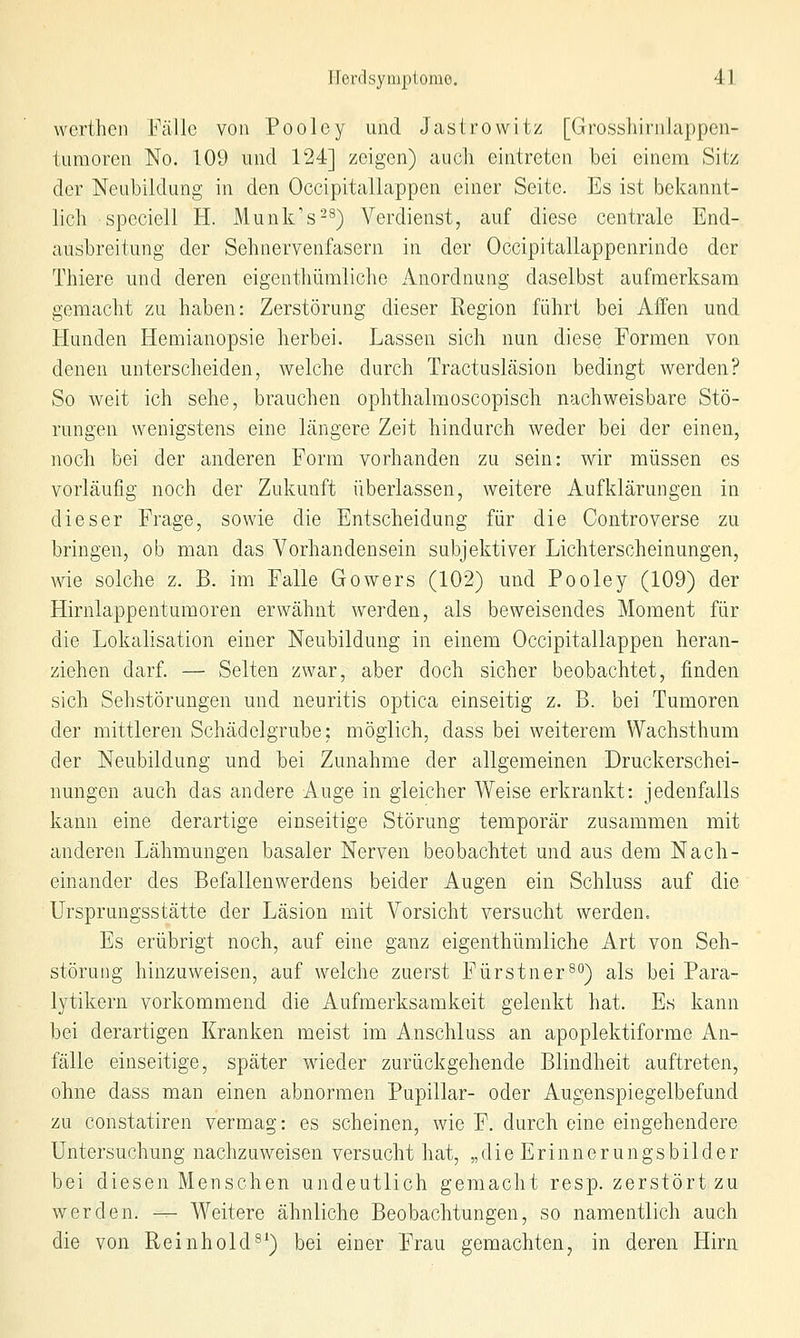 werthcn Fälle von Poolcy und Jastrowitz [Grosshirnlappcn- tumoren No. 109 und 124] zeigen) auch eintreten bei einem Sitz der Neubildung in den Occipitallappen einer Seite. Es ist bekannt- lich speciell H. Munk's-^) Verdienst, auf diese centrale End- ausbreitung der Sehnervenfasern in der Occipitallappenrinde der Thiere und deren eigenthümliche Anordnung daselbst aufmerksam gemacht zu haben: Zerstörung dieser Region führt bei Affen und Hunden Hemianopsie herbei. Lassen sich nun diese Formen von denen unterscheiden, welche durch Tractusläsion bedingt werden? So weit ich sehe, brauchen ophthalmoscopisch nachweisbare Stö- rungen wenigstens eine längere Zeit hindurch weder bei der einen, noch bei der anderen Form vorhanden zu sein: wir müssen es vorläufig noch der Zukunft überlassen, weitere Aufklärungen in dieser Frage, sowie die Entscheidung für die Controverse zu bringen, ob man das Vorhandensein subjektiver Lichterscheinungen, wie solche z. B. im Falle Gowers (102) und Pooley (109) der Hirnlappentumoren erwähnt werden, als beweisendes Moment für die Lokalisation einer Neubildung in einem Occipitallappen heran- ziehen darf. — Selten zwar, aber doch sicher beobachtet, finden sich Sehstörungen und neuritis optica einseitig z. B. bei Tumoren der mittleren Schädelgrube; möglich, dass bei weiterem Wachsthum der Neubildung und bei Zunahme der allgemeinen Druckerschei- nungen auch das andere Auge in gleicher Weise erkrankt: jedenfalls kann eine derartige einseitige Störung temporär zusammen mit anderen Lähmungen basaler Nerven beobachtet und aus dem Nach- einander des Befallenwerdens beider Augen ein Schluss auf die Ursprungsstätte der Läsion mit Vorsicht versucht werden. Es erübrigt noch, auf eine ganz eigenthümliche Art von Seh- störung hinzuweisen, auf welche zuerst Fürstner^^^) als bei Para- lytikern vorkommend die Aufmerksamkeit gelenkt hat. Es kann bei derartigen Kranken meist im A.nschluss an apoplektiforme An- fälle einseitige, später wieder zurückgehende Blindheit auftreten, ohne dass man einen abnormen Pupillar- oder Augenspiegelbefund zu constatiren vermag: es scheinen, wie F. durch eine eingehendere Untersuchung nachzuweisen versucht hat, „die Erinnerungsbilder bei diesen Menschen undeutlich gemacht resp. zerstört zu werden. -^ Weitere ähnliche Beobachtungen, so namentlich auch die von Reinhold^^) bei einer Frau gemachten, in deren Hirn