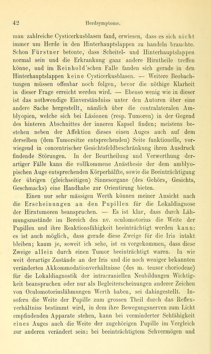 man zahlreiche Cysticerkusblasen fand, erwiesen, dass es sich nicht immer um Herde in den Hinterhauptslappen zu handeln brauchte. Schon Fürstner betonte, dass Scheitel- und Hinterhauptslappen normal sein und die Erkrankung ganz andere Hirntheile treffen könne, und im Reinhold'schen Falle fanden sich gerade in den Hinterhauptslappen keine Cysticerkusblasen. — Weitere Beobach- tungen müssen offenbar noch folgen, bevor die nöthige Klarheit in dieser Frage erreicht werden wird. — Ebenso wenig wie in dieser ist das nothwendige Einverständniss unter den Autoren über eine andere Sache hergestellt, nämlich über die contralateralen Am- blyopien, welche sich bei Läsionen (resp. Tumoren) in der Gegend des hinteren Abschnittes der inneren Kapsel finden; meistens be- stehen neben der Affektion dieses einen Auges auch auf dem derselben (dem Tumorsitze entsprechenden) Seite funktionelle, vor- wiegend in concentrischer Gesichtsfeldbeschränkung ihren Ausdruck findende Störungen, In der Beurtheilung und Verwerthung der- artiger Fälle kann die vollkommene Anästhesie der dem amblyo- pischen Auge entsprechenden Körperhälfte, sowie die Beeinträchtigung der übrigen (gleichseitigen) Sinnesorgane (des Gehörs, Gesichts, Geschmacks) eine Handhabe zur Orientirung bieten. Einen nur sehr massigen Werth können meiner Ansicht nach die Erscheinungen an den Pupillen für die Lokaldiagnose der Hirntumoren beanspruchen. — Es ist klar, dass durch Läh- mungszustände im Bereich des nv. oculomotorius die Weite der Pupillen und ihre Reaktionsfähigkeit beeinträchtigt werden kann: es ist auch möglich, dass gerade diese Zweige für die Iris intakt bleiben; kaum je, soweit ich sehe, ist es vorgekommen, dass diese Zweige allein durch einen Tumor beeinträchtigt waren. In wie weit derartige Zustände an der Iris und die noch weniger bekannten veränderten Akkommodationverhältnisse (des m. tensor choriodeae) für die Lokaldiagnostik der intracraniellen Neubildungen Wichtig- keit beanspruchen oder nur als Begleiterscheinungen anderer Zeichen von Oculomotoriuslähmungen Werth haben, sei dahingestellt. In- sofern die Weite der Pupille zum grossen Theil durch das Reflex- verhältniss bestimmt wird, in dem ihre Bewegungsnerven zum Licht empfindenden Apparate stehen, kann bei verminderter Sehfähigkeit eines Auges auch die Weite der zugehörigen Pupille im Vergleich zur anderen verändert sein: bei beeinträchtigtem Sehvermögen und