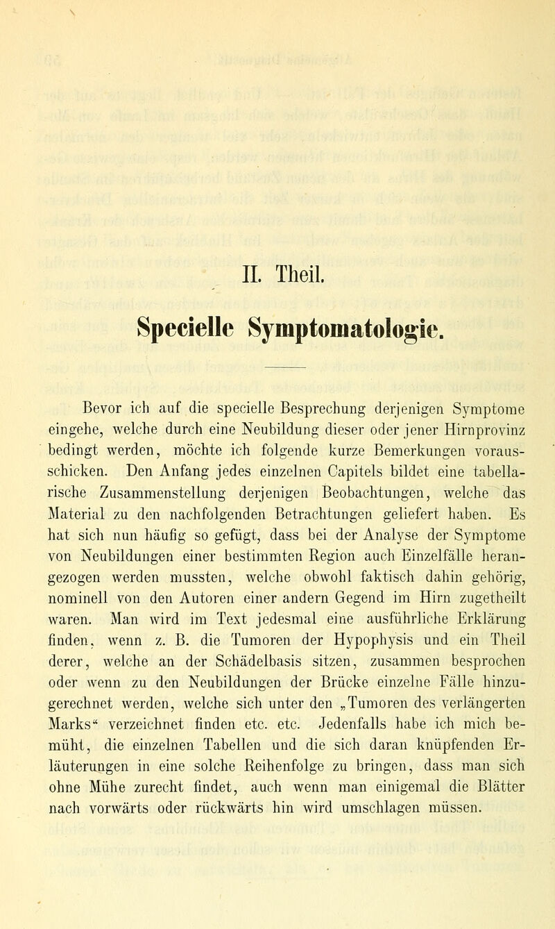 IL Theil. Specielle Symptomatologie. Bevor ich auf die specielle Besprechung derjenigen Symptome eingehe, welche durch eine Neubildung dieser oder jener Hirnprovinz bedingt werden, möchte ich folgende kurze Bemerkungen voraus- schicken. Den Anfang jedes einzelnen Capitels bildet eine tabella- rische Zusammenstellung derjenigen Beobachtungen, welche das Material zu den nachfolgenden Betrachtungen geliefert haben. Es hat sich nun häufig so gefügt, dass bei der Analyse der Symptome von Neubildungen einer bestimmten Region auch Einzelfälle heran- gezogen werden mussten, welche obwohl faktisch dahin gehörig, nominell von den Autoren einer andern Gegend im Hirn zugetheilt waren. Man wird im Text jedesmal eine ausführliche Erklärung finden, wenn z. B. die Tumoren der Hypophysis und ein Theil derer, welche an der Schädelbasis sitzen, zusammen besprochen oder wenn zu den Neubildungen der Brücke einzelne Fälle hinzu- gerechnet werden, welche sich unter den „Tumoren des verlängerten Marks verzeichnet finden etc. etc. Jedenfalls habe ich mich be- müht, die einzelnen Tabellen und die sich daran knüpfenden Er- läuterungen in eine solche Reihenfolge zu bringen, dass man sich ohne Mühe zurecht findet, auch wenn man einigemal die Blätter nach vorwärts oder rückwärts hin wird umschlagen müssen.