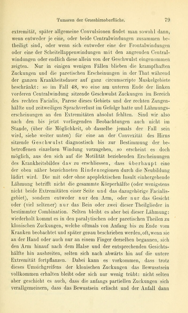 extremität, später allgemeine Oonvulsionen findet man sowohl dann, wenn entweder je eine, oder beide Centralwindungen zusammen be- theiligt sind, oder wenn sich entweder eine der Frontalwindungon oder eine der Scheitellappenwindungen mit den angrenden Central- windungen oder endlich diese allein von der Geschwulst eingenommen zeigten. Nur in einigen wenigen Fällen blieben die krampfhaften Zuckungen und die paretischen Erscheinungen in der Tliat während der ganzen Krankheitsdauer auf ganz circumscripte Muskelgebiete beschränkt: so im Fall 48, wo eine am unteren Ende der linken vorderen Centralwindung sitzende Geschwulst Zuckungen im Bereich des rechten Facialis, Parese dieses Gebiets und der rechten Zungen- hälfte und zeitweiligen Sprachverlust im Gefolge hatte und Lähmungs- erscheinungen an den Extremitäten absolut fehlten. Sind wir also nach den bis jetzt vorliegenden Beobachtungen auch nicht im Stande, (über die Möglichkeit, ob dasselbe jemals der Fall sein wird, siehe weiter unten) für eine an der Convexität des Hirns sitzende Geschwulst diagnostisch bis zur Bestimmung der be- betroffenen einzelnen Windung vorzugehen, so erscheint es doch möglich, aus den sich auf die Motilität beziehenden Erscheinungen des Krankheitsbildes das zu erschliessen, dass überhaupt eine der oben näher bezeichneten Rindenregionen durch die Neubildung lädirt wird. Die mit oder ohne apoplektischen Insult einhergehende Lähmung betrifft nicht die gesammte Körperhälfte (oder wenigstens nicht beide Extremitäten einer Seite und das dazugehörige Facialis- gebiet), sondern entweder nur den Arm, oder nur das Gesicht oder (viel seltener) nur das Bein oder zwei dieser Theilglieder in bestimmter Combination. Selten bleibt es aber bei dieser Lähmung: wiederholt kommt es in den paralytischen oder paretischen Theilen zu klonischen Zuckungen, welche oftmals von Anfang bis zu Ende vom Kranken beobachtet und später genau beschrieben werden, oft, wenn sie an der Hand oder auch nur an einem Finger derselben begannen, sich den Arm hinauf nach dem Halse und der entsprechenden Gesichts- hälfte hin ausbreiten, selten sich nach abwärts hin auf die untere Extremität fortpflanzen. Dabei kann es vorkommen, dass trotz dieses Umsichgreifens der klonischen Zuckungen das ßewusstsein vollkommen erhalten bleibt oder sich nur wenig trübt: nicht selten aber geschieht es auch, dass die anfangs partiellen Zuckungen sich verallgemeinern, dass das Bewustsein erlischt und der Anfall dann