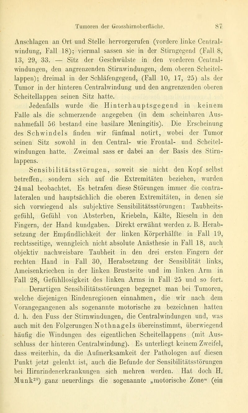 Anschlagen an Ort und Stelle hervorgerufen (vordere linke Central- windung, Fall 18); viermal sassen sie in der Stirngegend (Fall 8, 13, 29, 33. — Sitz der Geschwülste in den vorderen Central- windungen, den angrenzenden Stirnwindungen, dem oberen Sclieitel- lappen); dreimal in der Schläfengegend, (Fall 10, 17, 25) als der Tumor in der hinteren Centralwindung und den angrenzenden oberen Scheitellappen seinen Sitz hatte. Jedenfalls wurde die Hinterhauptsgegend in keinem Falle als die schmerzende angegeben (in dem scheinbaren Aus- nahmefall 56 bestand eine basilare Meningitis). Die Erscheinung des Schwindels finden wir fünfmal notirt, wobei der Tumor seinen Sitz sowohl in den Central- wie Frontal- und Scheitel- windungen hatte. Zweimal sass er dabei an der Basis des Stirn- lappens. Sensibilitätsstörugen, soweit sie nicht den Kopf selbst betreffen, sondern sich auf die Extremitäten beziehen, wurden 24mal beobachtet. Es betrafen diese Störungen immer die contra- lateralen und hauptsächlich die oberen Extremitäten, in denen sie sich vorwiegend als subjektive Sensibilitätsstörungen: Taubheits- gefühl, Gefühl von Absterben, Kriebeln, Kälte, Rieseln in den Fingern, der Hand kundgaben. Direkt erwähnt werden z. B. Herab- setzung der Empfindlichkeit der linken Körperhälfte in Fall 19, rechtsseitige, wenngleich nicht absolute Anästhesie in Fall 18, auch objektiv nachweisbare Taubheit in den drei ersten Fingern der rechten Hand in Fall 30, Herabsetzung der Sensiblität links, Ameisenkriechen in der linken Brustseite und im linken Arm in Fall 28, Gefühllosigkeit des linken Arms in Fall 25 und so fort. Derartigen Sensibilitätsstörungen begegnet man bei Tumoren, welche diejenigen Rindenregionen einnahmen, die wir nach dem Vorangegangenen als sogenannte motorische zu bezeichnen hatten d. li. den Fuss der Stirnwindungen, die Centralwindungen und, was auch mit den Folgerungen Nothnagels übereinstimmt, überwiegend häufig die Windungen des eigentlichen Scheitellappens (mit Aus- schluss der hinteren Centralwindung). Es unterliegt keinem Zweifel, dass weiterhin, da die Aufmerksamkeit der Pathologen auf diesen Punkt jetzt gelenkt ist, auch die Befunde der Sensibilitätsstörungen bei Hirnrindenerkrankungen sich mehren werden. Hat doch H. Munk^s) ganz neuerdings die sogenannte „motorische Zone (ein