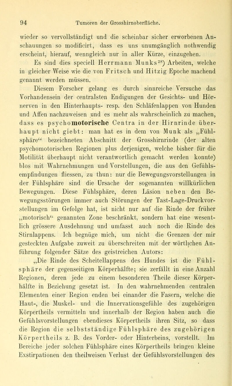 wieder so vervollständigt und die scheinbar sicher erworbenen An- schauungen so modificirt, dass es uns unumgänglich nothwendig erscheint, hierauf, wenngleich nur in aller Kürze, einzugehen. Es sind dies speciell Herrmann Munks^^) Arbeiten, welche in gleicher Weise wie die von Fritsch und Hitzig Epoche machend genannt werden müssen. Diesem Forscher gelang es durch sinnreiche Versuche das Vorhandensein der centralsten Endigungen der Gesichts- und Hör- nerven in den Hinterhaupts- resp. den Schläfenlappen von Hunden und Affen nachzuweisen und es mehr als wahrscheinlich zu machen, dass es psychomotorische Centra in der Hirnrinde über- haupt nicht giebt: man hat es in dem von Munk als „Fühl- sphäre bezeichneten Abschnitt der Grosshirnrinde (der alten psychomotorischen Regionen plus derjenigen, welche bisher für die Motilität überhaupt nicht verantwortlich gemacht werden konnte) blos mit Wahrnehmungen und Vorstellungen, die aus den Gefühls- empfindungen fliessen, zu thun: nur die Bewegungsvorstellungen in der Fühlsphäre sind die Ursache der sogenannten willkürlichen Bewegungen. Diese Fühlsphäre, deren Läsion neben den Be- wegungsstörungen immer auch Störungen der Tast-Lage-DruckVor- stellungen im Gefolge hat, ist nicht nur auf die Rinde der früher „motorisch genannten Zone beschränkt, sondern hat eine wesent- lich grössere Ausdehnung und umfasst auch noch die Rinde des Stirnlappens. Ich begnüge mich, um nicht die Grenzen der mir gesteckten Aufgabe zuweit zu überschreiten mit der wörtlichen An- führung folgender Sätze des geistreichen iVutors: „Die Rinde des Scheitellappens des Hundes ist die Fühl- sphäre der gegenseitigen Körperhälfte; sie zerfällt in eine Anzahl Regionen, deren jede zu einem besonderen Theile dieser Körper- hälfte in Beziehung gesetzt ist. In den wahrnehmenden centralen Elementen einer Region enden bei einander die Fasern, welche die Haut-, die Muskel- und die Innervationsgefühle des zugehörigen Körpertheils vermitteln und innerhalb der Region haben auch die Gefühlsvorstellungen ebendieses Körpertheils ihren Sitz, so dass die Region die selbstständige Fühlsphäre des zugehörigen Körpertheils z. B. des Vorder- oder Hinterbeins, vorstellt. Im Bereiche jeder solchen Fühlsphäre eines Körpertheils bringen kleine Exstirpationen den theilweisen Verlust der Gefühlsvorstellungen des