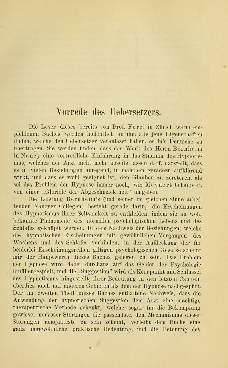 Vorrede des üebersetzers. Die Leser dieses bereits von Prof. Forel in Zürich warm em- pfohlenen Buches werden hoffentlich an ihm alle jene Eigenschaften finden, welche den Uebersetzer veranlasst haben, es in's Deutsche zu übertragen. Sie werden finden, dass das Werk des Herrn Bernheim in Nancy eine vortreffliche Einführung in das Studium des Hypnotis- mus, welches der Arzt nicht mehr abseits lassen darf, darstellt, dass es in vielen Beziehungen anregend, in manchen geradezu aufklärend wirkt, und dass es wohl geeignet ist, den Glauben zu zerstören, als sei das Problem der Hypnose immer noch, wie Meynert behauptet, von einer „Gloriole der Abgeschmacktheit umgeben. Die Leistung Bern heim's (und seiner im gleichen Sinne arbei- tenden Nancyer Collegen) besteht gerade darin, die Erscheinungen des Hypnotismus ihrer Seltsamkeit zu entkleiden, indem sie an wohl bekannte Phänomene des normalen psychologischen Lebens und des Schlafes geknüpft werden. In dem Nachweis der Beziehungen, welche die hypnotischen Erscheinungen mit gewöhnlichen Vorgängen des Wachens und des Schlafes verbinden, in der Aufdeckung der für beiderlei Erscheinungsreihen giltigen psychologischen Gesetze scheint mir der Hauptwerth dieses Buches gelegen zu sein. Das Problem der Hypnose wird dabei durchaus auf das Gebiet der Psychologie hinübergespielt, und die „Suggestion wird als Kernpunkt und Schlüssel des Hypnotismus hingestellt, ihrer Bedeutung in den letzten Capiteln überdies auch auf anderen Gebieten als dem der Hypnose nachgespürt. Der im zweiten Theil dieses Buches enthaltene Nachweis, dass die Anwendung der hypnotischen Suggestion dem Arzt eine mächtige therapeutische Methode schenkt, welche sogar für die Bekämpfung gewisser nervöser Störungen die passendste, dem Mechanismus dieser Störungen adäquateste zu sein scheint, verleiht dem Buche eine ganz ungewöhnliche praktische Bedeutung, und die Betonung des