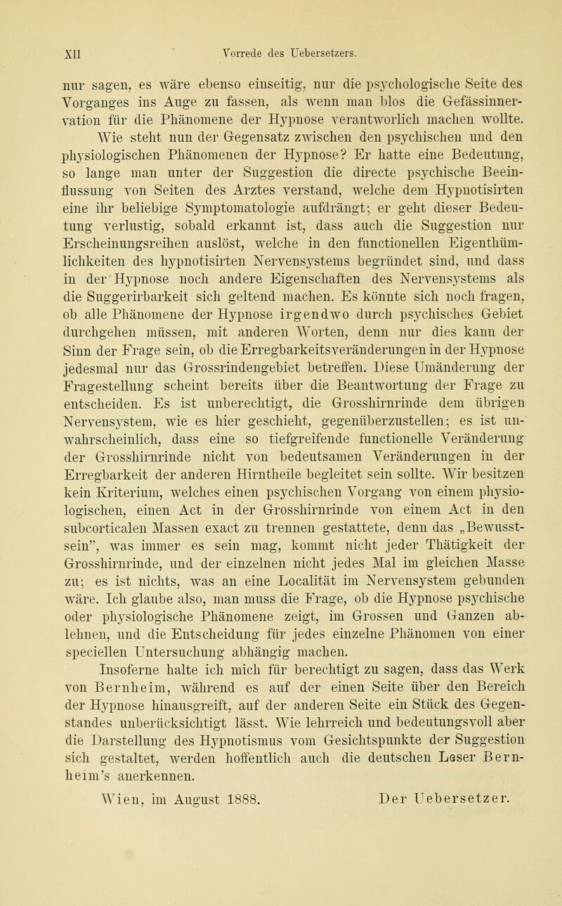 nur sagen, es wäre ebenso einseitig, nur die psychologische Seite des Vorganges ins Auge zu fassen, als wenn man blos die G-efässinner- vation für die Phänomene der Hypnose verantworlich machen wollte. Wie stellt nun der G-egensatz zwischen den psychischen und den physiologischen Phänomenen der Hypnose? Er hatte eine Bedeutung, so lange man unter der Suggestion die directe psychische Beein- flussung von Seiten des Arztes verstand, welche dem Hypnotisirten eine ihr beliebige Symptomatologie aufdrängt; er geht dieser Bedeu- tung verlustig, sobald erkannt ist, dass auch die Suggestion nur Erscheinungsreihen auslöst, welche in den functionellen Eigenthüm- lichkeiten des hypnotisirten Nervensystems begründet sind, und dass in der Hypnose noch andere Eigenschaften des Nervensystems als die Suggerirbarkeit sich geltend machen. Es könnte sich noch fragen, ob alle Phänomene der Hypnose irgendwo durch psychisches Gebiet durchgehen müssen, mit anderen Worten, denn nur dies kann der Sinn der Frage sein, ob die Erregbarkeitsveränderungen in der Hypnose jedesmal nur das Grossrindengebiet betreifen. Diese Umänderung der Fragestellung scheint bereits über die Beantwortung der Frage zu entscheiden. Es ist unberechtigt, die Grosshirnrinde dem übrigen Nervensystem, wie es hier geschieht, gegenüberzustellen; es ist un- wahrscheinlich, dass eine so tiefgreifende functionelle Veränderung der Grosshirnrinde nicht von bedeutsamen Veränderungen in der Erregbarkeit der anderen Hirntheile begleitet sein sollte. Wir besitzen kein Kriterium, welches einen psychischen Vorgang von einem physio- logischen, einen Act in der Grosshirnrinde von einem Act in den subcorticalen Massen exact zu trennen gestattete, denn das „Bewusst- sein, was immer es sein mag, kommt nicht jeder Thätigkeit der Grosshirnrinde, und der einzelnen nicht jedes Mal im gleichen Masse zu; es ist nichts, was an eine Localität im Nervensystem gebunden wäre. Ich glaube also, man muss die Frage, ob die Hypnose psychische oder physiologische Phänomene zeigt, im Grossen und Ganzen ab- lehnen, und die Entscheidung für jedes einzelne Phänomen von einer speciellen Untersuchung abhängig machen. Insoferne halte ich mich für berechtigt zu sagen, dass das Werk von Bernheim, während es auf der einen Seite über den Bereich der Hypnose hinausgreift, auf der anderen Seite ein Stück des Gegen- standes unberücksichtigt lässt. Wie lehrreich und bedeutungsvoll aber die Darstellung des Hypnotismus vom Gesichtspunkte der Suggestion sich gestaltet, werden hoffentlich auch die deutschen Löser Bern- heim's anerkennen. Wien, im Augfust 1888. Der Uebersetzer.