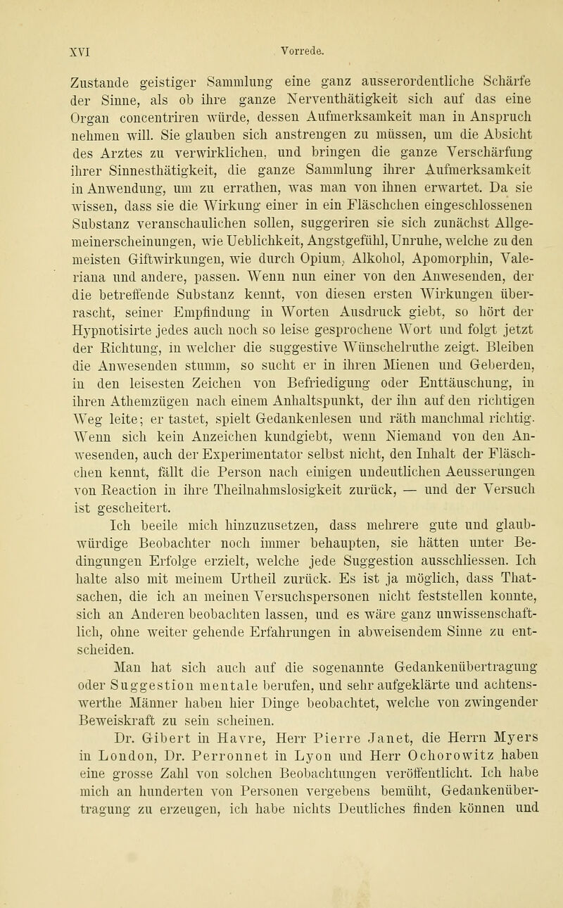 Zustande geistiger Sammlung eine ganz ausserordentliche Schärfe der Sinne, als ob ihre ganze Nerventhätigkeit sich auf das eine Organ concentriren würde, dessen Aufmerksamkeit man in Anspruch nehmen will. Sie glauben sich anstrengen zu müssen, um die Absicht des Arztes zu verwirklichen, und bringen die ganze Verschärfung ihrer Sinnesthätigkeit, die ganze Sammlung ihrer Aufmerksamkeit in Anwendung, um zu errathen, was man von ihnen erwartet. Da sie wissen, dass sie die Wirkung einer in ein Fläschchen eingeschlossenen Substanz veranschaulichen sollen, suggeriren sie sich zunächst Allge- meinerscheinungen, wie Ueblichkeit, Angstgefühl, Unruhe, welche zu den meisten Giftwirkungen, wie durch Opium,, Alkohol, Apomorphin, Vale- riana und andere, passen. Wenn nun einer von den Anwesenden, der die betreffende Substanz kennt, von diesen ersten Wirkungen über- rascht, seiner Empfindung in Worten Ausdruck giebt, so hört der Hypnotisirte jedes auch noch so leise gesprochene Wort und folgt jetzt der Eichtung, in welcher die suggestive W^ünschelruthe zeigt. Bleiben die Anwesenden stumm, so sucht er in ihren Mienen und Geberden, in den leisesten Zeichen von Befriedigung oder Enttäuschung, in ihren Athemzügen nach einem Anhaltspunkt, der ihn auf den richtigen Weg leite; er tastet, spielt Gedankenlesen und räth manchmal richtig. Wenn sich kein Anzeichen kundgiebt, wenn Niemand von den An- wesenden, auch der Experimentator selbst nicht, den Inhalt der Fläsch- chen kennt, fällt die Person nach einigen undeutlichen Aeusserungen von Eeaction in ihre Theilnahmslosigkeit zurück, — und der Versuch ist gescheitert. Ich beeile mich hinzuzusetzen, dass mehrere gute und glaub- würdige Beobachter noch immer behaupten, sie hätten unter Be- dingungen Erfolge erzielt, welche jede Suggestion ausschliessen. Ich halte also mit meinem ürtheil zurück. Es ist ja möglich, dass That- sachen, die ich an meinen Versuchspersonen nicht feststellen konnte, sich an Anderen beobachten lassen, und es wäre ganz unwissenschaft- lich, ohne weiter gehende Erfahrungen in abweisendem Sinne zu ent- scheiden. Man hat sich auch auf die sogenannte Gedankenübertragung oder Suggestion mentale berufen, und sehr aufgeklärte und achtens- werthe Männer haben hier Dinge beobachtet, welche von zwingender Beweiskraft zu sein scheinen. Dr. Gibert in Havre, Herr Pierre Janet, die Herrn Myers in London, Dr. Perronnet in Lyon und Herr Ochorowitz haben eine grosse Zahl von solchen Beobachtungen veröffentlicht. Ich habe mich an hunderten von Personen vergebens bemüht, Gedankenüber- tragung zu erzeugen, ich habe nichts Deutliches finden können und