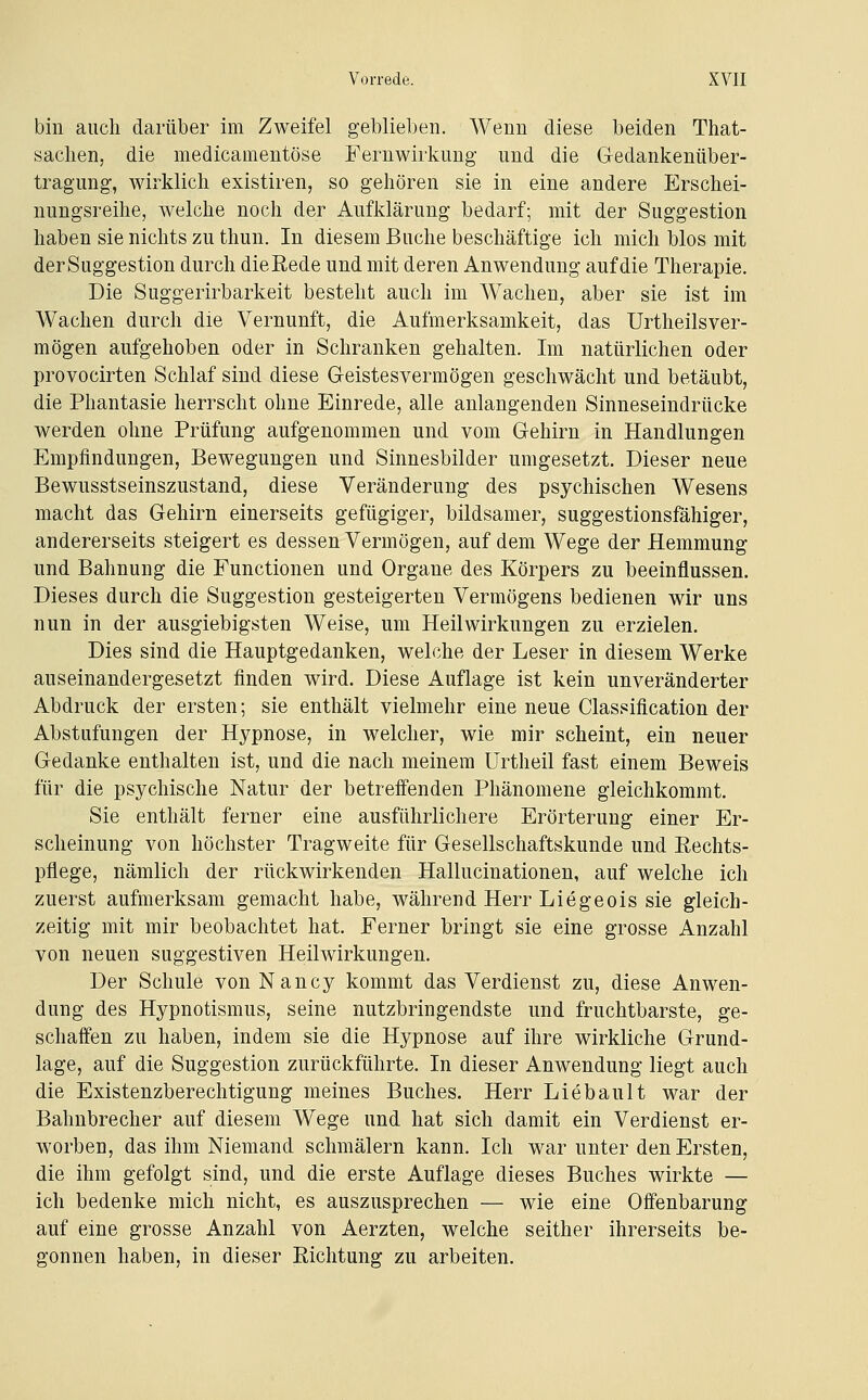 bin auch darüber im Zweifel geblieben. Wenn diese beiden That- saclien, die medicameutöse Fernwirknug und die Gedankenüber- tragung-, wirklich existiren, so gehören sie in eine andere Erschei- nungsreihe, welche noch der Aufklärung bedarf; mit der Suggestion haben sie nichts zu tliun. In diesem Buche beschäftige ich mich blos mit der Suggestion durch die Rede und mit deren Anwendung auf die Therapie. Die Suggerirbarkeit besteht auch im Wachen, aber sie ist im Wachen durch die Vernunft, die Aufmerksamkeit, das Urtheilsver- mögen aufgehoben oder in Schranken gehalten. Im natürlichen oder provocirten Schlaf sind diese Greistesvermögen geschwächt und betäubt, die Phantasie herrscht ohne Einrede, alle anlangenden Sinneseindrücke werden ohne Prüfung aufgenommen und vom Gehirn in Handlungen Empfindungen, Bewegungen und Sinnesbilder umgesetzt. Dieser neue Bewusstseinszustand, diese Veränderung des psychischen Wesens macht das Gehirn einerseits gefügiger, bildsamer, suggestionsfähiger, andererseits steigert es dessen Vermögen, auf dem Wege der Hemmung und Bahnung die Functionen und Organe des Körpers zu beeinflussen. Dieses durch die Suggestion gesteigerten Vermögens bedienen wir uns nun in der ausgiebigsten Weise, um Heilwirkungen zu erzielen. Dies sind die Hauptgedanken, welche der Leser in diesem Werke auseinandergesetzt finden wird. Diese Auflage ist kein unveränderter Abdruck der ersten; sie enthält vielmehr eine neue Classification der Abstufungen der Hypnose, in welcher, wie mir scheint, ein neuer Gedanke enthalten ist, und die nach meinem Urtheil fast einem Beweis für die psychische Natur der betreffenden Phänomene gleichkommt. Sie enthält ferner eine ausführlichere Erörterung einer Er- scheinung von höchster Tragweite für Gesellschaftskunde und Eechts- pflege, nämlich der rückwirkenden Hallucinationen, auf welche ich zuerst aufmerksam gemacht habe, während Herr Liegeois sie gleich- zeitig mit mir beobachtet hat. Ferner bringt sie eine grosse Anzahl von neuen suggestiven Heilwirkungen. Der Schule von Nancy kommt das Verdienst zu, diese Anwen- dung des Hypnotismus, seine nutzbringendste und fruchtbarste, ge- schaffen zu haben, indem sie die Hypnose auf ihre wirkliche Grund- lage, auf die Suggestion zurückführte. In dieser Anwendung liegt auch die Existenzberechtigung meines Buches. Herr Liebault war der Bahnbrecher auf diesem Wege und hat sich damit ein Verdienst er- worben, das ihm Niemand schmälern kann. Ich war unter den Ersten, die ihm gefolgt sind, und die erste Auflage dieses Buches wirkte — ich bedenke mich nicht, es auszusprechen — wie eine Offenbarung auf eine grosse Anzahl von Aerzten, welche seither ihrerseits be- gonnen haben, in dieser Richtung zu arbeiten.