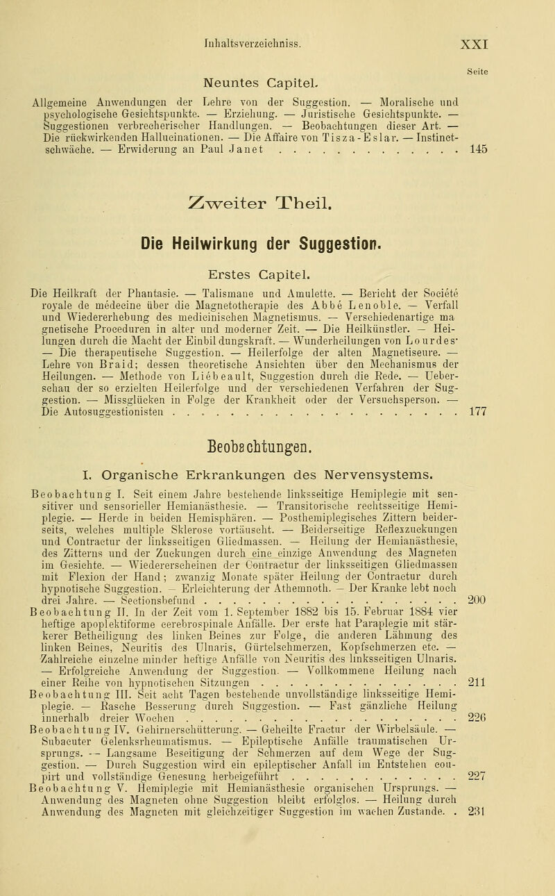 Seite Neuntes CapiteL Allgemeine Anwendungen der Lehre von der Suggestion. — Moralische und psychologische Gesichtspunkte. — Erziehung. — Juristische Gesichtspunkte. — Suggestionen verbrecherischer Handlungen. — Beobachtungen dieser Art. — Die rückwirkenden Hallueinationen. — Die Affaire von Tisza-Eslar. — Instinet- schwäehe. — Erwiderung an Paul Janet 145 Z^vv^eiter Xheil. Die Heilwirkung der Suggestion. Erstes CapiteL Die Heilkraft der Phantasie. — Talismane und Amulette. — Bericht der Soeiete royale de medeeine über die Magnetotherapie des Abbe Lenoble. — Verfall und Wiedererhebung des medicinisehen Magnetismus. — Verschiedenartige ma gnetische Proeeduren in alter und moderner Zeit. — Die Heilkünstler. — Hei- lungen durch die Macht der Einbildungskraft. — Wunderheilungen von Lourdes — Die therapeutische Suggestion. — Heilerfolge der alten Magnetiseure. — Lehre von Braid; dessen theoretische Ansichten über den Mechanismus der Heilungen. — Methode von Liebeault, Suggestion durch die Bede. — Ueber- schau der so erzielten Heilerfolge und der verschiedenen Verfahren der Sug- gestion. — Missglücken in Folge der Krankheit oder der Versuchsperson. — Die Autosuggestionisten 177 Eeob8cMuDgen. I. Organische Erltranlcungen des Nervensystems. Beobachtung L Seit einem Jahre bestehende linksseitige Hemiplegie mit sen- sitiver und sensorieller Hemianästhesie. — Transitorische rechtsseitige Hemi- plegie. — Herde in beiden Hemisphären. — Posthemiplegisches Zittern beider- seits, welches multiple Sklerose vortäuscht. — Beiderseitige ßefleszuckungen und Coutraetur der linksseitigen Gliedmassen. — Heilung der Hemianästhesie, des Zitterns und der Zuckungen durch eine einzige Anwendung des Magneten im Gesichte. — Wiedererscheinen der Contraetur der linksseitigen Gliedmassen mit Flexion der Hand; zwanzig Monate später Heilung der Contraetur durch hypnotische Suggestion. — Erleichterung der Athemnoth. — Der Kranke lebt noch drei Jahre. — Sectionsbefund 200 Beobachtung H. In der Zeit vom 1. September 1882 bis 15. Februar 1884 vier heftige apoplektiforme cerebrospinale Anfälle. Der erste hat Paraplegie mit stär- kerer Betheiligung des linken Beines zur Folge, die anderen Lähmung des linken Beines, Neuritis des Ulnaris, Gürtelsehmerzen, Kopfschmerzen etc. — Zahlreiche einzelne minder heftige Anfälle von Neuritis des linksseitigen Ulnaris. — Erfolgreiche Anwendung der Suggestion. — Vollkommene Heilung nach einer Reihe von hypnotischen Sitzungen 211 Beobachtung HI. Seit acht Tagen bestehende unvollständige linksseitige Hemi- plegie. — Rasche Besserung durch Suggestion. — Fast gänzliche Heilung innerhalb dreier Wochen 226 Beobachtung IV. Gehirnerschütterung. — Geheilte Fraetur der Wirbelsäule. — Subacuter Gelenksrheumatismus. — Epileptische Anfälle traumatischen Ur- sprungs. — Langsame Beseitigung der Schmerzen auf dem Wege der Sug- gestion. — Durch Suggestion wird ein epileptischer Anfall im Entstehen cou- pirt und vollständige Genesung herbeigeführt 227 Beobachtung V. Hemiplegie mit Hemianästhesie organischen Ursprungs. — Anwendung des Magneten ohne Suggestion bleibt erfolglos. — Heilung durch Anwendung des Magneten mit s;leichzeiti£cer Suggestion im wachen Zustande. . 231