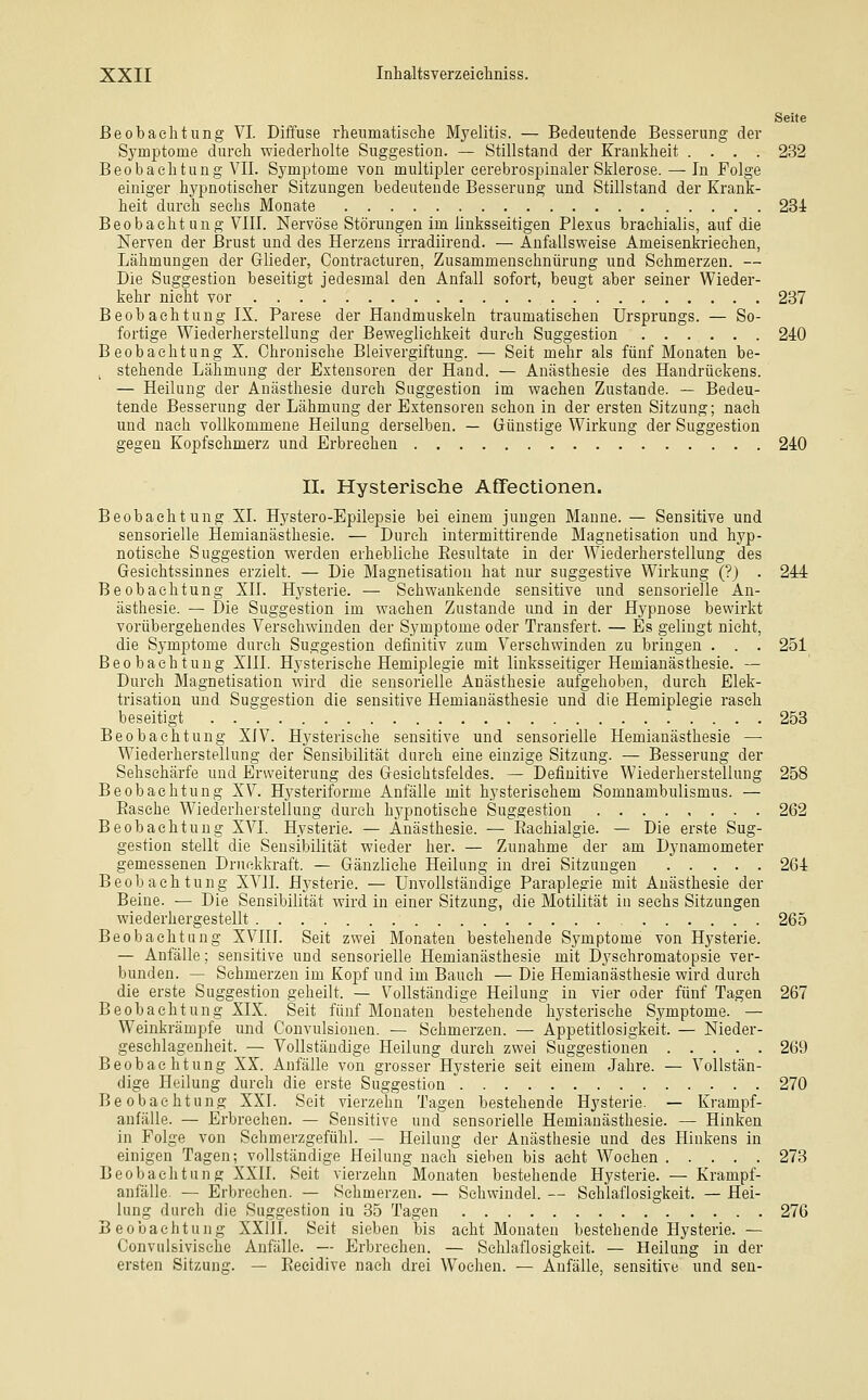 Seite Beobachtung VI. Diifuse rheumatisehe Myelitis. — Bedeutende Besserung der Symptome durch wiederholte Suggestion. — Stillstand der Krankheit .... 232 Beobachtung VII. Symptome von multipler cerebrospiualer Sklerose. — In Folge einiger hypnotischer Sitzungen bedeutende Besserung und Stillstand der Krank- heit durch sechs Monate 231 Beobacht ung VIII. Nervöse Störungen im linksseitigen Plexus brachialis, auf die Nerven der Brust und des Herzens irradiirend. — Anfallsweise Ameisenkriechen, Lähmungen der Glieder, Contracturen, Zusammenschnürung und Sehmerzen. — Die Suggestion beseitigt jedesmal den Anfall sofort, beugt aber seiner Wieder- kehr nicht vor 237 Beobachtung IX. Parese der Handmuskeln traumatischen Ursprungs. — So- fortige Wiederherstellung der Beweglichkeit durch Suggestion 240 Beobachtung X. Chronische Bleivergiftung. — Seit mehr als fünf Monaten be- stehende Lähmung der Extensoren der Hand. — Anästhesie des Handrückens. — Heilung der Anästhesie durch Suggestion im wachen Zustande. — Bedeu- tende Besserung der Lähmung der Extensoren schon in der ersten Sitzung; nach und nach vollkommene Heilung derselben. — Dünstige Wirkung der Suggestion gegen Kopfschmerz und Erbrechen 240 II. Hysterische Affectionen. Beobachtung XL Hystero-Epilepsie bei einem jungen Manne. — Sensitive und sensorielle Hemianästhesie. — Durch intermittirende Magnetisation und hyp- notische Suggestion werden erhebliche Eesultate in der Wiederherstellung des Gesichtssinnes erzielt. — Die Magnetisation hat nur suggestive Wirkung (?) . 244 Beobachtung XII. Hysterie. — Sehwankende sensitive und sensorielle An- ästhesie. — Die Suggestion im wachen Zustande und in der Hypnose bewirkt vorübergehendes Versehwinden der Symptome oder Transfert. — Es gelingt nicht, die Symptome durch Suggestion definitiv zum Versehwinden zu bringen . . . 251 Beobachtung XIII. Hysterische Hemiplegie mit linksseitiger Hemianästhesie. — Durch Magnetisation wird die sensorielle Anästhesie aufgehoben, durch Elek- trisation und Suggestion die sensitive Hemianästhesie und die Hemiplegie rasch beseitigt 253 Beobachtung XIV. Hysterisehe sensitive und sensorielle Hemianästhesie — Wiederherstellung der Sensibilität durch eine einzige Sitzung. — Besserung der Sehschärfe und Erweiterung des Gesichtsfeldes. — Definitive Wiederherstellung 258 Beobachtung XV. Hysteriforme Anfälle mit hysterischem Somnambulismus. — Easehe Wiederherstellung durch hj'pnotisehe Suggestion 262 Beobachtung XVI. Hysterie. — Anästhesie. — Eachialgie. — Die erste Sug- gestion stellt die Sensibilität wieder her. — Zunahme der am Dynamometer gemessenen Druckkraft. — Gänzliche Heilung in drei Sitzungen 261 Beobachtung XVII. Hysterie. — Unvollständige Paraplegie mit Anästhesie der Beine. — Die Sensibilität wird in einer Sitzung, die Motilität in sechs Sitzungen wiederhergestellt 265 Beobachtung XVIII. Seit zwei Monaten bestehende Symptome von Hysterie. — Anfälle; sensitive und sensorielle Hemianästhesie mit Dyschromatopsie ver- bunden. — Schmerzen im Kopf und im Bauch — Die Hemianästhesie wird durch die erste Suggestion geheilt. — Vollständige Heilung in vier oder fünf Tagen 267 Beobachtung XIX. Seit fünf Monaten bestehende hysterische Symptome. — Weinkrämpfe und Convulsionen. — Sehmerzen. — Appetitlosigkeit. — Nieder- geschlagenheit. — Vollständige Heilung durch zwei Suggestionen 269 Beobachtung XX. Anfälle von grosser Hysterie seit einem Jahre. — Vollstän- dige Heilung durch die erste Suggestion 270 Beobachtung XXI. Seit vierzehn Tagen bestehende Hysterie. — Krampf- anfälle. — Erbrechen. — Sensitive und sensorielle Hemianästhesie. — Hinken in Folge von Schmerzgefühl. — Heilung der Anästhesie und des Hinkens in einigen Tagen; vollständige Heilung nach sieben bis acht Wochen 273 Beobachtung XXII. Seit vierzehn Monaten bestehende Hysterie. — Krampf- anfälle — Erbrechen. — Schmerzen. — Schwindel. — Schlaflosigkeit. — Hei- lung durch die Suggestion in 35 Tagen 276 Beobachtung XXllI. Seit sieben bis acht Monaten bestehende Hysterie. — Convulsivische Anfälle. —- Erbrechen. — Schlaflosigkeit. — Heilung in der ersten Sitzung. — Eeeidive nach drei Wochen. — Anfälle, sensitive und sen-