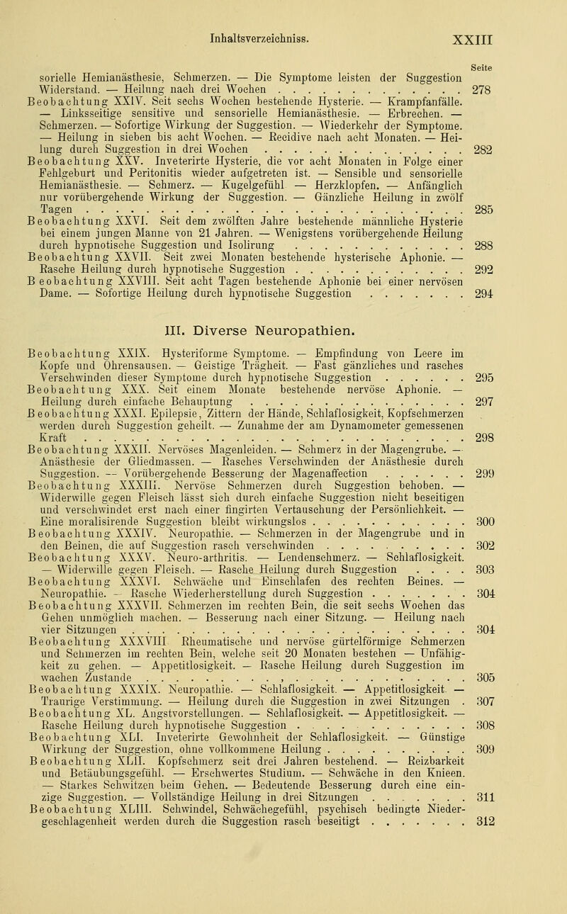 Seite sorielle Hemianästhesie, Sehmerzen. — Die Symptome leisten der Suggestion Widerstand. — Heilung nach drei Wochen 278 Beobachtung XXIV. Seit sechs Wochen bestehende Hysterie. — Krampfanfälle. — Linksseitige sensitive und sensorielle Hemianästhesie. — Erbrechen. — Schmerzen. — Sofortige Wirkung der Suggestion. — Wiederkehr der Symptome. — Heilung in sieben bis acht Wochen. — ßecidive nach acht Monaten. — Hei- lung durch Suggestion in drei Wochen 282 Beobachtung XXV. Inveterirte Hysterie, die vor acht Monaten in Folge einer Fehlgeburt und Peritonitis wieder aufgetreten ist. — Sensible und sensorielle Hemianästhesie. — Schmerz. — Kugelgefühl — Herzklopfen. — Anfänglieh nur vorübergehende Wirkung der Suggestion. — Gänzliche Heilung in zwölf Tagen 285 Beobachtung XXVI. Seit dem zwölften Jahre bestehende männliche Hysterie bei einem jungen Manne von 21 Jahren. — Wenigstens vorübergehende Heilung durch hypnotische Suggestion und Isolirung 288 Beobachtung XXVII. Seit zwei Monaten bestehende hysterische Aphonie. — Easche Heilung durch hypnotische Suggestion 292 B eobaehtung XXVIU. Seit acht Tagen bestehende Aphonie bei einer nervösen Dame. — Sofortige Heilung durch hypnotische Suggestion 294- III. Diverse Neuropathien. Beobachtung XXiX. Hysteriforme Symptome. — Empfindung von Leere im Kopfe und Ohrensausen. — Geistige Trägheit. — Fast gänzliches und rasches Versehwinden dieser Symptome durch hypnotische Suggestion 295 Beobachtung XXX. Seit einem Monate bestehende nervöse Aphonie. — Heilung durch einfache Behauptung 297 Beobachtung XXXL Epilepsie, Zittern der Hände, Schlaflosigkeit, Kopfschmerzen werden durch Suggestion geheilt. — Zunahme der am Dynamometer gemessenen Kraft 298 Beobachtung XXXIL Nervöses Magenleiden.— Schmerz in der Magengrube. — Anästhesie der Gliedmassen. — Easches Versehwinden der Anästhesie durch Suggestion. — Vorübergehende Besserung der Magenaffection 299 Beobachtung XXXHL Nervöse Sehmerzen durch Suggestion behoben. — Widerwille gegen Fleisch lässt sich durch einfache Suggestion nicht beseitigen und versehwindet erst nach einer fingirten Vertauschung der Persönlichkeit. — Eine moralisirende Suggestion bleibt wirkungslos 300 Beobachtung XXXIV. Neuropathie. — Schmerzen in der Magengrube und in den Beinen, die auf Suggestion rasch verschwinden 302 Beobachtung XXXV. Neuro-arthritis. — Lendenschmerz. — Schlaflosigkeit. — Widerwille gegen Fleisch. — Easche Heilung durch Suggestion .... 303 Beobachtung XXXVI. Schwäche und Einschlafen des rechten Beines. — Neuropathie. - Easche Wiederherstellung durch Suggestion 304 Beobachtung XXXVII. Schmerzen im rechten Bein, die seit sechs Wochen das Gehen unmöglich machen. — Besserung nach einer Sitzung. — Heilung nach vier Sitzungen 304 Beobachtung XXXVIII Eheumatisehe und nervöse gürtelförmige Sehmerzen und Schmerzen im rechten Bein, welche seit 20 Monaten bestehen — Unfähig- keit zu gehen. — Appetitlosigkeit. — Easche Heilung durch Suggestion im wachen Zustande , 305 Beobachtung XXXIX. Neuropathie. — Schlaflosigkeit. — Appetitlosigkeit. — Traurige Verstimmung. — Heilung durch die Suggestion in zwei Sitzungen . 307 Beobachtung XL. Angstvorstellungen. — Schlaflosigkeit. — Appetitlosigkeit. — Easche Heilung durch hypnotische Suggestion 308 Beobachtung XLI. Inveterirte Gewohnheit der Schlaflosigkeit. — Günstige Wirkung der Suggestion, ohne vollkommene Heilung 309 Beobachtung XLII. Kopfschmerz seit drei Jahren bestehend. — Eeizbarkeit und Betäubungsgefühl. — Ersehwertes Studium. — Schwäche in den Knieen. — Starkes Sehwitzen beim Gehen. — Bedeutende Besserung durch eine ein- zige Suggestion. — Vollständige Heilung in drei Sitzungen 311 Beobachtung XLIIl. Schwindel, Sehwäehegefühl, psychisch bedingte Nieder- geschlagenheit werden durch die Suggestion rasch beseitigt 312