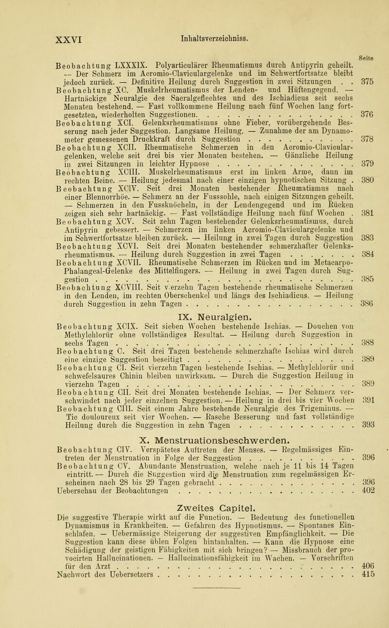 Seite Beobachtung LXXXIX. Polyartieulärer Eheumatismus durch Ä.ntipyrin geheilt. — Der Sehmerz im Aeromio-Olavieulargelenke und im Sehwertfortsatze bleibt jedoch zurück. — Definitive Heilung durch Suggestion in zwei Sitzungen . . 375 Beobachtung XC. Muskelrheumatismus der Lenden- und Hüftengegend. — Hartnäckige Neuralgie des Saeralgefleehtes und des Ischiadicus seit sechs Monaten bestehend. — Fast vollkommene Heilung nach fünf Wochen lang fort- gesetzten, v^'iederholten Suggestionen 376 Beobachtung XCI. Grelenksrheumatismus ohne Fieber, vorübergehende Bes- serung nach jeder Suggestion. Langsame Heilung. — Zunahme der am Dynamo- meter gemessenen Druckkraft durch Suggestion 378 Beobachtung XCH. Eheumatisehe Schmerzen in den Aeromio-Clavieular- gelenken, welche seit drei bis vier Monaten bestehen. — Gänzliche Heilung in zwei Sitzungen in leichter Hypnose 379 Beobachtung XCIH. Muskelrheumatismus erst im linken Arme, dann im rechten Beine. — Heilung jedesmal nach einer einzigen hypnotischen Sitzung . 380 Beobachtung XCIV. Seit drei Monaten bestehender Eheumatismus nach einer Blennorrhoe. — Sehmerz an der Fusssohle, nach einigen Sitzungen geheilt. — Schmerzen in den Fussknöcheln, in der Lendengegend und im Eücken zeigen sich sehr hartnäckig. — Fast vollständige Heilung nach fünf Wochen . 381 Beobachtung XCV. Seit zehn Tagen bestehender Gelenksrheumatismus, durch Antipyrin gebessert. — Schmerzen im linken Aeromio-Claviculargelenke und im Schwertfortsatze bleiben zurück. — Heilung in zwei Tagen durch Suggestion 383 Beobachtung XCVL Seit drei Monaten bestehender schmerzhafter Gelenks- rheumatismus. — Heilung durch Suggestion in zwei Tagen 384 Beobachtung XCVIL Eheumatisehe Schmerzen im Eücken und im Metaearpo- Phalangeal-Gelenke des Mittelfingers. — Heilung in zwei Tagen durch Sug- gestion 385 Beobachtung XCVIH. Seit vierzehn Tagen bestehende rheumatische Schmerzen in den Lenden, im rechten Oberschenkel und längs des Ischiadicus. — Heilung ' durch Suggestion in zehn Tagen 386 IX. Neuralgien. Beobachtung XOIX. Seit sieben Wochen bestehende Ischias. — Douehen von Methylchlorür ohne vollständiges Eesultat. — Heilung durch Saggestion in sechs Tagen 388 Beobachtung G. Seit drei Tagen bestehende schmerzhafte Ischias wird durch eine einzige Suggestion beseitigt 389 Beobachtung Ol. Seit vierzehn Tagen bestehende Ischias. — Methylchlorür und schwefelsaures Chinin bleiben unwirksam. — Durch die Suggestion Heilung in vierzehn Tagen 389 Beobachtung CIL Seit drei Monaten bestehende Ischias. — Der Sehmerz ver- schwindet nach jeder einzelnen Suggestion. — Heilung in drei bis vier Wochen 391 Beobachtung CITL Seit einem Jahre bestehende Neuralgie des Trigeminus. — Tic douloureux seit vier Wochen. — Easehe Besserung und fast vollständige Heilung durch die Suggestion in zehn Tagen 393 X. Menstruationsbeschwerden. Beobachtung CIV. Verspätetes Aultreten der Menses. — Eegelmässiges Ein- treten der Menstruation in Folge der Suggestion 396 Beobachtung CV. Abundante Menstruation, welche nach je 11 bis M Tagen eintritt. — Durch die Suggestion wird d^e Menstruation zum regelmässigen Er- scheinen nach 28 bis 29 Tagen gebracht 396 Ueberschau der Beobachtungen 402 Zweites Capitel. Die suggestive Therapie wirkt auf die Function. — Bedeutung des functionellen Dynamismus in Krankheiten. — Gefahren des Hypnotismus. — Spontanes Ein- schlafen. — Uebermässige Steigerung der suggestiven Empfänglichkeit. — Die Suggestion kann diese üblen Folgen hintanhalten. — Kann die Hypnose eine Schädigung der geistigen Fähigkeiten mit sich bringen?— Missbrauch der pro- vocirten Hallucinationen. — Hallucinationsfähigkeit im Wachen. — Vorschriften für den Arzt 406 Nachwort des Uebersetzers 415