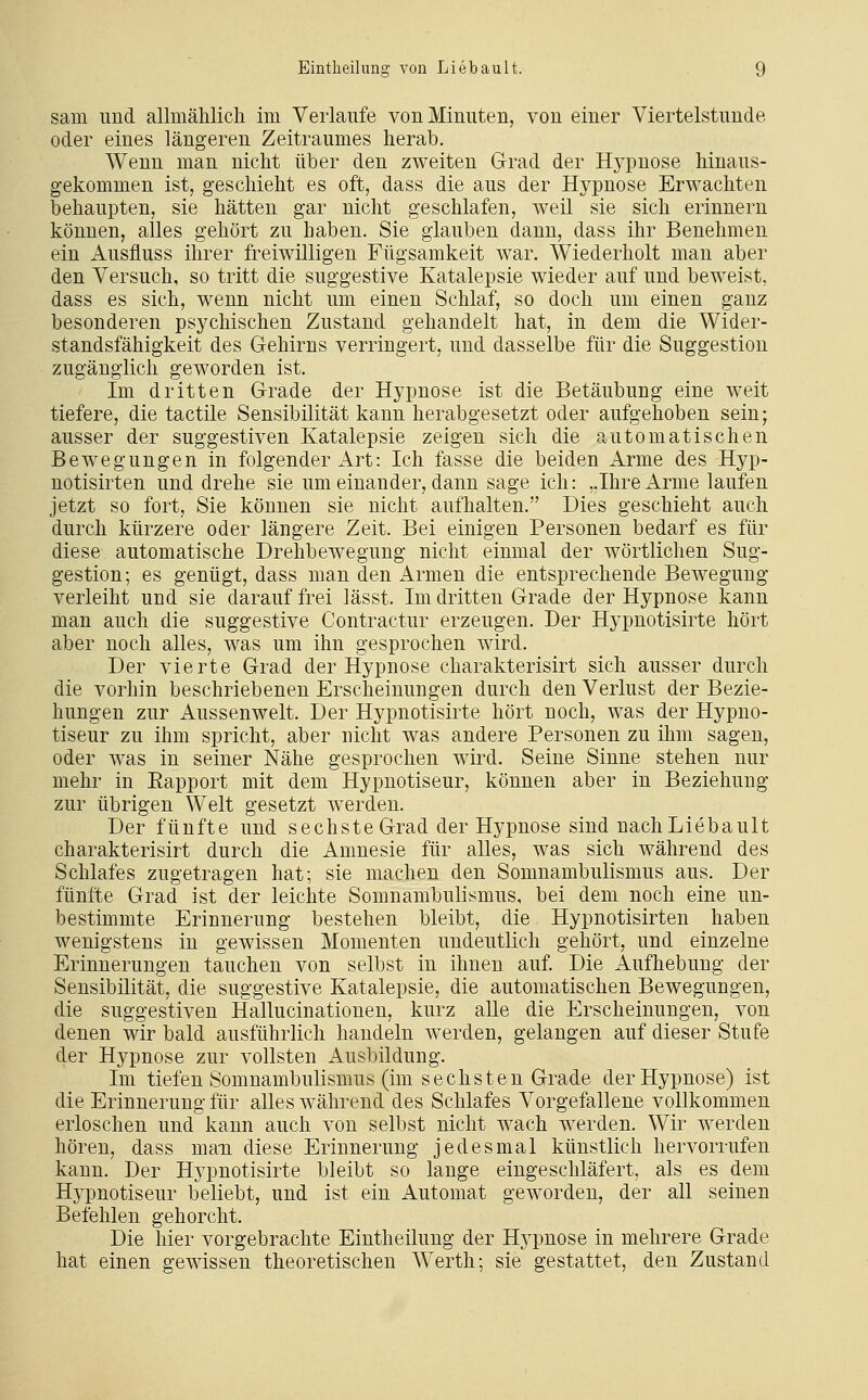 sam und allmählich im Verlaufe von Minuten, von einer Viertelstunde oder eines längeren Zeitraumes herab. Wenn man nicht über den zweiten G-rad der Hypnose hinaus- gekommen ist, geschieht es oft, dass die aus der Hypnose Erwachten behaupten, sie hätten gar nicht geschlafen, weil sie sich erinnern können, alles gehört zu haben. Sie glauben dann, dass ihr Benehmen ein Ausfluss ihrer freiwilligen Fügsamkeit war. Wiederholt man aber den Versuch, so tritt die suggestive Katalepsie wieder auf und beweist, dass es sich, wenn nicht um einen Schlaf, so doch um einen ganz besonderen psychischen Zustand gehandelt hat, in dem die Wider- standsfähigkeit des Gehirns verringert, und dasselbe für die Suggestion zugänglich geworden ist. Im dritten Grade der Hypnose ist die Betäubung eine weit tiefere, die tactile Sensibilität kann herabgesetzt oder aufgehoben sein; ausser der suggestiven Katalepsie zeigen sich die automatischen Bewegungen in folgender Art: Ich fasse die beiden Arme des Hyp- notisirten und drehe sie um einander, dann sage ich: ..Ihre Arme laufen jetzt so fort, Sie können sie nicht aufhalten. Dies geschieht auch durch kürzere oder längere Zeit. Bei einigen Personen bedarf es für diese automatische Drehbewegung nicht einmal der wörtlichen Sug- gestion; es genügt, dass man den Armen die entsprechende Bewegung verleiht und sie darauf frei lässt. Im dritten Grade der Hypnose kann man auch die suggestive Contractur erzeugen. Der Hypnotisirte hört aber noch alles, was um ihn gesprochen wird. Der vierte Grad der Hypnose charakterisirt sich ausser durch die vorhin beschriebenen Erscheinungen durch den Verlust der Bezie- hungen zur Aussenwelt. Der Hypnotisirte hört noch, was der Hypno- tiseur zu ihm spricht, aber nicht was andere Personen zu ihm sagen, oder was in seiner Nähe gesprochen wird. Seine Sinne stehen nur mehr in Eapport mit dem Hypnotiseur, können aber in Beziehung zur übrigen Welt gesetzt werden. Der fünfte und sechste Grad der Hypnose sind nach Lieb ault charakterisirt durch die Amnesie für alles, was sich während des Schlafes zugetragen hat; sie machen den Somnambulismus aus. Der fünfte Grad ist der leichte Somnambulismus, bei dem noch eine un- bestimmte Erinnerung bestehen bleibt, die Hypnotisirten haben wenigstens in gewissen Momenten undeutlich gehört, und einzelne Erinnerungen tauchen von selbst in ihnen auf. Die Aufhebung der Sensibilität, die suggestive Katalepsie, die automatischen Bewegungen, die suggestiven Hallucinationen, kurz alle die Erscheinungen, von denen wir bald ausführlich handeln werden, gelangen auf dieser Stufe der Hypnose zur vollsten Ausbildung. Im tiefen Somnambulismus (im sechsten Grade der Hypnose) ist die Erinnerung für alles während des Schlafes Vorgefallene vollkommen erloschen und kann auch von selbst nicht wach werden. Wir werden hören, dass maxL diese Erinnerung jedesmal künstlich hervorrufen kann. Der Hypnotisirte bleibt so lange eingeschläfert, als es dem Hypnotiseur beliebt, und ist ein Automat geworden, der all seinen Befehlen gehorcht. Die hier vorgebrachte Eintheilung der Hj^pnose in mehrere Grade hat einen gewissen theoretischen AVerth; sie gestattet, den Zustand