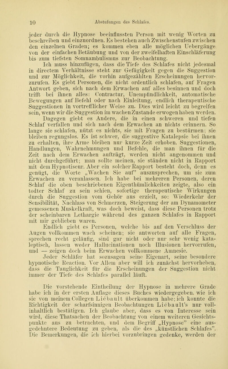 jeder durch die Hypnose beeinflussten Person mit wenig Worten zu beschreiben und einzuordnen. Es bestehen auch Zwischenstufen zwischen den einzelnen Graden; es kommen eben alle möglichen Uebergänge von der einfachen Betäubung und von der zweifelhaften Einschläferung bis zum tiefsten Somnambulismus zur Beobachtung. Ich muss hinzufügen, dass die Tiefe des Schlafes nicht jedesmal in directem Verhältnisse steht zur G-efügigkeit gegen die Suggestion und zur Möglichkeit, die vorhin aufgezählten Erscheinungen hervor- zurufen. Es giebt Personen, die nicht ordentlich schlafen, auf Fragen Antwort geben, sich nach dem Erwachen auf alles besinnen und doch trilft bei ihnen alles: Contractur, ünempfindlichkeit, automatische Bewegungen auf Befehl oder nach Einleitung, endlich therapeutische Suggestionen in vortrefflicher Weise zu. Dies Avird leicht zu begreifen sein, wenn wir die Suggestion im wachen Zustande erwogen haben werden. Dagegen giebt es Andere, die in einen schweren und tiefen Schlaf verfallen und sich nach dem Erwachen an nichts erinnern. So lange sie schlafen, nützt es nichts, sie mit Fragen zu bestürmen; sie bleiben regungslos. Es ist schwer, die suggestive Katalepsie bei ihnen zu erhalten, ihre Arme bleiben nur kurze Zeit erhoben. Suggestionen, Handlungen, Wahrnehmungen und Befehle, die man ihnen für die Zeit nach dem Erwachen aufträgt, werden nicht angenommen und nicht durchgeführt; man sollte meinen, sie ständen nicht in Eapport mit dem Hypnotiseur. Aber ein solcher Eapport besteht doch, denn es genügt, die Worte „Wachen Sie auf auszusprechen, um sie zum Erwachen zu veranlassen. Ich habe bei mehreren Personen, deren Schlaf die oben beschriebenen Eigenthümlichkeiten zeigte, also ein todter Schlaf zu sein schien, sofortige therapeutische Wirkungen durch die Suggestion vom Gehör aus erzielt, so: Wiederkehr der Sensibilität, Nachlass von Schmerzen, Steigerung der am Dynamometer gemessenen Muskelkraft, was doch beweist, dass diese Personen trotz der scheinbaren Lethargie während des ganzen Schlafes in Rapport mit mir geblieben waren. Endlich giebt es Personen, welche bis auf den Verschluss der Augen vollkommen wach scheinen; sie antworten auf alle Fragen, sprechen recht geläufig, sind gar nicht oder nur sehr wenig kata- leptisch, lassen weder Hallucinationen noch Illusionen hervorrufen, und — zeigen doch beim Erwachen vollkommene Amnesie. Jeder Schläfer hat sozusagen seine Eigenart, seine besondere hypnotische Eeaction. Vor Allem aber will ich zunächst hervorheben, dass die Tauglichkeit für die Erscheinungen der Suggestion nicht immer der Tiefe des Schlafes parallel läuft. Die vorstehende Eintheilung der Hypnose in mehrere Grade habe ich in der ersten Auflage dieses Buches wiedergegeben, wie ich sie von meinem CoUegen Liebault überkommen habe; ich konnte die Eichtigkeit der scharfsinnigen Beobachtungen Liebault's nur voll- inhaltlich bestätigen. Ich glaube aber, dass es von Interesse sein wird, diese Thatsachen der Beobachtung von einem weiteren Gesichts- punkte aus zu betrachten, und dem Begriff „Hypnose eine aus- gedehntere Bedeutung zu geben, als die des „künstlichen Schlafes. Die Bemerkungen, die ich hierbei vorzubringen gedenke, Averdeu der