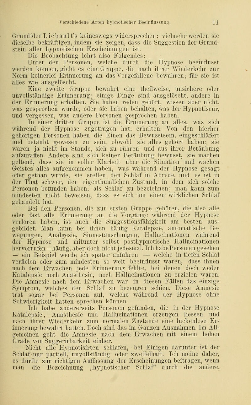 Grundidee Lieba 11 It's keineswegs widerspreclien; vielraelir werden sie dieselbe bekräftigen, indem sie zeigen, dass die Suggestion der Grund- stein aller hypnotischen Erscheinungen ist. Die Beobachtung lehrt also Folgendes: Unter den Personen, welche durch die Hypnose beeinflusst werden können, giebt es eine Gruppe, die nach ihrer Wiederkehr zur Norm keinerlei Erinnerung an das Vorgefallene bewahren; für sie ist alles wie ausgelöscht. Eine zweite Gruppe bewahrt eine theilweise, unsichere oder unvollständige Erinnerung; einige Dinge sind ausgelöscht, andere in der Erinnerung erhalten. Sie haben reden gehört, wissen aber nicht, was gesprochen wurde, oder sie haben behalten, was der Hypnotiseur, und vergessen, was andere Personen gesprochen haben. In einer dritten Gruppe ist die- Erinnerung an alles, was sich während der Hypnose zugetragen hat, erhalten. Von den hierher gehörigen Personen haben die Einen das Bewusstsein, eingeschläfert und betäubt gewesen zu sein, obwohl sie alles gehört haben; sie waren ja nicht im Stande, sich zu rühren und aus ihrer Betäubung aufzuraffen. Andere sind sich keiner Betäubung bewusst, sie machen geltend, dass sie in voller Klarheit über die Situation und wachen Geistes alles aufgenommen haben, was während der Hypnose gesagt oder gethan wurde, sie stellen den Schlaf in Abrede, und es ist in der That schwer, den eigenthümlichen Zustand, in dem sich solche Personen befunden haben, als Schlaf zu bezeichnen; man kann zum mindesten nicht beweisen, dass es sich um einen wirklichen Schlaf gehandelt hat. Bei den Personen, die zur ersten Gruppe gehören, die also alle oder fast alle Erinnerung an die Vorgänge während der Hj^pnose verloren haben, ist auch die Suggestionsfähigkeit am besten aus- gebildet. Man kann bei ihnen häutig Katalepsie, automatische Be- wegungen, Analgesie, Sinnestäuschungen, Hallucinationen während der Hypnose und mitunter selbst posthypnotische Hallucinationen hervorrufen—häufig, aber doch nicht jedesmal. IchhabePersonen gesehen — ein Beispiel werde ich später anführen — welche in tiefen Schlaf verfielen oder zum mindesten so weit beeinflusst waren, dass ihnen nach dem Erwachen jede Erinnerung fehlte, bei denen doch weder Katalepsie noch Anästhesie, noch Hallucinationen zu erzielen waren. Die Amnesie nach dem Erwachen war in diesen Fällen das einzige Symptom, welches den Schlaf zu bezeugen schien. Diese Amnesie trat sogar bei Personen auf, welche während der Hypnose ohne Schwierigkeit hatten sprechen können. Ich habe andererseits Personen gefunden, die in der Hj'-pnose Katalepsie, Anästhesie und Hallucinationen erzeugen Hessen und nj'ch ihrer Wiederkehr zum normalen Zustande eine lückenlose Er- innerung bewahrt hatten. Doch sind das im Ganzen Ausnahmen. Im All- gemeinen geht die Amnesie nach dem Erwachen mit einem hohen Grade von Suggerirbarkeit einher. Nicht alle Hypnotisirten schlafen, bei Einigen darunter ist der Schlaf'nur partiell, unvollständig oder zweifelhaft. Ich meine daher, es dürfte zur richtigen Auffassung der Erscheinungen beitragen, wenn man die Bezeichnung „hypnotischer Schlaf durch die andere.