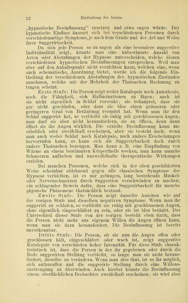 ..hypnotische Beeinflussung ersetzen und etwa sagen würde: Der hypnotische Einfluss äussert sich hei verschiedenen Personen durch verscliiedenartige Symptome, je nachdem Grrade und der Art und Weise ilirer Suggerirharkeit. Da sich jede Person so zu sagen als eine besondere suggestive Individualität zeigt, könnte man eine unbestimmte Anzahl von Arten oder Abstufungen der Hypnose unterscheiden, welche diesen verschiedenen hypnotischen Beeinflussungen entsprechen. Weil man aber auf den Anhaltspunkt nicht verzichten kann, welchen eine, wenn auch schematische, Anordnung bietet, werde ich die folgende Ein- theilung der verschiedenen Abstufungen des hypnotischen Zustandes annehmen, welche mir der Mehrheit der Thatsachen Rechnung zu tragen scheint. Erste Stufe: Die Person zeigt weder Katalepsie noch Anästhesie, noch die Fähigkeit, sich Hallucinationen zu fügen; auch ist sie nicht eigentlich in Schlaf versenkt; sie behauptet, dass sie gar nicht geschlafen, oder dass sie blos einen grösseren oder geringeren Grrad von Betäubung verspürt hat. Wenn man ihr den Schlaf suggerirt hat, so verbleibt sie ruhig mit geschlossenen Augen; man darf sie aber nicht herausfordern, sie zu öffnen, denn dann öifnet sie die Augen wirklich. Die erzielte Beeinflussung kann un- erheblich oder zweifelhaft erscheinen, aber sie besteht doch; wenn man auch weder Schlaf noch Katalepsie, noch andere Erscheinungen hervorrufen kann, so kann sich die Suggerirbarkeit doch durch andere Thatsachen bezeugen. Man kann z. B. eine Empfindung von Wärme an einem bestimmten Körpertheile wecken, man kann manche Schmerzen aufheben und unzweifelhafte therapeutische Wirkungen erzielen. Bei manchen Personen, welche sich in der oben geschilderten Weise scheinbar ablehnend gegen alle classischen Symptome der Hypnose verhielten, ist es mir gelungen, lang bestehende Muskel- oder Nervenschmerzen durch Suggestion verschwinden zu machen; ein schlagender Beweis dafür, dass eine Suggerirbarkeit für manche physische Phänomene thatsächlich bestand. Zweite Stufe: Die Person zeigt dasselbe Ansehen wie auf der vorigen Stufe und dieselben negativen Symptome. Wenn man ihr suggerirt zu schlafen, so verbleibt sie ruhig mit geschlossenen ilugen, ohne eigentlich eingeschläfert zu sein, oder sie ist blos betäubt. Der Unterschied dieser Stufe von der vorigen besteht eben darin, dass die Person nicht mehr aus eigenem Willen die Augen öffnen kann, wenn man sie dazu herausfordert. Die Beeinflussung ist bereits unverkennbar. Dritte Stufe: Die Person, ob sie nun die Augen off'en oder geschlossen hält, eingeschläfert oder wach ist, zeigt suggestive Katalepsie von verschieden hoher Intensität. Für diese Stufe charak- teristisch ist, dass die Person in der ihr gegebenen oder durch die Rede suggerirten Stellung verbleibt, so lange man sie nicht heraus- fordert, dieselbe zu verändern. Wenn man dies thut, ist es ihr möglich, sich aufzuraff'en und die suggerirte Stellung durch eine Willens- anstrengung zu überwinden. Auch hierbei könnte die Beeinflussung einem oberflächlichen Beobachter zweifelhafterscheinen; sie wird aber