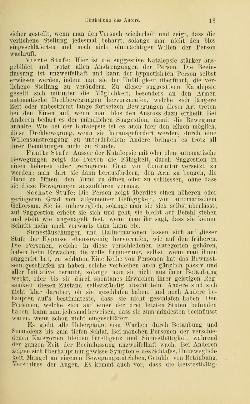 sicher gestellt, wenn man den Versuch wiederholt und zeigt, dass die verliehene Stellung jedesmal beharrt, solange man nicht den blos eingeschläferten und noch nicht ohnmächtigen Willen der Person wachruft. Vierte Stufe: Hier ist die suggestive Katalepsie stärker aus- gebildet und trotzt allen Anstrengungen der Person. Die Beein- flussung ist unzweifelhaft und kann der hypnotisirten Person selbst erwiesen werden, indem man sie der Unfähigkeit überführt, die ver- liehene Stellung zu verändern. Zu dieser suggestiven Katalepsie gesellt sich mitunter die Möglichkeit, besonders an den Armen automatische Drehbewegungen hervorzurufen, welche sich längere Zeit oder unbestimmt lange fortsetzen. Bewegungen dieser Art treten bei den Einen auf, wenn man blos den Anstoss dazu ertheilt. Bei Anderen bedarf es der mündlichen Suggestion, damit die Bewegung anhalte. Wie bei der Katalepsie ist es auch hier den Einen möglich, diese Drehbewegung, wenn sie herausgefordert werden, durch eine Willensanstrengung zu unterdrücken; Andere bringen es trotz all ihrer Bemühungen nicht zu Stande. Fünfte Stufe: Ausser der Katalepsie mit oder ohne automatische Bewegungen zeigt die Person die Fähigkeit, durch Suggestion in einen höheren oder geringeren Grad von Contractur versetzt zu werden; man darf sie dann herausfordern, den Arm zu beugen, die Hand zu öffnen, den Mund zu öffnen oder zu schliessen, ohne dass sie diese Bewegungen auszuführen vermag. Sechste Stufe: Die Person zeigt überdies einen höheren oder geringeren Grad von allgemeiner Gefügigkeit, von automatischem Gehorsam. Sie ist unbeweglich, solange man sie sich selbst überlässt; auf Suggestion erhebt sie sich und geht, sie bleibt auf Befehl stehen und steht wie angenagelt fest, wenn man ihr sagt, dass sie keinen Schritt mehr nach vorwärts thun kann etc. Sinnestäuschungen und Hallucinationen lassen sich auf 4ieser Stufe der Hj^^pnose ebensowenig hervorrufen, wie auf den früheren. Die Personen, welche in diese verschiedenen Kategorien gehören, haben beim Erwachen die volle Erinnerung, selbst wenn man ihnen sug'gerirt hat, zu schlafen. Eine Reihe von Personen hat das Bewusst- sein, geschlafen zu haben; solche verbleiben auch gänzlich passiv und aller Initiative beraubt, solange man sie nicht aus ihrer Betäubung weckt, oder bis sie durch spontanes Erwachen ihrer geistigen Eeg- samkeit diesen Zustand selbstständig abschütteln. Andere sind sich nicht klar darüber, ob sie geschlafen haben, und noch Andere be- haupten auf's bestimmteste, dass sie nicht geschlafen haben. Den Personen, welche sich auf einer der drei letzten Stufen befunden haben, kann man jedesmal beweisen, dass sie zum mindesten beeinflusst waren, wenn schon nicht eingeschläfert. Es giebt alle Uebergänge vom Wachen durch Betäubung und Somnolenz bis zum tiefen Schlaf, Bei manchen Personen der verschie- denen Kategorien bleiben Intelligenz und Sinnesthätigkeit während der ganzen Zeit der Beeinflussung unzweifelhaft wach. Bei Anderen zeigen sich überhaupt nur gewisse Symptome des Schlafes, Unbeweglich- keit, Mangel an eigenen Bewegungsantrieben, Gefühle von Betäubung, Verschluss der Augen. Es kommt auch vor, dass die Geistesthätig-