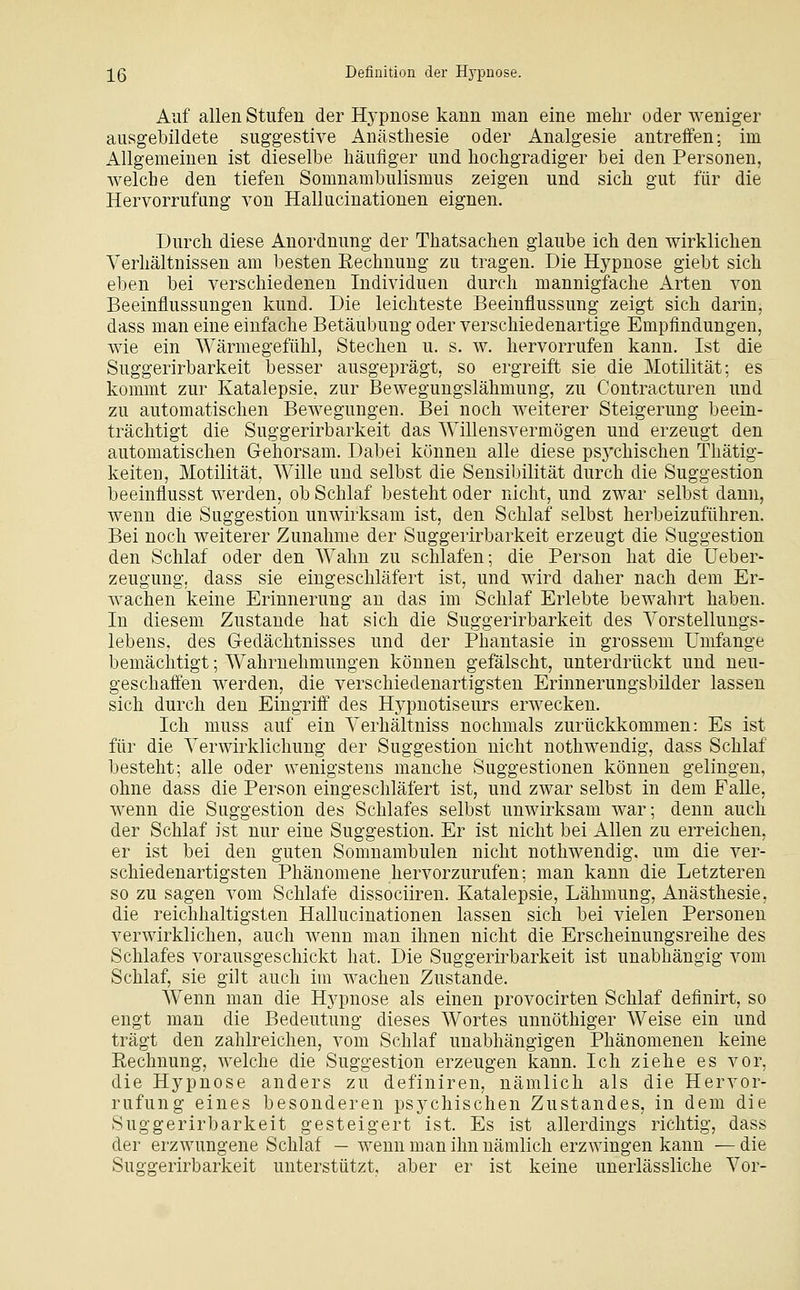 ;[ß Definition der Hypnose. Auf allen Stufen der Hj-pnose kann man eine mehr oder weniger ausgebildete suggestive Anästhesie oder Analgesie antreffen; im Allgemeinen ist dieselbe häufiger und hochgradiger bei den Personen, welche den tiefen Somnambulismus zeigen und sich gut für die Hervorrufung von Hallucinationen eignen. Durch diese Anordnung der Thatsachen glaube ich den wirklichen Verhältnissen am besten Eechnung zu tragen. Die Hypnose giebt sich eben bei verschiedeneu Individuen durch mannigfache Arten von Beeinflussungen kund. Die leichteste Beeinflussung zeigt sich darin, dass man eine einfache Betäubung oder verschiedenartige Empfindungen, wie ein Wärmegefühl, Stechen u. s. w. hervorrufen kann. Ist die Suggerirbarkeit besser ausgeprägt, so ergreift sie die Motilität; es kommt zur Katalepsie, zur Bewegungslähmung, zu Coutracturen und zu automatischen Bewegungen. Bei noch weiterer Steigerung beein- trächtigt die Suggerirbarkeit das Willensvermögen und erzeugt den automatischen Gehorsam. Dabei können alle diese psj^chischen Thätig- keiten, Motilität, Wille und selbst die Sensibilität durch die Suggestion beeinflusst werden, ob Schlaf besteht oder nicht, und zwar selbst dann, wenn die Suggestion unwirksam ist, den Schlaf selbst herbeizuführen. Bei noch weiterer Zunahme der Suggerirbarkeit erzeugt die Suggestion den Schlaf oder den Wahn zu schlafen; die Person hat die üeber- zeugung. dass sie eingeschläfert ist, und wird daher nach dem Er- wachen keine Erinnerung an das im Schlaf Erlebte bewahrt haben. In diesem Zustande hat sich die Suggerirbarkeit des Vorstellungs- lebens, des Gedächtnisses und der Phantasie in grossem Umfange bemächtigt; Wahrnehmungen können gefälscht, unterdrückt und neu- geschaffen werden, die verschiedenartigsten Erinnerungsbilder lassen sich durch den Eingriff des Hypnotiseurs erwecken. Ich muss auf ein Verhältniss nochmals zurückkommen: Es ist für die Verwirklichung der Suggestion nicht nothwendig, dass Schlaf besteht; alle oder wenigstens manche Suggestionen können gelingen, ohne dass die Person eingeschläfert ist, und zwar selbst in dem Falle, wenn die Suggestion des Schlafes selbst unwirksam war; denn auch der Schlaf ist nur eine Suggestion. Er ist nicht bei Allen zu erreichen, er ist bei den guten Somnambulen nicht nothwendig. um die ver- schiedenartigsten Phänomene hervorzurufen; man kann die Letzteren so zu sagen vom Schlafe dissociiren. Katalepsie, Lähmung, Anästhesie, die reichhaltigsten Hallucinationen lassen sich bei vielen Personen verwirklichen, auch wenn man ihnen nicht die Erscheinungsreihe des Schlafes vorausgeschickt hat. Die Suggerirbarkeit ist unabhängig vom Schlaf, sie gilt auch im wachen Zustande. Wenn man die Hj^pnose als einen provocirten Schlaf definirt, so engt man die Bedeutung dieses Wortes unnöthiger Weise ein und trägt den zahlreichen, vom Schlaf unabhängigen Phänomenen keine Rechnung, welche die Suggestion erzeugen kann. Ich ziehe es vor, die Hypnose anders zu definiren, nämlich als die Hervor- rufung eines besonderen psychischen Zustandes, in dem die Suggerirbarkeit gesteigert ist. Es ist allerdings richtig, dass der erzwungene Schlaf — wenn man ihn nämlich erzwingen kann — die Suggerirbarkeit unterstützt, aber er ist keine unerlässliche Vor-