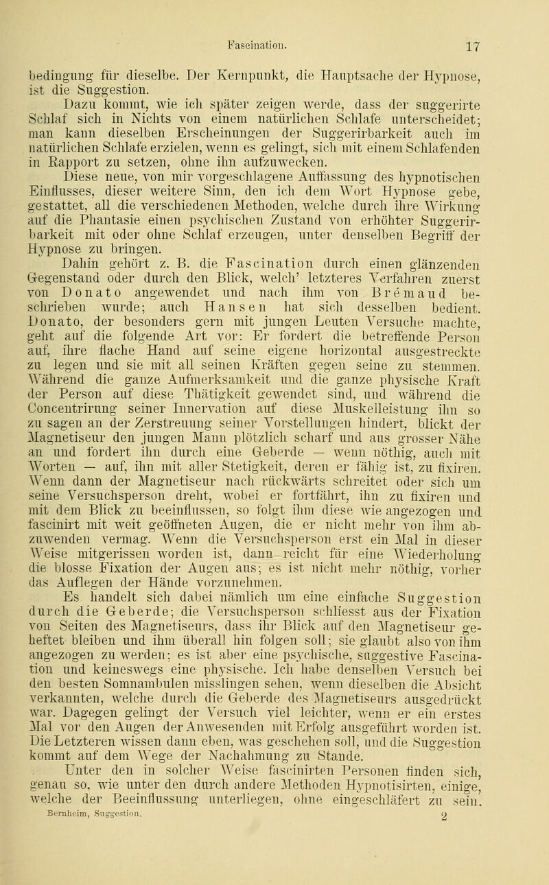 bedingimg' für dieselbe. Der Kernpunkt;, die Hauptsache der Hypnose, ist die Suggestion. Dazu kommt, wie icli später zeigen werde, dass der suggerirte Schlaf sich in Nichts von einem natürlichen Schlafe unterscheidet; man kann dieselben Erscheinungen der Suggerirbarkeit auch im natürlichen Schlafe erzielen, wenn es gelingt, sich mit einem Schlafenden in Eapport zu setzen, ohne ihn aufzuwecken. Diese neue, von mir vorgeschlagene Auffassung des hypnotischen Einflusses, dieser weitere Sinn, den ich dem Wort Hypnose gebe, gestattet, all die verschiedenen Methoden, welche durch ihre Wirkung auf die Phantasie einen psychischen Zustand von erhöhter Suggerir- barkeit mit oder ohne Schlaf erzeugen, unter denselben Begriff der Hypnose zu bringen. Dahin gehört z. B. die Fascination durch einen glänzenden Gegenstand oder durch den Blick, welch' letzteres Verfahren zuerst von D 0 n a t 0 angewendet und nach ihm von B r e m a u d be- schrieben wurde; auch Hansen hat sich desselben bedient. Donato, der besonders gern mit jungen Leuten Versuche machte, geht auf die folgende Art vor: Er fordert die betreffende Person auf, ihre flache Hand auf seine eigene horizontal ausgestreckte zu legen und sie mit all seinen Kräften gegen seine zu stemmen. Während die ganze Aufmerksamkeit und die ganze physische Kraft der Person auf diese Thätigkeit gewendet sind, und während die Concentrirung seiner Innervation auf diese Muskelleistung ihn so zu sagen an der Zerstreuung seiner Vorstellungen hindert, blickt der Magnetiseur den jungen Manu plötzlich scharf und aus grosser Nähe an und fordert ihn durch eine Geberde — wenn nöthig, auch mit AVorten — auf, ihn mit aller Stetigkeit, deren er fähig ist, zu flxiren. Wenn dann der Magnetiseur nach rückwärts schreitet oder sich um seine Versuchsperson dreht, wobei er fortfährt, ihn zu flxiren und mit dem Blick zu beeinflussen, so folgt ihm diese wie angezogen und fascinirt mit weit geöffneten Augen, die er nicht mehr von ihm ab- zuwenden vermag. Wenn die Versuchsperson erst ein Mal in dieser Weise mitgerissen worden ist, dann reicht für eine AViederholung die blosse Fixation der Augen aus; es ist nicht mehr nöthig, vorher das Auflegen der Hände vorzunehmen. Es handelt sich dabei nämlich um eine einfache Suggestion durch die Geberde; die Versuchsperson schliesst aus der Fixation von Seiten des Magnetiseurs, dass ihr Blick auf den Magnetiseur ge- heftet bleiben und ihm überall hin folgen soll; sie glaubt also von ihm angezogen zu werden; es ist aber eine psj^chische, suggestive Fascina- tion und keineswegs eine physische. Ich habe denselben Versuch bei den besten Somnambulen misslingen sehen, wenn dieselben die Absicht verkannten, welche durch die Geberde des Magnetiseurs ausgedrückt war. Dagegen gelingt der Versuch viel leichter, wenn er ein erstes Mal vor den Augen der Anwesenden mit Erfolg ausgeführt worden ist. Die Letzteren wissen dann eben, was geschehen soll, und die Suggestion kommt auf dem Wege der Nachahmung zu Stande. Unter den in solcher W^eise fascinirten Personen finden sich, genau so, wie unter den durch andere Methoden Hypnotisirten, einige, welche der Beeinflussung unterliegen, ohne eingeschläfert zu sein. Bernheim, Suggestion. o