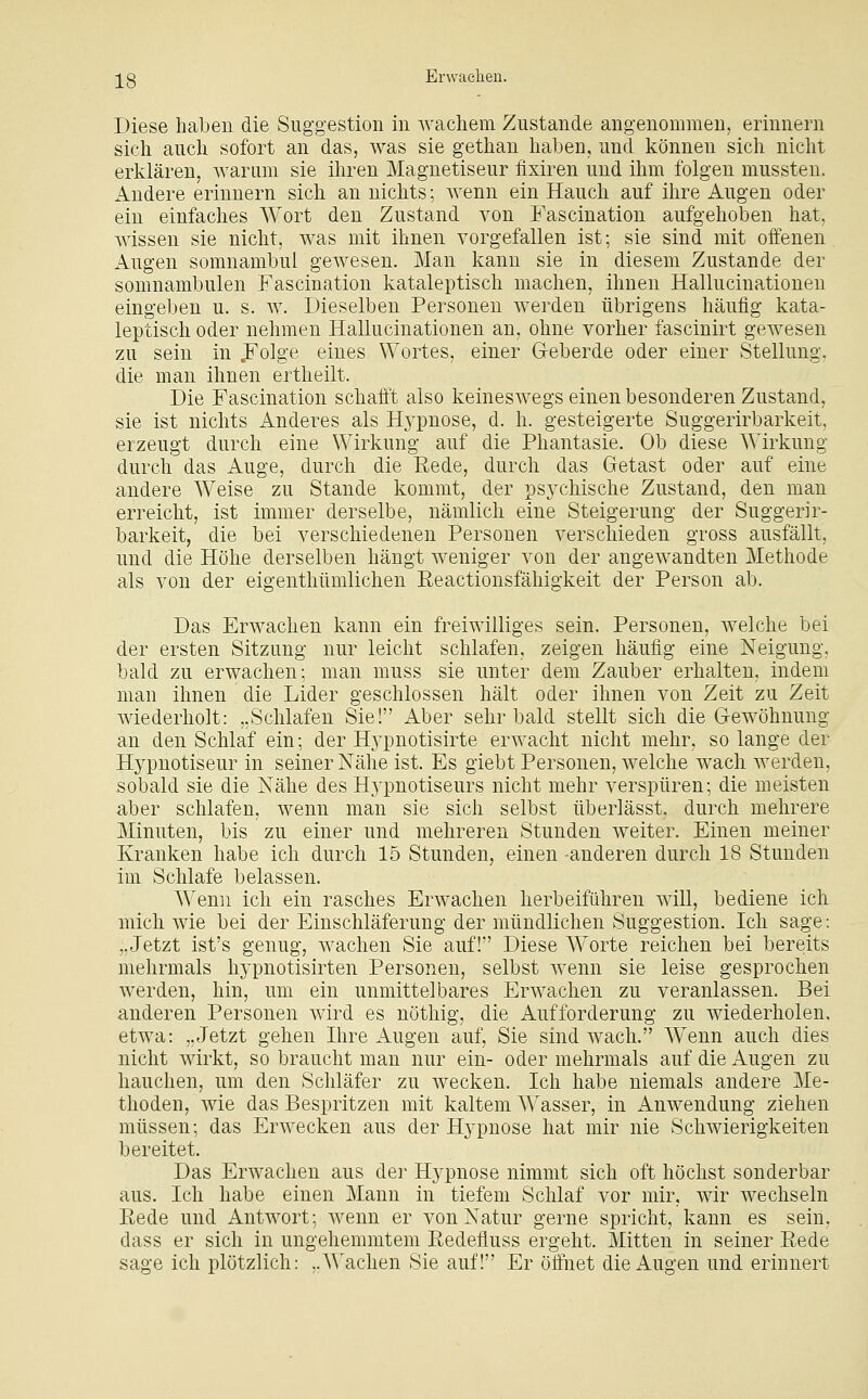 ]^g Erwaelien. Diese haben die Suggestion in wachem Zustande angenommen, erinnern sich auch sofort an das, was sie gethan haben, und können sich nicht erklären, warum sie ihren Magnetiseur fixiren und ihm folgen mussteu. ilndere erinnern sich an nichts; wenn ein Hauch auf ihre Augen oder ein einfaches Wort den Zustand von Fascination aufgehoben hat, wissen sie nicht, was mit ihnen vorgefallen ist; sie sind mit offenen Augen somnambul gewesen. Man kann sie in diesem Zustande der somnambulen Fascination kataleptisch machen, ihnen Hallucinationeu eingeben u. s. ay. Dieselben Personen werden übrigens häufig kata- leptisch oder nehmen Hallucinationeu an, ohne vorher fascinirt gewesen zu sein in JFolge eines Wortes, einer Geberde oder einer Stellung, die man ihnen ertheilt. Die Fascination schafft also keineswegs einen besonderen Zustand, sie ist nichts Anderes als Hji^nose, d. h. gesteigerte Suggerirbarkeit, erzeugt durch eine Wirkung auf die Phantasie. Ob diese AVirkung durch das Auge, durch die Rede, durch das Getast oder auf eine andere Weise zu Stande kommt, der psychische Zustand, den man erreicht, ist immer derselbe, nämlich eine Steigerung der Suggerir- barkeit, die bei verschiedenen Personen verschieden gross ausfällt, und die Höhe derselben hängt weniger von der angewandten Methode als von der eigenthümlichen Reactionsfähigkeit der Person ab. Das Erwachen kann ein freiwilliges sein. Personen, welche bei der ersten Sitzung nur leicht schlafen, zeigen häufig eine Neigung, bald zu erwachen; man muss sie unter dem Zauber erhalten, indem man ihnen die Lider geschlossen hält oder ihnen von Zeit zu Zeit wiederholt: „Schlafen Sie! Aber sehr bald stellt sich die Gewöhnung an den Schlaf ein; der Hj^pnotisirte erwacht nicht mehr, so lange der Hypnotiseur in seiner Nähe ist. Es giebt Personen, welche wach werden, sobald sie die Nähe des Hypnotiseurs nicht mehr verspüren; die meisten aber schlafen, wenn man sie sich selbst überlässt, durch mehrere Minuten, bis zu einer und mehreren Stunden weiter. Einen meiner Kranken habe ich durch 15 Stunden, einen -anderen durch 18 Stunden im Schlafe belassen. Wenn ich ein rasches Erwachen herbeiführen will, bediene ich mich wie bei der Einschläferung der mündlichen Suggestion. Ich sage: ,,Jetzt ist's genug, wachen Sie auf! Diese Worte reichen bei bereits mehrmals hypnotisirten Personen, selbst wenn sie leise gesprochen werden, hin, um ein unmittelbares Erwachen zu veranlassen. Bei anderen Personen wird es nötliig, die Aufforderung zu wiederholen, etwa: „Jetzt gehen Ihre Augen auf, Sie sind wach. Wenn auch dies nicht wirkt, so braucht man nur ein- oder mehrmals auf die Augen zu hauchen, um den Schläfer zu wecken. Ich habe niemals andere Me- thoden, wie das Bespritzen mit kaltem AVasser, in Anwendung ziehen müssen; das Erwecken aus der Hypnose hat mir nie Schwierigkeiten bereitet. Das Erwachen aus der Hypnose nimmt sich oft höchst sonderbar aus. Ich habe einen Mann in tiefem Schlaf vor mir, wir wechseln Rede und Antwort; wenn er von Natur gerne spricht, kann es sein, dass er sich in ungehemmtem Redefluss ergeht. Mitten in seiner Rede sage ich plötzlich: ,.A^''achen Sie auf! Er öffnet die Augen und erinnert