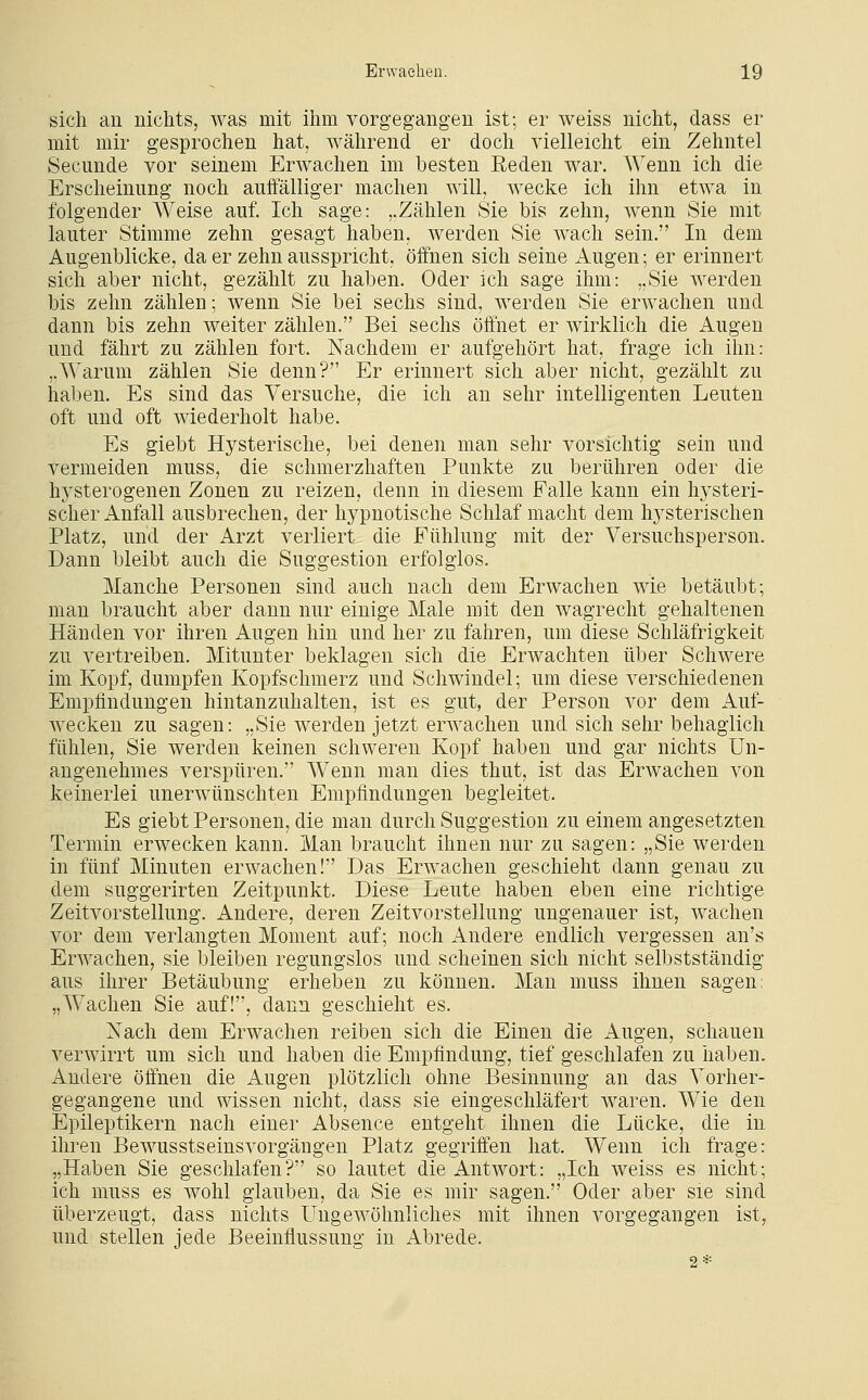 sich an nichts, was mit ihm vorgegangen ist; er weiss nicht, dass er mit mir gesprochen hat, während er doch vielleicht ein Zehntel Secunde vor seinem Erwachen im besten Eeden war. Wenn ich die Erscheinung noch auffälliger machen will, wecke ich ihn etwa in folgender Weise auf. Ich sage: ..Zählen Sie bis zehn, wenn Sie mit lauter Stimme zehn gesagt haben, werden Sie wach sein. In dem Augenblicke, da er zehn ausspricht, öffnen sich seine Augen; er erinnert sich aber nicht, gezählt zu haben. Oder ich sage ihm: „Sie werden bis zehn zählen; wenn Sie bei sechs sind, werden Sie erwachen und dann bis zehn weiter zählen. Bei sechs öffnet er wirklich die Augen und fährt zu zählen fort. Nachdem er aufgehört hat, frage ich ihn: „Warum zählen Sie denn? Er erinnert sich aber nicht, gezählt zu haben. Es sind das Versuche, die ich an sehr intelligenten Leuten oft und oft wiederholt habe. Es giebt Hysterische, bei denen man sehr vorsichtig sein und vermeiden muss, die schmerzhaften Punkte zu berühren oder die hysterogenen Zonen zu reizen, denn in diesem Falle kann ein hysteri- scher Anfall ausbrechen, der hypnotische Schlaf macht dem hysterischen Platz, und der Arzt verliert die Fühlung mit der Versuchsperson. Dann bleibt auch die Suggestion erfolglos. Manche Personen sind auch nach dem Erwachen wie betäubt; man braucht aber dann nur einige Male mit den wagrecht gehaltenen Händen vor ihren Augen hin und her zu fahren, um diese Schläfrigkeit zu vertreiben. Mitunter beklagen sich die Erwachten über Schwere im Kopf, dumpfen Kopfschmerz und Schwindel; um diese verschiedenen Empfindungen hintanzuhalten, ist es gut, der Person vor dem Auf- wecken zu sagen: „Sie werden jetzt erwachen und sich sehr behaglich fühlen, Sie werden keinen schweren Kopf haben und gar nichts Un- angenehmes verspüren. Wenn man dies thut, ist das Erwachen von keinerlei unerwünschten Empfindungen begleitet. Es giebt Personen, die man durch Suggestion zu einem angesetzten Termin erwecken kann. Man braucht ihnen nur zu sagen: „Sie werden in fünf Minuten erwachen! Das Erwachen geschieht dann genau zu dem suggerirten Zeitpunkt. Diese Leute haben eben eine richtige Zeitvorstellimg. Andere, deren Zeitvorstellung ungenauer ist, wachen vor dem verlangten Moment auf; noch Andere endlich vergessen an's Erwachen, sie bleiben regungslos und scheinen sich nicht selbstständig aus ihrer Betäubung erheben zu können. Man muss ihnen sagen: „Wachen Sie auf!, dann geschieht es. Nach dem Erwachen reiben sich die Einen die Augen, schauen verwirrt um sich und haben die Empfindung, tief geschlafen zu haben. Andere öffnen die Augen plötzlich ohne Besinnung an das Vorher- gegangene und wissen nicht, dass sie eingeschläfert Avaren. Wie den Epileptikern nach einer Absence entgeht ihnen die Lücke, die in ihren Bewusstseinsvorgängen Platz gegriffen hat. Wenn ich frage: ,,Haben Sie geschlafen? so lautet die Antwort: „Ich weiss es nicht; ich muss es wohl glauben, da Sie es mir sagen. Oder aber sie sind überzeugt, dass nichts Ungewöhnliches mit ihnen vorgegangen ist, und stellen jede Beeinflussung in Abrede. 2*