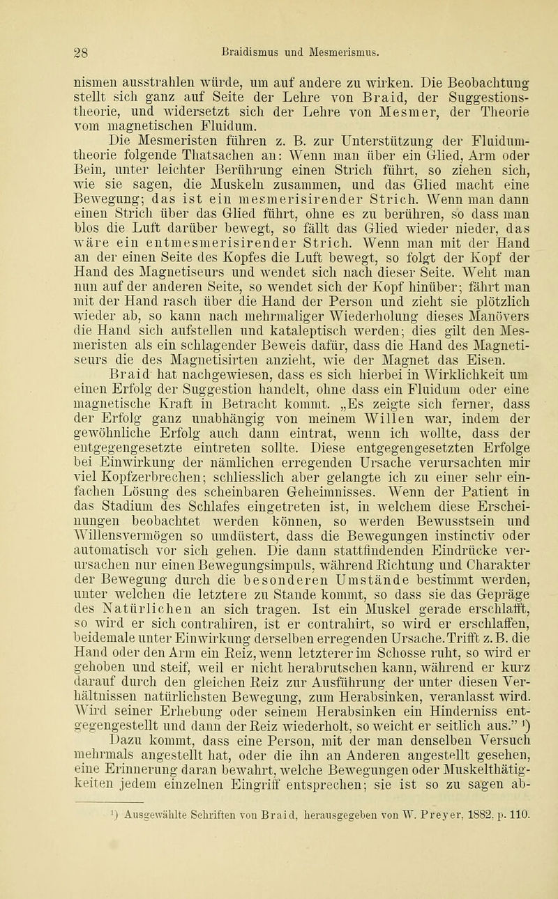 nismen ausstrahlen würde, um auf andere zu wirken. Die Beobachtung stellt sich ganz auf Seite der Lehre von Braid, der Suggestions- theorie, und widersetzt sich der Lehre von Mesmer, der Theorie vom magnetischen Fluidum. Die Mesmeristen führen z. B. zur Unterstützung der Flaidum- theorie folgende Thatsachen an: Wenn man über ein Glied, Arm oder Bein, unter leichter Berührung einen Strich führt, so ziehen sich, wie sie sagen, die Muskeln zusammen, und das Glied macht eine Bewegung; das ist ein mesmerisirender Strich. Wenn man dann einen Strich über das Glied führt, ohne es zu berühren, so dass man blos die Luft darüber bewegt, so fällt das Glied wieder nieder, das Aväre ein entmesmerisirender Strich. Wenn man mit der Hand an der einen Seite des Kopfes die Luft bewegt, so folgt der Kopf der Hand des Magnetiseurs und wendet sich nach dieser Seite. Weht man nun auf der anderen Seite, so wendet sich der Kopf hinüber; fährt man mit der Hand rasch über die Hand der Person und zieht sie plötzlich wieder ab, so kann nach mehrmaliger Wiederholung dieses Manövers die Hand sich aufstellen und kataleptisch werden; dies gilt den Mes- meristen als ein schlagender Beweis dafür, dass die Hand des Magneti- seurs die des Magnetisirten anzieht, wie der Magnet das Eisen. Braid hat nachgewiesen, dass es sich hierbei in Wirklichkeit um einen Erfolg der Suggestion handelt, ohne dass ein Fluidum oder eine magnetische Kraft in Betracht kommt. „Es zeigte sich ferner, dass der Erfolg ganz unabhängig von meinem Willen war, indem der gewöhnliche Erfolg auch dann eintrat, wenn ich wollte, dass der entgegengesetzte eintreten sollte. Diese entgegengesetzten Erfolge bei Einwirkung der nämlichen erregenden Ursache verursachten mir viel Kopfzerbrechen; schliesslich aber gelangte ich zu einer sehr ein- fachen Lösung des scheinbaren Geheimnisses. Wenn der Patient in das Stadium des Schlafes eingetreten ist, in welchem diese Erschei- nungen beobachtet werden können, so werden Bewusstsein und Willensvermögen so umdüstert, dass die Bewegungen instinctiv oder automatisch vor sich gehen. Die dann stattfindenden Eindrücke ver- ursachen nur einen Bewegungsimpuls, während Eichtung und Charakter der Bewegung durch die besonderen Umstände bestimmt werden, unter welchen die letztere zu Stande kommt, so dass sie das Gepräge des Natürlichen an sich tragen. Ist ein Muskel gerade erschlafft, so wird er sich contrahiren, ist er contrahirt, so wird er erschlaffen, beidemale unter Einwirkung derselben erregenden Ursache.Trifft z.B. die Hand oder den Arm ein Eeiz,wenn letzterer im Schosse ruht, so wird er gehoben und steif, weil er nicht herabrutschen kann, während er kurz darauf durch den gleichen Reiz zur Ausführung der unter diesen Ver- hältnissen natürlichsten Bewegung, zum Herabsinken, veranlasst wird. Wird seiner Erhebung oder seinem Herabsinken ein Hinderniss ent- gegengestellt und dann der Reiz wiederholt, so weicht er seitlich aus. ') Dazu kommt, dass eine Person, mit der man denselben Versuch mehrmals angestellt hat, oder die ihn an Anderen angestellt gesehen, eine Erinnerung daran bewahrt, welche Bewegungen oder Muskelthätig- keiten jedem einzelnen Eingriff entsprechen; sie ist so zu sagen ab- ') Ausgewählte Sehriften von Braid, herausgegeben von W. Preyer, 1882, p. 110.