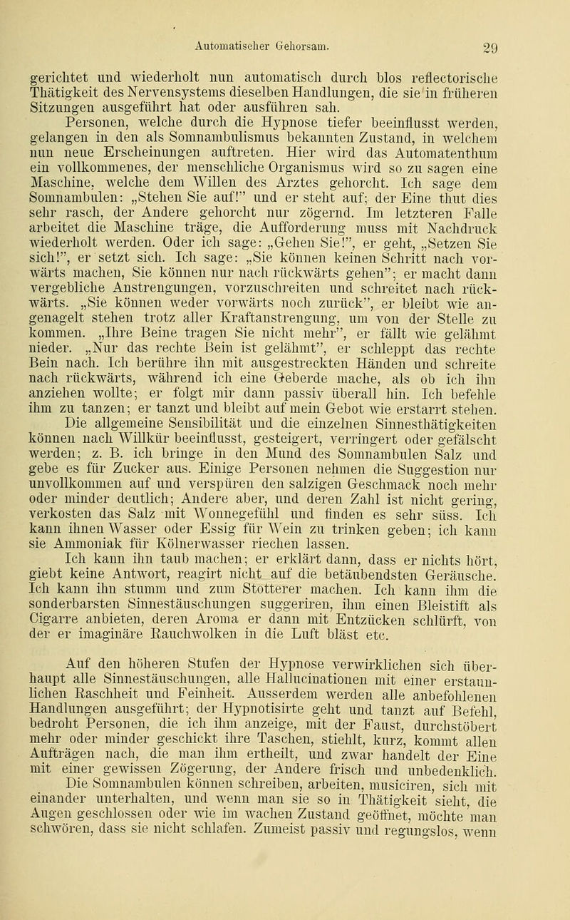 gerichtet und wiederholt nun automatisch durch blos reflectorische Thätigkeit des Nervensystems dieselben Handlungen, die sie in früheren Sitzungen ausgeführt hat oder ausführen sah. Personen, welche durch die Hypnose tiefer beeinflusst werden, gelangen in den als Somnambulismus bekannten Zustand, in welchem nun neue Erscheinungen auftreten. Hier wird das Automatenthum ein vollkommenes, der menschliche Organismus wird so zu sagen eine Maschine, welche dem Willen des Arztes gehorcht. Ich sage dem Somnambulen: „Stehen Sie auf! und er steht auf; der Eine thut dies sehr rasch, der Andere gehorcht nur zögernd. Im letzteren Falle arbeitet die Maschine träge, die Aufforderung muss mit Nachdruck wiederholt werden. Oder ich sage: „Gehen Sie!, er geht, „Setzen Sie sich!, er setzt sich. Ich sage: „Sie können keinen Schritt nach vor- wärts machen, Sie können nur nach rückwärts gehen; er macht dann vergebliche Anstrengungen, vorzuschreiten und schreitet nach rück- wärts. „Sie können weder vorwärts noch zurück, er bleibt wie an- genagelt stehen trotz aller Kraftanstrengung, um von der Stelle zu kommen. „Ihre Beine tragen Sie nicht mehr, er fällt wie gelähmt nieder. „Nur das rechte Bein ist gelähmt, er schleppt das rechte Bein nach. Ich berühre ihn mit ausgestreckten Händen und schreite nach rückwärts, während ich eine Geberde mache, als ob ich ihn anziehen wollte; er folgt mir dann passiv überall hin. Ich befehle ihm zu tanzen; er tanzt und bleibt auf mein Gebot wie erstarrt stehen. Die allgemeine Sensibilität und die einzelnen Sinnesthätigkeiten können nach Willkür beeinflusst, gesteigert, verringert oder gefälscht werden; z. B. ich bringe in den Mund des Somnambulen Salz und gebe es für Zucker aus. Einige Personen nehmen die Suggestion nur unvollkommen auf und verspüren den salzigen Geschmack noch mehr oder minder deutlich; Andere aber, und deren Zahl ist nicht gering, verkosten das Salz mit Wonnegefühl und finden es sehr süss. Ich kann ihnen Wasser oder Essig für Wein zu trinken geben; ich kann sie Ammoniak für Kölnerwasser riechen lassen. Ich kann ihn taub machen; er erklärt dann, dass er nichts hört, giebt keine Antwort, reagirt nicht auf die betäubendsten Geräusche. Ich kann ihn stumm und zum Stotterer machen. Ich kann ihm die sonderbarsten Sinnestäuschungen suggeriren, ihm einen Bleistift als Cigarre anbieten, deren Aroma er dann mit Entzücken schlürft, von der er imaginäre Eauchwolken in die Luft bläst etc. Auf den höheren Stufen der Hypnose verwirklichen sich über- haupt alle Sinnestäuschungen, alle Hallucinationen mit einer erstaun- lichen Raschheit und Feinheit. Ausserdem werden alle anbefohlenen Handlungen ausgeführt; der Hypnotisirte geht und tanzt auf Befehl, bedroht Personen, die ich ihm anzeige, mit der Faust, durchstöbert mehr oder minder geschickt ihre Taschen, stiehlt, kurz, kommt allen Aufträgen nach, die man ihm ertheilt, und zwar handelt der Eine mit einer gewissen Zögerung, der Andere frisch und unbedenklich. Die Somnambulen können schreiben, arbeiten, musiciren, sich mit einander unterhalten, und wenn man sie so in Thätigkeit sieht, die Augen geschlossen oder wie im wachen Zustand geöffnet, möchte 'man schwören, dass sie nicht schlafen. Zumeist passiv und regungslos, wenn