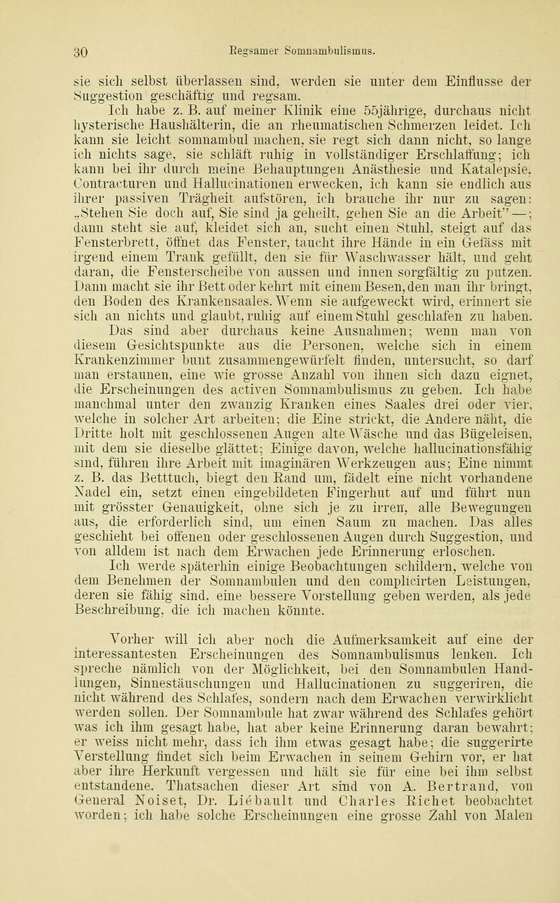 sie sich selbst überlassen sind, werden sie unter dem Einflüsse der Suggestion geschäftig und regsam. Ich habe z. B. auf meiner Klinik eine 55jährige, durchaus nicht hysterische Haushälterin, die an rheumatischen Schmerzen leidet. Ich kann sie leicht somnambul machen, sie regt sich dann nicht, so lange ich nichts sage, sie schläft ruhig in vollständiger Erschlaitlmg; ich kann bei ihr durch meine Behauptungen Anästhesie und Katalepsie, Contracturen und Hallucinationen erwecken, ich kann sie endlich aus ihrer passiven Trägheit aufstören, ich brauche ihr nur zu sagen: „Stehen Sie doch auf, Sie sind ja geheilt, gehen Sie an die Arbeit —; dann steht sie auf, kleidet sich an, sucht einen Stuhl, steigt auf das Fensterbrett, öffnet das Fenster, taucht ihre Hände in ein G-efäss mit irgend einem Trank gefüllt, den sie für Waschwasser hält, und geht daran, die Fensterscheibe von aussen und innen sorgfältig zu putzen. Dann macht sie ihr Bett oder kehrt mit einem Besen, den man ihr bringt, den Boden des Krankensaales. Wenn sie aufgeweckt wird, erinnert sie sich an nichts und glaubt, ruhig auf einem Stuhl geschlafen zu haben. Das sind aber durchaus keine Ausnahmen; wenn man von diesem Gesichtspunkte aus die Personen, welche sich in einem Krankenzimmer bunt zusammengewürfelt finden, untersucht, so darf man erstaunen, eine wie grosse x4.nzahl von ihnen sich dazu eignet, die Erscheinungen des activen Somnambulismus zu geben. Ich habe manchmal unter den zwanzig Kranken eines Saales drei oder vier, welche in solcher Art arbeiten; die Eine strickt, die Andere näht, die Dritte holt mit geschlossenen Augen alte Wäsche und das Bügeleisen, mit dem sie dieselbe glättet; Einige davon, welche hallucinationsfähig sind, führen ihre Arbeit mit imaginären Werkzeugen aus; Eine nimmt z. B. das Betttuch, biegt den Eand um, fädelt eine nicht vorhandene Nadel ein, setzt einen eingebildeten Fingerhut auf und führt nun mit grösster Genauigkeit, ohne sich je zu irren, alle Bewegungen aus, die erforderlich sind, um einen Saum zu machen. Das alles geschieht bei offenen oder geschlossenen Augen durch Suggestion, und von alldem ist nach dem Erwachen jede Erinnerung erloschen. Ich werde späterhin einige Beobachtungen schildern, welche von dem Benehmen der Somnambulen und den complicirten Leistungen, deren sie fähig sind, eine bessere Vorstellung geben werden, als jede Beschreibung, die ich machen könnte. Vorher will ich aber noch die Aufmerksamkeit auf eine der interessantesten Erscheinungen des Somnambulismus lenken. Ich spreche nämlich von der Möglichkeit, bei den Somnambulen Hand- lungen, Sinnestäuschungen und Hallucinationen zu suggeriren, die nicht während des Schlafes, sondern nach dem Erwachen verwirklicht werden sollen. Der Somnambule hat zwar während des Schlafes gehört was ich ihm gesagt habe, hat aber keine Erinnerung daran bewahrt; er weiss nicht mehr, dass ich ihm etwas gesagt habe; die suggerirte Verstellung findet sich beim Erwachen in seinem Gehirn vor, er hat aber ihre Herkunft vergessen und hält sie für eine bei ihm selbst entstandene. Thatsachen dieser Art sind von A. Bertrand, von General Noiset, Dr. Liebault und Charles Eichet beobachtet worden; ich habe solche Erscheinungen eine grosse Zahl von Malen