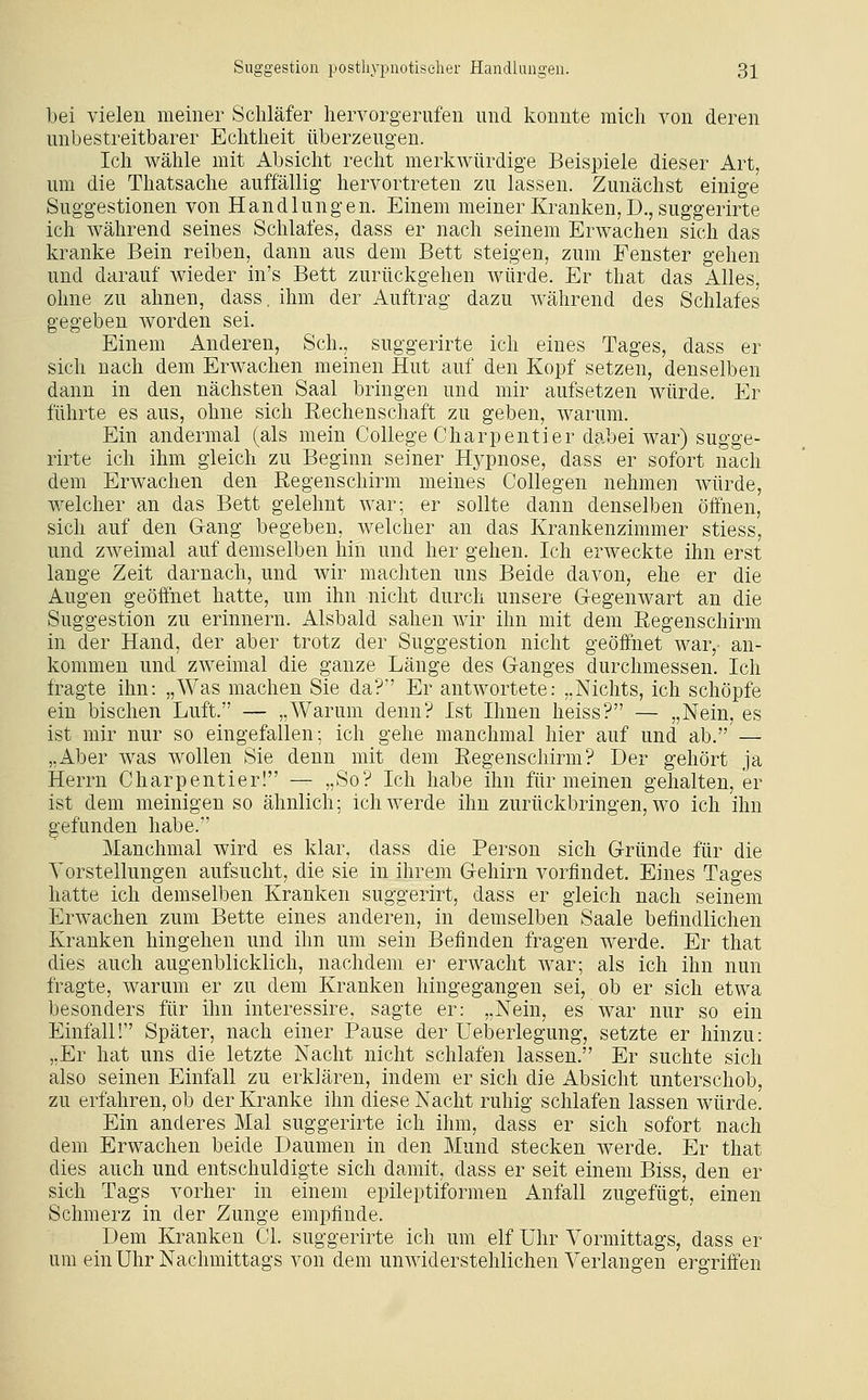 bei vielen meiner Schläfer hervorgerufen und konnte mich von deren unbestreitbarer Echtheit überzeugen. Ich wähle mit Absicht recht merkwürdige Beispiele dieser Art, um die Thatsache auffällig hervortreten zu lassen. Zunächst einige Suggestionen von Handlungen. Einem meiner Kranken, D., suggerirte ich während seines Schlafes, dass er nach seinem Erwachen sich das kranke Bein reiben, dann aus dem Bett steigen, zum Fenster gehen und darauf wieder in's Bett zurückgehen würde. Er that das Alles, ohne zu ahnen, dass, ihm der Auftrag dazu während des Schlafes gegeben worden sei. Einem Anderen, Seh., suggerirte ich eines Tages, dass er sich nach dem Erwachen meinen Hut auf den Kopf setzen, denselben dann in den nächsten Saal bringen und mir aufsetzen würde. Er führte es aus, ohne sich Eechenschaft zu geben, warum. Ein andermal (als mein College Charpentier dabei war) sugge- rirte ich ihm gleich zu Beginn seiner Hj^pnose, dass er sofort nach dem Erwachen den Regenschirm meines CoUegen nehmen würde, welcher an das Bett gelehnt war; er sollte dann denselben öffnen, sich auf den Gang begeben, welcher an das Krankenzimmer stiess, und zweimal auf demselben hin und her gehen. Ich erweckte ihn erst lange Zeit darnach, und wir machten uns Beide davon, ehe er die Augen geöffnet hatte, um ihn nicht durch unsere Gegenwart an die Suggestion zu erinnern. Alsbald sahen wir ihn mit dem Regenschirm in der Hand, der aber trotz der Suggestion nicht geöffnet war,- an- kommen und zweimal die ganze Länge des Ganges durchmessen. Ich fragte ihn: „Was machen Sie da? Er antwortete: „Nichts, ich schöpfe ein bischen Luft. — „Warum denn? Ist Ihnen heiss? — „Nein, es ist mir nur so eingefallen; ich gehe manchmal hier auf und ab. — „Aber was wollen Sie denn mit dem Regenschirm? Der gehört ja Herrn Charpentier! — „So? Ich habe ihn für meinen gehalten, er ist dem meinigen so ähnlich; ich werde ihn zurückbringen, wo ich ihn gefunden habe. Manchmal wird es klar, dass die Person sich Gründe für die Vorstellungen aufsucht, die sie in ihrem Gehirn vorfindet. Eines Tages hatte ich demselben Kranken suggerirt, dass er gleich nach seinem Erwachen zum Bette eines anderen, in demselben Saale befindlichen Kranken hingehen und ihn um sein Befinden fragen werde. Er that dies auch augenblicklich, nachdem er erwacht war; als ich ihn nun fragte, warum er zu dem Kranken hingegangen sei, ob er sich etwa besonders für ihn interessire, sagte er: „Nein, es war nur so ein Einfall! Später, nach einer Pause der üeberlegung, setzte er hinzu: „Er hat uns die letzte Nacht nicht schlafen lassen. Er suchte sich also seinen Einfall zu erklären, indem er sich die Absicht unterschob, zu erfahren, ob der Kranke ihn diese Nacht ruhig schlafen lassen würde. Ein anderes Mal suggerirte ich ihm, dass er sich sofort nach dem Erwachen beide Daumen in den Mund stecken werde. Er that dies auch und entschuldigte sich damit, dass er seit einem Biss, den er sich Tags vorher in einem epileptiformen Anfall zugefügt, einen Schmerz in der Zunge empfinde. Dem Kranken Cl. suggerirte ich um elf Uhr Vormittags, dass er um ein Uhr Nachmittags von dem unwiderstehlichen Verlangen ergriffen