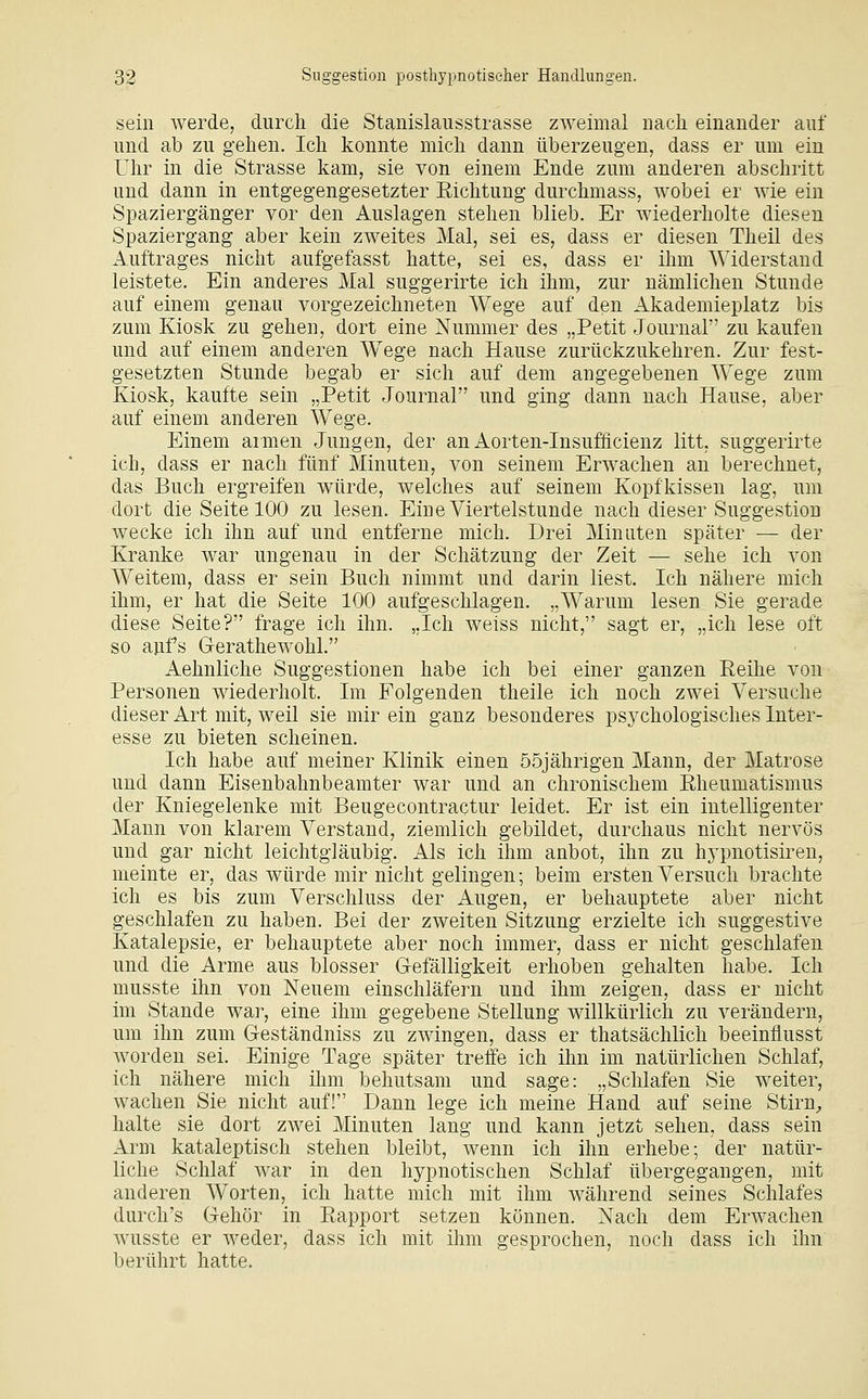 sein werde, durch die Stanislausstrasse zweimal nach einander auf und ab zu gehen. Ich konnte mich dann überzeugen, dass er um ein Uhr in die Strasse kam, sie von einem Ende zum anderen abschritt und dann in entgegengesetzter Eichtung durchmass, wobei er wie ein Spaziergänger vor den Auslagen stehen blieb. Er wiederholte diesen Spaziergang aber kein zweites Mal, sei es, dass er diesen Theil des Auftrages nicht aufgefasst hatte, sei es, dass er ihm Widerstand leistete. Ein anderes Mal suggerirte ich ihm, zur nämlichen Stunde auf einem genau vorgezeichneten Wege auf den Akademieplatz bis zum Kiosk zu gehen, dort eine Nummer des „Petit Journal zu kaufen und auf einem anderen W^ege nach Hause zurückzukehren. Zur fest- gesetzten Stunde begab er sich auf dem angegebenen Wege zum Kiosk, kaufte sein „Petit Journal und ging dann nach Hause, aber auf einem anderen Wege. Einem armen Jungen, der an Aorten-Insufficienz litt, suggerirte ich, dass er nach fünf Minuten, von seinem Erwachen an berechnet, das Buch ergreifen würde, welches auf seinem Kopfkissen lag, um dort die Seite 100 zu lesen. Eine Viertelstunde nach dieser Suggestion wecke ich ihn auf und entferne mich. Drei Minuten später — der Kranke war ungenau in der Schätzung der Zeit — sehe ich von Weitem, dass er sein Buch nimmt und darin liest. Ich nähere mich ihm, er hat die Seite 100 aufgeschlagen. „Warum lesen Sie gerade diese Seite? frage ich ihn. „Ich weiss nicht, sagt er, „ich lese oft so aufs G-erathewohl. Aehnliche Suggestionen habe ich bei einer ganzen Reihe von Personen wiederholt. Im Folgenden theile ich noch zwei Versuche dieser Art mit, weil sie mir ein ganz besonderes psychologisches Inter- esse zu bieten scheinen. Ich habe auf meiner Klinik einen 55jährigen Mann, der Matrose und dann Eisenbahnbeamter war und an chronischem Eheumatismus der Kniegelenke mit Beugecontractur leidet. Er ist ein intelligenter Mann von klarem Verstand, ziemlich gebildet, durchaus nicht nervös und gar nicht leichtgläubig. Als ich ihm anbot, ihn zu hypnotisiren, meinte er, das würde mir nicht gelingen; beim ersten Versuch brachte ich es bis zum Verschluss der Augen, er behauptete aber nicht geschlafen zu haben. Bei der zweiten Sitzung erzielte ich suggestive Katalepsie, er behauptete aber noch immer, dass er nicht geschlafen und die Arme aus blosser Glefälligkeit erhoben gehalten habe. Ich musste ihn von Neuem einschläfern und ihm zeigen, dass er nicht im Stande war, eine ihm gegebene Stellung willkürlich zu verändern, um ihn zum Greständniss zu zwingen, dass er thatsächlich beeinflusst worden sei. Einige Tage später treffe ich ihn im natürlichen Schlaf, ich nähere mich ihm behutsam und sage: „Schlafen Sie weiter, wachen Sie nicht auf! Dann lege ich meine Hand auf seine Stirn^ halte sie dort zwei Minuten lang und kann jetzt sehen, dass sein Arm kataleptisch stehen bleibt, wenn ich ihn erhebe; der natür- liche Schlaf war in den hypnotischen Schlaf übergegangen, mit anderen Worten, ich hatte mich mit ihm während seines Schlafes durch's Gehör in Eapport setzen können. Nach dem Erwachen wusste er weder, dass ich mit ihm gesprochen, noch dass ich ihn berührt hatte.