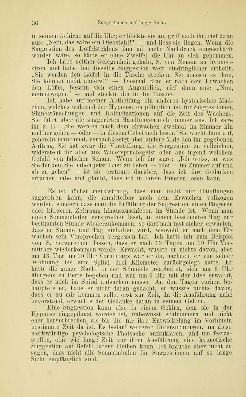 in seinem Gehirne auf die Uhr; er blickte sie an, griif nach ihr, rief dann aus: „Nein, das wäre ein Diebstahl! — und liess sie liegen. Wenn die Suggestion des Löffelstehlens ihm mit mehr Nachdruclc eingeschärft worden wäre, so hätte er ohne Zweifel die Uhr an sich genommen. Ich habe seither Gelegenheit gehabt, S. von Neuem zu hypnoti- siren und habe ihm dieselbe Suggestion weit eindringlicher ertheilt: „Sie werden den Löffel in die Tasche stecken, Sie müssen es thun, Sie können nicht anders! — Diesmal fand er nach dem Erwachen den Löffel, besann sich einen Augenblick, rief dann aus: „Nun, meinetwegen — und steckte ihn in die Tasche. Ich habe auf meiner Abtheilung ein anderes hysterisches Mäd- chen, welches während der Hypnose empfänglich ist für Suggestionen, Sinnestäuschungen und Hallucinationen auf die Zeit des Wachens. Sie führt aber die suggerirten Handlungen nicht immer aus. Ich sage ihr z. B.: „Sie werden nach dem Erwachen zweimal im Zimmer hin und her gehen — oder — in diesem Gebetbuch lesen, Sie wacht dann auf, gehorcht manchmal, vernachlässigt aber andere Male den ihr gegebenen Auftrag. Sie hat zwar die Vorstellung, die Suggestion zu vollziehen, widersteht ihr aber aus Widerspruchsgeist oder aus irgend welchem Gefühl von falscher Scham. Wenn ich ihr sage: „Ich weiss, an was Sie denken, Sie haben jetzt Lust zu beten — oder — im Zimmer auf und ab zu gehen — ist sie erstaunt darüber, dass ich ihre Gedanken errathen habe und glaubt, dass ich in ihrem Inneren lesen kann. Es ist höchst merkwürdig, dass man nicht nur Handlungen suggeriren kann, die unmittelbar nach dem Erwachen vollzogen werden, sondern dass man die Erfüllung der Suggestion einen längeren oder kürzeren Zeitraum hinauszuschieben im Stande ist. Wenn man einen Somnambulen versprechen lässt, an einem bestimmten Tag zur bestimmten Stunde wiederzukommen, so darf man fast sicher erwarten, dass er Stunde und Tag einhalten wird, wiewohl er nach dem Er- wachen sein Versprechen vergessen hat. Ich hatte mir zum Beispiel von S. versprechen lassen, dass er nach 13 Tagen um 10 Uhr Vor- mittags wiederkommen werde. Erwacht, wusste er nichts davon, aber am 13. Tag um 10 Uhr Vormittags war er da, nachdem er von seiner Wohnung bis zum Spital drei Kilometer zurückgelegt hatte. Er hatte die ganze Nacht in der Schmiede gearbeitet, sich um 6 Uhr Morgens zu Bette begeben und war um 9 Uhr mit der Idee erwacht, dass er mich im Spital aufsuchen müsse. An den Tagen vorher, be- hauptete er, habe er nicht daran gedacht, er wusste nichts davon, dass er zu mir kommen solle, erst zur Zeit, da die Ausführung nahe bevorstand, erwachte der Gedanke daran in seinem Gehirn. Eine Suggestion kann also in einem Gehirn, dem sie in der Hypnose eingepflanzt worden ist, unbewusst schlummern und nicht eher hervorbrechen, als bis die für ihre Entwickelung im Vorhinein bestimmte Zeit da ist. Es bedarf weiterer Untersuchungen, um diese merkwürdige psychologische Thatsache aufzuklären, und um festzu- stellen, eine wie lange Zeit vor ihrer Ausführung eine hypnotische Suggestion auf Befehl latent bleiben kann. Ich brauche aber nicht zu sagen, dass nicht alle Somnambulen für Suggestionen auf so lange Sicht empfänglich sind.