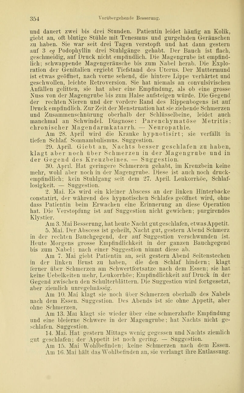 und dauert zwei bis drei Stunden. Patientin leidet häufig an Kolik, giebt an, oft blutige Stühle mit Tenesmus und gurgelnden Geräuschen zu haben. Sie war seit drei Tagen verstopft und hat dann gestern auf 3 cg Podophyllin drei Stuhlgänge gehabt. Der Bauch ist flach, geschmeidig, auf Druck niclit empfindlich. Die Magengrube ist empfind- lich; schwappende Magengeräusche bis zum Nabel herab. Die Explo- ration der Genitalien ergiebt Tiefstand des Uterus. Der Muttermund ist etwas geöffnet, nach vorne sehend, die hintere Lippe verhärtet und geschwollen, leichte Retroversion. Sie hat niemals an convulsivischen Anfällen gelitten, sie hat aber eine Empfindung, als ob eine grosse Nuss von der Magengrube bis zum Halse aufsteigen würde. Die Gegend der rechten Nieren und der vordere Rand des Rippenbogens ist auf Druck empfindlich. Zur Zeit der Menstruation hat sie ziehende Schmerzen und Zusammenschnürung oberhalb der Schlüsselbeine, leidet auch manchmal an Schwindel. Diagnose: Parenchymatöse Metritis: chronischer Magendarmkatarrh. — Neuropathie. Am 28. April wird die Kranke hypnotisirt; sie verfällt in tiefen Schlaf. Somnambulismus. Suggestion. 29. April. Giebt an, Nachts besser geschlafen zu haben, klagt aber noch über Schmerzen in der Magengrube und in der Gegend des Kreuzbeines. — Suggestion. 30. April. Hat geringere Schmerzen gehabt, im Kreuzbein keine mehr, wohl aber noch in der Magengrube. Diese ist auch noch druck- empfindlich: kein Stuhlgang seit dem 27. April. Leukorrhoe, Schlaf- losigkeit. — Suggestion. 2. Mai. Es wird ein kleiner Abscess an der linken Hinterbacke constatirt, der während des hypnotischen Schlafes geöffnet wird, ohne dass Patientin beim Erw^achen eine Erinnerung an diese Operation hat. Die Verstopfung ist auf Suggestion nicht gewichen; purgirendes Klystier. Am 3. Mai Besserung, hat heute Nacht gut geschlafen, etwas Appetit. 5. Mai. Der Abscess ist geheilt, Nacht gut, gestern Abend Schmerz in der rechten Bauchgegend, der auf Suggestion verschwunden ist. Heute Morgens grosse Empfindlichkeit in der ganzen Bauchgegend bis zum Nabel; nach einer Suggestion nimmt diese ab. Am 7. Mai giebt Patientin an, seit gestern Abend Seitenstechen in der linken Brust zu haben, die den Schlaf hindern; klagt ferner über Schmerzen am Schwertfortsatze nach dem Essen; sie hat keine Uebelkeiten mehr, Leukorrhoe; Empfindlichkeit auf Druck in der Gegend zwischen den Schulterblättern. Die Suggestion wird fortgesetzt, aber ziemlich unregelmässig. Am 10. Mai klagt sie noch über Schmerzen oberhalb des Nabels nach dem Essen. Suggestion. Des Abends ist sie ohne Appetit, aber ohne Schmerzen. Am 13. Mai klagt sie wieder über eine schmerzhafte Empfindung und eine bleierne Schwere in der Magengrube; hat Nachts nicht ge- schlafen. Suggestion. 14. Mai. Hat gestern Mittags wenig gegessen und Nachts ziemlich gut geschlafen; der Appetit ist noch gering. — Suggestion. Am 15. Mai Wohlbefinden; keine Schmerzen nach dem Essen. Am 16. Mai hält das Wohlbefinden an, sie verlangt ihre Entlassung.