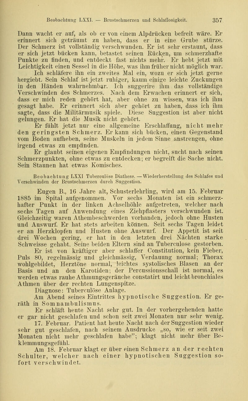 Dann wacht er auf, als ob er von einem Alpdrücken befreit wäre. Er erinnert sich geträumt zu haben, dass er in eine Grube stürze. Der Schmerz ist vollständig verschwunden. Er ist sehr erstaunt, dass er sich jetzt bücken kann, betastet seinen Rücken, um schmerzhafte Punkte zu finden, und entdeckt fast nichts mehr. Er hebt jetzt mit Leichtigkeit einen Sessel in die Höhe, was ihm früher nicht möglich war. Ich schläfere ihn ein zweites Mal ein, wozu er sich jetzt gerne hergiebt. Sein Schlaf ist jetzt ruhiger, kaum einige leichte Zuckungen in den Händen wahrnehmbar. Ich suggerire ihm das vollständige Verschwinden des Schmerzes. Nach dem Erwachen erinnert er sich, dass er mich reden gehört hat, aber ohne zu wissen, was ich ihm gesagt habe. Er erinnert sich aber gehört zu haben, dass ich ihm sagte, dass die Militärmusik spiele. Diese Suggestion ist aber nicht gelungen. Er hat die Musik nicht gehört. Er fühlt jetzt nur eine allgemeine Erschlaifimg, nicht mehr den geringsten Schmerz. Er kann sich bücken, einen Gegenstand vom Boden aufheben, seine Muskeln in jedem Sinne anstrengen, ohne irgend etwas zu empfinden. Er glaubt seinen eigenen Empfindungen nicht, sucht nach seinen Schmerzpunkten, ohne etwas zu entdecken; er begreift die Sache nicht. Sein Staunen hat etwas Komisches. Beobachtung LXXI Tubereulöse Diathese. —Wiederherstellung des Schlafes und Versehwinden der Brustsehmerzen durch Suggestion. Eugen B., 16 Jahre alt, Schusterlehrling, wird am 15. Februar 1885 im Spital aufgenommen. Vor sechs Monaten ist ein schmerz- hafter Punkt in der linken Achselhöhle aufgetreten, welcher nach sechs Tagen auf Anwendung eines Ziehpflasters verschwunden ist. Gleichzeitig waren Athembeschwerden vorhanden, jedoch ohne Husten und Auswurf Er hat stets arbeiten können. Seit sechs Tagen leidet er an Herzklopfen und Husten ohne Auswurf. Der Appetit ist seit drei Wochen gering, er hat in den letzten drei Nächten starke Schweisse gehabt. Seine beiden Eltern sind an Tubereulöse gestorben. Er ist von kräftiger aber schlaffer Constitution, kein Fieber, Puls 80, regelmässig und gieichmässig, Verdauung normal; Thorax wohlgebildet, Herztöne normal, leichtes systolisches Blasen an der Basis und an den Karotiden; der Percussionsschall ist normal, es werden etwas rauhe Athmungsgeräuche constatirt und leicht bronchiales Athmen über der rechten Lungenspitze. Diagnose: Tubereulöse Anlage. Am Abend seines Eintrittes hypnotische Suggestion. Er ge- räth in Somnambulismus. Er schläft heute Nacht sehr gut. In der vorhergehenden hatte er gar nicht geschlafen und schon seit zwei Monaten nur sehr wenig. 17. Februar. Patient hat heute Nacht nach der Suggestion wieder sehr gut geschlafen, nach seinem Ausdrucke „so, wie er seit zwei Monaten nicht mehr geschlafen habe; klagt nicht mehr über Be- klemmungsgefühl. Am 18. Februar klagt er über einen Schmerz an der rechten Schulter, welcher nach einer hypnotischen Suggestion so- fort verschwindet.