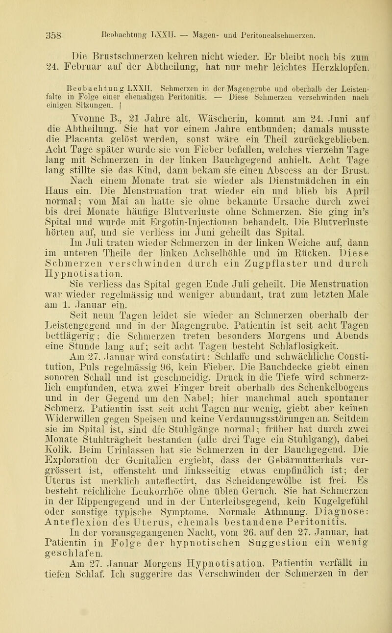 Die Brustschmerzen kehren nicht wieder. Er bleibt noch bis zum 24. Februar auf der Abtheilung, hat nur mehr leichtes Herzklopfen. Beobachtung LXXII. Schmerzen in der Magengrube und oberhalb der Leisten- falte in Folge einer ehemaligen Peritonitis. — Diese Schmerzen versehwinden nach einigen Sitzungen. | Yvonne B., 21 Jahre alt, Wäscherin, kommt am 24. Juni auf die Abtheilung. Sie hat vor einem Jahre entbunden; damals musste die Placenta gelöst werden, sonst wäre ein Theil zurückgeblieben. Acht Tage später wurde sie von Fieber befallen, welches vierzehn Tage lang mit Schmerzen in der linken Bauchgegend anhielt. Acht Tage lang stillte sie das Kind, dann bekam sie einen Abscess an der Brust. Nach einem Monate trat sie wieder als Dienstmädchen in ein Haus ein. Die Menstruation trat wieder ein und blieb bis April normal; vom Mai an hatte sie ohne bekannte Ursache durch zwei bis drei Monate häufige Blutverluste ohne Schmerzen. Sie ging in's Spital und wurde mit Ergotin-Injectionen behandelt. Die Blutverluste hörten auf, und sie verliess im Juni geheilt das Spital. Im Juli traten wieder Schmerzen in der linken Weiche auf, dann im unteren Theile der linken Achselhöhle und im Rücken. Diese Schmerzen verschwinden durch ein Zugpflaster und durch Hypnotisation. Sie verliess das Spital gegen Ende Juli geheilt. Die Menstruation war wieder regelmässig und weniger abundant, trat zum letzten Male am 1. Januar ein. Seit neun Tagen leidet sie wieder an Schmerzen oberhalb der Leistengegend und in der Magengrube. Patientin ist seit acht Tagen bettlägerig; die Schmerzen treten besonders Morgens und Abends eine Stunde lang auf; seit acht Tagen besteht Schlaflosigkeit. Am 27. Januar Avird consfatirt: Schlaffe und schwächliche Consti- tution, Puls regelmässig 96, kein Fieber. Die Bauchdecke giebt einen sonoren Schall und ist geschmeidig. Druck in die Tiefe wird schmerz- lich empfunden, etwa zwei Finger breit oberhalb des Schenkelbogens und in der Gegend um den Nabel; hier manchmal auch spontaner Schmerz. Patientin isst seit acht Tagen nur wenig, giebt aber keinen Widerwillen gegen Speisen und keine Verdauungsstörungen an. Seitdem sie im Spital ist, sind die Stuhlgänge normal; früher hat durch zwei Monate Stuhlträgheit bestanden (alle drei Tage ein Stuhlgang), dabei Kolik. Beim Urinlassen hat sie Schmerzen in der Bauchgegend. Die Exploration der Genitalien ergiebt, dass der Gebärmutterhals ver- grössert ist, offensteht und linksseitig etwas empfindlich ist; der Uterus ist merklich anteflectirt, das Scheidengewölbe ist frei. Es besteht reichliche Leukorrhoe ohne üblen Geruch. Sie hat Schmerzen in der Rippengegend und in der Unterleibsgegend, kein Kugelgefühl •oder sonstige typische Symptome. Normale Athmung. Diagnose: Anteflexion des Uterus, ehemals bestandene Peritonitis. In der vorausgegangenen Nacht, vom 26. auf den 27. Januar, hat Patientin in Folge der hypnotischen Suggestion ein wenig geschlafen. Am 27. Januar Morgens Hypnotisation. Patientin verfällt in tiefen Schlaf Ich suggerire das Verschwinden der Schmerzen in der