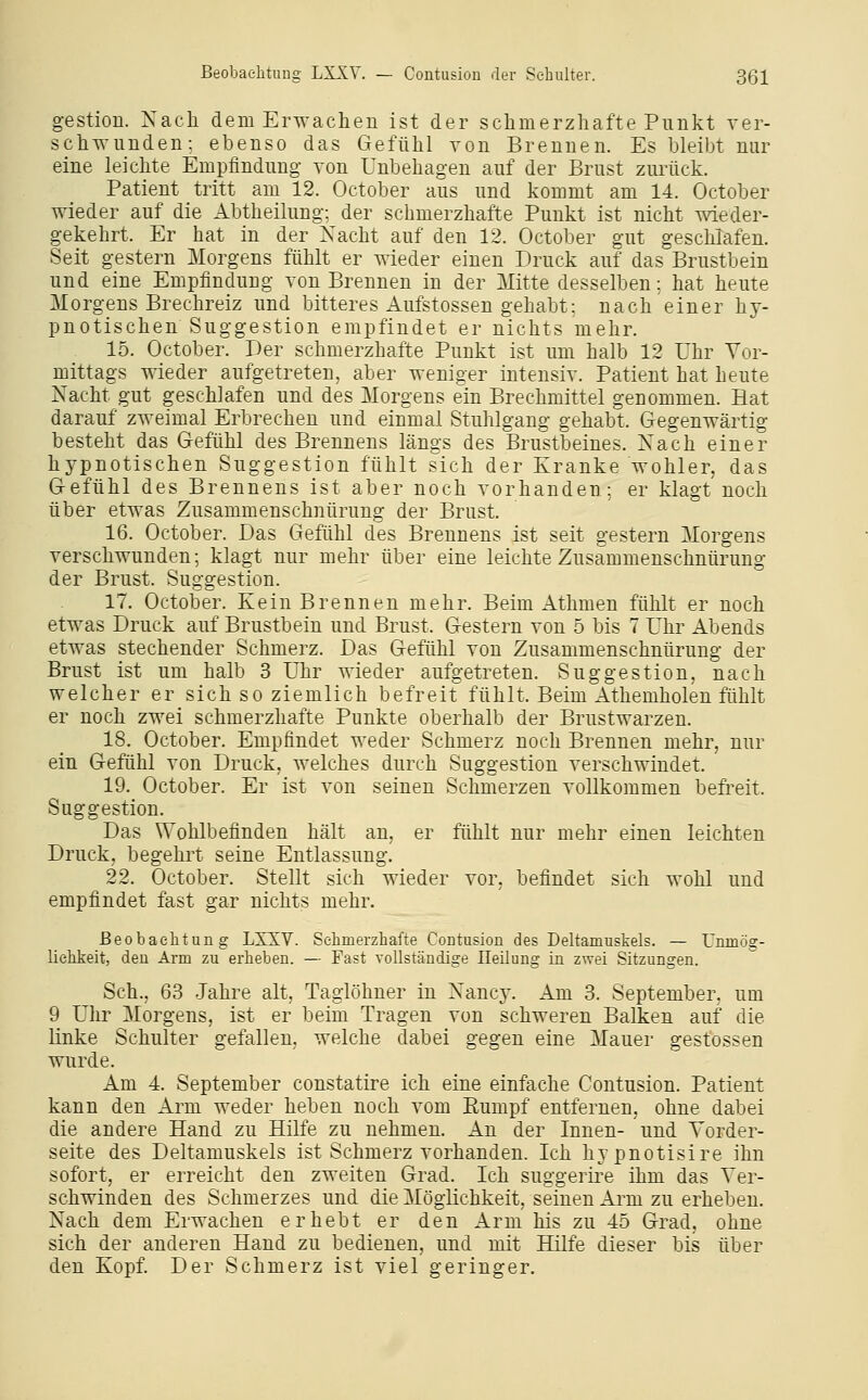 gestiou. Nach dem Erwachen ist der schmerzhafte Punkt ver- schwunden; ebenso das Gefühl von Brennen. Es bleibt nur eine leichte Empfindung von Unbehagen auf der Brust zurück. Patient tritt am 12. October aus und kommt am 14. October wieder auf die Abtheilung; der schmerzhafte Punkt ist nicht wieder- gekehrt. Er hat in der Nacht auf den 12. October gut geschlafen. Seit gestern Morgens fühlt er wieder einen Druck auf das Brustbein und eine Empfindung von Brennen in der Mitte desselben; hat heute Morgens Brechreiz und bitteres x4ufstossen gehabt; nach einer hy- pnotischen Suggestion empfindet er nichts mehr. 15. October. Der schmerzhafte Punkt ist um halb 12 Uhr Vor- mittags wieder aufgetreten, aber weniger intensiv. Patient hat heute Nacht gut geschlafen und des Morgens ein Brechmittel genommen. Hat darauf zweimal Erbrechen und einmal Stuhlgang gehabt. Gegenwärtig besteht das Gefühl des Brennens längs des Brustbeines. Nach einer hypnotischen Suggestion fühlt sich der Kranke wohler, das Gefühl des Brennens ist aber noch vorhanden: er klagt noch über etwas Zusammenschnürung der Brust. 16. October. Das Gefühl des Brennens ist seit gestern Morgens verschwunden; klagt nur mehr über eine leichte Zusammenschnürung der Brust. Suggestion. 17. October. Kein Brennen mehr. Beim Athmen fühlt er noch etwas Druck auf Brustbein und Brust. Gestern von 5 bis 7 Uhr Abends etwas stechender Schmerz. Das Gefühl von Zusammenschnürung der Brust ist um halb 3 Uhr wieder aufgetreten. Suggestion, nach welcher er sich so ziemlich befreit fühlt. Beim Athemholen fühlt er noch zwei schmerzhafte Punkte oberhalb der Brustwarzen. 18. October. Empfindet weder Schmerz noch Brennen mehr, nur ein Gefühl von Druck, welches durch Suggestion verschwindet. 19. October. Er ist von seinen Schmerzen vollkommen befreit. Suggestion, Das Wohlbefinden hält an, er fühlt nur mehr einen leichten Druck, begehrt seine Entlassung. 22. October. Stellt sich wieder vor, befindet sich wohl und empfindet fast gar nichts mehr. ßeobaelitung LXXV. Schmerzhafte CoLtusion des Deltamuskels. — ünmög- lielikeit, den Arm zu erheben. — Fast vollständige Heilung in zwei Sitzungen, Sch., 63 Jahre alt, Tagiöhner in Nancy. Am 3. September, um 9 Ulrr Morgens, ist er beim Tragen von schweren Balken auf die linke Schulter gefallen, welche dabei gegen eine Mauer gestossen wurde. Am 4. September constatire ich eine einfache Contusion. Patient kann den Arm weder heben noch vom Rumpf entfernen, ohne dabei die andere Hand zu Hilfe zu nehmen. An der Innen- und Vorder- seite des Deltamuskels ist Schmerz vorhanden. Ich hypnotisire ihn sofort, er erreicht den zweiten Grad. Ich suggerire ihm das Ver- schwinden des Schmerzes und die Möglichkeit, seinen Arm zu erheben. Nach dem Erwachen erhebt er den Arm his zu 45 Grad, ohne sich der anderen Hand zu bedienen, und mit Hilfe dieser bis über den Kopf. Der Schmerz ist viel geringer.