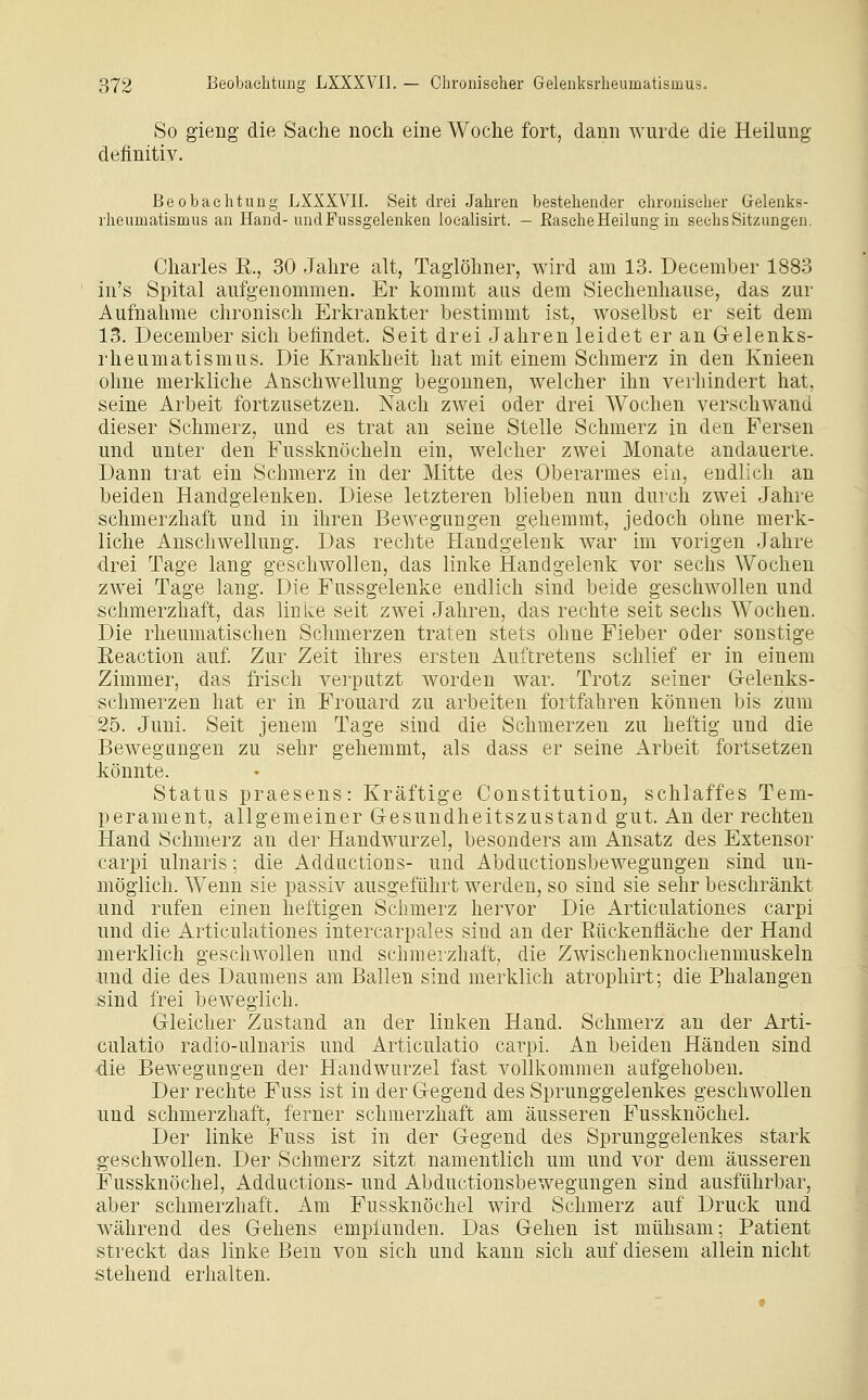 So gieng die Sache noch eine Woche fort, dann wurde die Heilung definitiv. Beobachtung LXXXVIl. Seit drei Jahren bestehender chronischer Gelenks- rheumatismus an Hand-undFussgelenken loealisirt. — Rasche Heilung in sechs Sitzungen. Charles R., 30 Jahre alt, Taglöhner, wird am 13. December 1883 in's Spital aufgenommen. Er kommt aus dem Siechenhause, das zur Aufnahme chronisch Erkrankter bestimmt ist, woselbst er seit dem 13. December sich befindet. Seit drei Jahren leidet er an Gelenks- rheumatismus. Die Krankheit hat mit einem Schmerz in den Knieen ohne merkliche Anschwellung begonnen, welcher ihn verhindert hat, seine Arbeit fortzusetzen. Nach zwei oder drei Wochen verschwand dieser Schmerz, und es trat an seine Stelle Schmerz in den Fersen und unter den Fussknöcheln ein, welcher zwei Monate andauerte. Dann trat ein Schmerz in der Mitte des Oberarmes ein, endlich an beiden Handgelenken. Diese letzteren blieben nun durch zwei Jahre schmerzhaft und in ihren Bewegungen gehemmt, jedoch ohne merk- liche Anschwellung. Das rechte Handgelenk Avar im vorigen Jahre drei Tage lang geschwollen, das linke Handgelenk vor sechs Wochen zwei Tage lang. Die Fussgelenke endlich sind beide geschwollen und schmerzhaft, das linke seit zwei Jahren, das rechte seit sechs Wochen. Die rheumatischen Schmerzen traten stets ohne Fieber oder sonstige Reaction auf. Zur Zeit ihres ersten Auftretens schlief er in einem Zimmer, das frisch verputzt worden war. Trotz seiner Gelenks- schmerzen hat er in Frouard zu arbeiten fortfahren können bis zum 25. Juni. Seit jenem Tage sind die Schmerzen zu heftig und die Bewegungen zu sehr gehemmt, als dass er seine Arbeit fortsetzen könnte. Status praesens: Kräftige Constitution, schlaffes Tem- perament, allgemeiner Gesundheitszustand gut. An der rechten Hand Schmerz an der Handwurzel, besonders am Ansatz des Extensor carpi ulnaris; die Adductions- und x\bductionsbewegungen sind un- möglich. Wenn sie passiv ausgeführt werden, so sind sie sehr beschränkt und rufen einen heftigen Schmerz hervor Die Articulationes carpi und die Articulationes intercarpales sind an der Eückenfläche der Hand merklich geschwollen und schmerzhaft, die Zwischenknochenmuskeln und die des Daumens am Ballen sind merklich atrophirt; die Phalangen :sind frei beweglich. Gleicher Zustand an der linken Hand. Schmerz an der Arti- culatio radio-ulnaris und Articulatio carpi. An beiden Händen sind die Bewegungen der Handwurzel fast vollkommen aufgehoben. Der rechte Fuss ist in der Gegend des Sprunggelenkes geschwollen und schmerzhaft, ferner schmerzhaft am äusseren Fussknöchel. Der linke Fuss ist in der Gegend des Sprunggelenkes stark geschwollen. Der Schmerz sitzt namentlich um und vor dem äusseren Fussknöchel, Adductions- und Abductionsbewegungen sind ausführbar, aber schmerzhaft. Am Fussknöchel wird Schmerz auf Druck und während des Gehens empianden. Das Gehen ist mühsam; Patient streckt das linke Bern von sich und kann sich auf diesem allein nicht stehend erhalten.