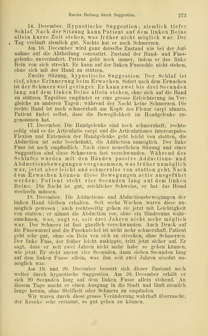 14. December. Hypnotische Suggestion; ziemlich tiefer Schlaf. Nach der Sitzung kann Patient auf dem linken Beine allein kurze Zeit stehen, was früher nicht möglich war. Der . Tag verläuft ziemlich gut. Nachts hat er noch Schmerzen. Am 16. December wird ganz derselbe Zustand wie bei der Auf- nahme auf die Ahtheilung constatirt. Zustand der Hand- und Fuss- gelenke unverändert. Patient geht noch immer, indem er das linke Bein von sich streckt. Er kann auf der linken Fusssohle nicht stehen, ohne sich mit der Hand zu stützen. Zweite Sitzung, hypnotische Suggestion. Der Schlaf ist tief, ohne Erinnerung beim Erwachen. Sofort nach dem Erwachen ist der Schmerz viel geringer. Er kann zwei bis drei Secunden lang auf dem linken Beine allein stehen, ohne sich auf die Hand zu stützen. Tagsüber empfindet er eine grosse Erleichterung im Ver- gleiche zu anderen Tagen; während der Nacht keine Schmerzen. Die rechte Hand ist noch schmerzhaft am Kopfe des Flexor carpi ulnaris. Patient findet selbst, dass die Beweglichkeit im Handgelenke zu- genommen hat. 17. December. Die Handgelenke sind noch schmerzhaft; rechts- seitig sind es die Articulatio carpi und die Articulationes intercarpales. Flexion und Extension der Handgelenke geht leicht von statten, die Abduction ist sehr beschränkt, die Adduction unmöglich. Der linke Fuss ist noch empfindlich. Nach einer neuerlichen Sitzung und einer Suggestion sind diese Schmerzen fast verschwunden. Während des Schlafes wurden mit den Händen passive Adductions- und Abductionsbewegungen vorgenommen, was früher unmöglich war, jetzt aber leicht und schmerzlos von statten geht. Nach dem Erwachen können diese Bewegungen activ ausgeführt werden; Patient steht vier Secunden lang auf dem linken Beine. Die Nacht ist gut, reichlicher Schweiss, er hat das Hemd wechseln müssen. 18. December. Die Adductions- und Abductionsbewegungen der linken Hand bleiben erhalten. Seit sechs Wochen waren diese un- möglich gewesen; auch rechtsseitig gehen sie jetzt mit Leichtigkeit von statten; er nimmt die Abduction vor, ohne ein Hinderniss wahr- zunehmen, was, sagt er, seit drei Jahren nicht mehr möglich war. Der Schmerz ist fast gänzlich verschwunden. Auch Druck auf die Fusswurzel und die Fussknöchel ist nicht mehr schmerzhaft. Patient geht sehr gut, ohne ein Bein von sich zu strecken, ohne Schmerzen. Der linke Fuss, der früher leicht umkippte, tritt jetzt sicher auf. Er sagt, dass er seit zwei Jahren nicht mehr habe so gehen können, wie jetzt. Er steht zuerst vier Secunden, dann sieben Secunden lang auf dem linken Fusse allein, was ihm seit zwei Jahren absolut un- möglich war. Am 19. und 20. December bessert sich dieser Zustand noch weiter durch hypnotische Suggestion. Am 20. December erhält er sich 20 Secunden lang auf dem linken Fusse allein stehend. An diesem Tage macht er einen Ausgang in die Stadt und läuft ziemlich lange herum, ohne Steifheit oder Schmerz zu empfinden. Wir waren durch diese grosse Veränderung wahrhaft überrascht; der Kranke sehr erstaunt, so gut gehen zu können.