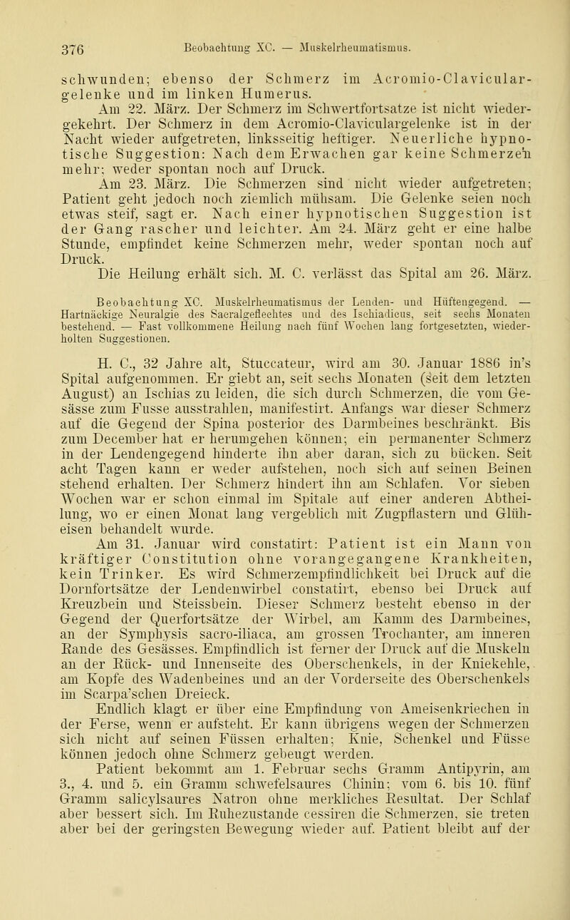 scliwunden; ebenso der Schmerz im Acromio-Clavicular- geleuke und im linken Humerus. Am 22. März. Der Schmerz im Schwertfortsatze ist nicht wieder- gekehrt. Der Schmerz in dem Acromio-Claviculargelenke ist in der Nacht wieder aufgetreten, linksseitig heftiger. Neuerliche hypno- tische Suggestion: Nach dem Erwachen gar keine Schmerzeii mehr; weder spontan noch auf Druck. Am 23. März. Die Schmerzen sind nicht wieder aufgetreten; Patient geht jedoch noch ziemlich mühsam. Die Gelenke seien noch etwas steif, sagt er. Nach einer hypnotischen Suggestion ist der Gang rascher und leichter. Am 24. März geht er eine halbe Stunde, empfindet keine Schmerzen mehr, weder spontan noch auf Druck. Die Heilung erhält sich. M. C. verlässt das Spital am 26. März. Beobachtung XC. Maskeh-heumatisinus der Lenden- und Hüftengegend. — Hartnäckige Neuralgie des Saeralgefleehtes und des Isehiadicus, seit sechs Monaten bestehend. — Fast voUkouamene Heilung nach fünf Wochen lang fortgesetzten, wieder- holten Suggestionen. H. C, 32 Jahre alt, Stuccateur, wird am 30. Januar 1886 in's Spital aufgenommen. Er giebt an, seit sechs Monaten (seit dem letzten August) an Ischias zu leiden, die sich durch Schmerzen, die vom Ge- sässe zum Fusse ausstrahlen, manifestirt. Anfangs war dieser Schmerz auf die Gegend der Spina posterior des Darmbeines beschränkt. Bis zum December hat er herumgehen können; ein permanenter Schmerz in der Lendengegend hinderte ihn aber daran, sich zu bücken. Seit acht Tagen kann er weder aufstehen, noch sich auf seinen Beinen stehend erhalten. Der Schmerz hindert ihn am Schlafen. Vor sieben Wochen war er schon einmal im Spitale auf einer anderen Abthei- lung, wo er einen Monat lang vergeblich mit Zugpflastern und Glüh- eisen behandelt wurde. Am 31. Januar wird constatirt: Patient ist ein Mann von kräftiger Constitution ohne vorangegangene Krankheiten, kein Trinker. Es wird Schmerzemptindlichkeit bei Druck auf die Dornfortsätze der Lendenwirbel constatirt, ebenso bei Druck auf Kreuzbein und Steissbein. Dieser Schmerz besteht ebenso in der Gegend der Querfortsätze der Wirbel, am Kamm des Darmbeines, an der Symphysis sacro-iliaca, am grossen Trochanter, am inneren Eande des Gesässes. Empfindlich ist ferner der Druck auf die Muskeln an der Eück- und Innenseite des Oberschenkels, in der Kniekehle, am Kopfe des Wadenbeines und an der Vorderseite des Oberschenkels im Scarpa'schen Dreieck. Endlich klagt er über eine Empfindung von Ameisenkriechen in der Ferse, wenn er aufsteht. Er kann übrigens wegen der Schmerzen sich nicht auf seinen Füssen erhalten; Knie, Schenkel und Füsse können jedoch ohne Schmerz gebeugt werden. Patient bekommt am 1. Februar sechs Gramm Antipyrin, am 3., 4. und 5. ein Gramm schwefelsaures Chinin; vom 6. bis 10. fünf Gramm salicylsaures Natron ohne merkliches Resultat. Der Schlaf aber bessert sich. Im Ruhezustände cessiren die Schmerzen, sie treten aber bei der geringsten Bewegung wieder auf. Patient bleibt auf der