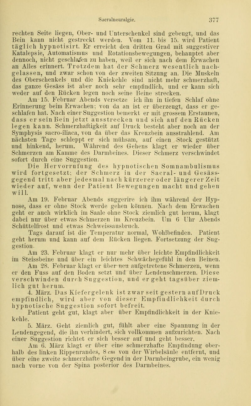 rechten Seite liegen, Ober- und Unterschenkel sind gebeugt, und das Bein kann nicht gestreckt werden. Vom 11. bis 15. wird Patient täglich hypnotisirt. Er erreicht den dritten Grad mit suggestiver Katalepsie, Automatismus und Rotationsbewegungen, behauptet aber dennoch, nicht geschlafen zu haben, weil er sich nach dem Erwachen an Alles erinnert. Trotzdem hat der Schmerz wesentlich nach- gelassen, und zwar schon von der zweiten Sitzung an. Die Muskeln des Oberschenkels und die Kniekehle sind nicht mehr schmerzhaft, das ganze Gesäss ist aber noch sehr empfindlich, und er kann sich weder auf den Rücken legen noch seine Beine strecken. Am 15. Februar Abends versetze ich ihn in tiefen Schlaf ohne Erinnerung beim Erwachen; von da an ist er überzeugt, dass er ge- schlafen hat. Nach einer Suggestion bemerkt er mit grossem Erstaunen, dass er seinBein jetzt ausstrecken und sich auf den Rücken legen kann. Schmerzhaftigkeit auf Druck besteht aber noch an der Symphysis sacro-iliaca, von da über das Kreuzbein ausstrahlend. Am nächsten Tage schleppt er sich mühsam, auf einen Stock gestützt und hinkend, herum. Während des Gehens klagt er wieder über Schmerzen am Kamme des Darmbeines. Dieser Schmerz verschwindet sofort durch eine Suggestion. Die Hervorrufung des hypnotischen Somnambulismus wird fortgesetzt; der Schmerz in der Sacral- und Gesäss- gegend tritt aber jedesmal nach kürzerer oder längerer Zeit wieder auf, wenn der Patient Bewegungen macht und gehen will. Am 19. Februar Abends suggerire ich ihm während der Hyp- nose, dass er ohne Stock werde gehen können. Nach dem Erwachen geht er auch wirklich im Saale ohne Stock ziemlich gut herum, klagt dabei nur über etwas Schmerzen im Kreuzbein. Um 6 Uhr Abends Schüttelfrost und etwas Schweissausbruch. Tags darauf ist die Temperatur normal, Wohlbefinden. Patient geht herum und kann auf dem Rücken liegen. Fortsetzung der Sug- gestion. Am 23. Februar klagt er nur mehr über leichte Empfindlichkeit im Steissbeine und über ein leichtes Schwächegefühl in den Beinen. Am 28. Februar klagt er über neu aufgetretene Schmerzen, wenn er den Fuss auf den Boden setzt und über Lendenschmerzen. Diese verschwinden durch Suggestion, und ergeht tagsüber ziem- lich gut herum. 4. März. Das Kiefergelenk ist zwar seit gestern auf Druck empfindlich, wird aber von dieser Empfindlichkeit durch hypnotische Suggestion sofort befreit. Patient geht gut, klagt aber über Empfindlichkeit in der Knie- kehle. 5. März. Geht ziemlich gut, fühlt aber eine Spannung in der Lendengegend, die ihn verhindert, sich vollkommen aufzurichten. Nach einer Suggestion richtet er sich besser auf und geht besser. Am 6. März klagt er über eine schmerzhafte Empfindung ober- halb des linken Rippenrandes, 8 cm von der Wirbelsäule entfernt, und über eine zweite schmerzhafte Gegend in der Darmbeingrube, ein wenig nach vorne von der Spina posterior des Darmbeines.