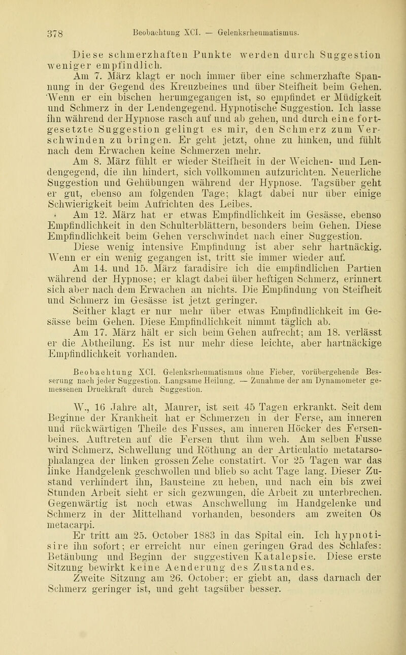 Diese schmerzhaften Punkte werden durch Suggestion weniger empfindlich. Am 7. März klagt er noch immer über eine schmerzhafte Span- nung in der Gegend des Kreuzbeines und über Steifheit beim Gehen. Wenn er ein bischen herumgegangen ist, so empfindet er Müdigkeit und Schmerz in der Lendengegend. Hypnotische* Suggestion. Ich lasse ihn während der Hypnose rasch auf und ab gehen, und durch eine fort- gesetzte Suggestion geHngt es mir, den Schmerz zum Ver- schwinden zu bringen. Er geht jetzt, ohne zu hinken, und fühlt nach dem Erwachen keine Schmerzen mehr. Am 8. März fühlt er wieder Steifheit in der Weichen- und Len- dengegend, die ihn hindert, sich vollkommen aufzurichten. Neuerliche Suggestion und Gehübungen während der Hypnose. Tagsüber geht er gut, ebenso am folgenden Tage; klagt dabei nur über einige Schwierigkeit beim Aufrichten des Leibes. Am 12. März hat er etwas Empfindlichkeit im Gesässe, ebenso Empfindlichkeit in den Schulterblättern, besonders beim Gehen. Diese Empfindlichkeit beim Gehen verschwindet nach einer Suggestion. Diese wenig intensive Empfindung ist aber sehr hartnäckig. Wenn er ein wenig gegangen ist, tritt sie immer wieder auf. Am 14. und 15. März faradisire ich die empfindlichen Partien während der Hypnose; er klagt dabei über heftigen Schmerz, erinnert sich aber nach dem Erwachen an nichts. Die Empfindung von Steifheit und Schmerz im Gesässe ist jetzt geringer. Seither klagt er nur mehr über etwas Empfindlichkeit im Ge- sässe beim Gehen. Diese Empfindlichkeit nimmt täglich ab. Am 17. März hält er sich beim Gehen aufrecht; am 18. verlässt er die Abtheilung. Es ist nur mehr diese leichte, aber hartnäckige Empfindlichkeit vorhanden. Beobaehtuug XCI. Grelenksrheninatismus oliue Fieber, vorübergehende Bes- serung nach jeder Suggestion. Langsame Heilung. — Zunahme der am Dynamometer ge- messenen Druclikraft durch Suggestion. W., 16 Jahre alt, Maurer, ist seit 45 Tagen erkrankt. Seit dem Beginne der Krankheit hat er Schmerzen in der Ferse, am inneren und rückwärtigen Theile des Fusses, am inneren Höcker des Fersen- beines. Auftreten auf die Fersen thut ihm weh. Am selben Fusse wird Schmerz, Schwellung und Eöthung an der Articulatio metatarso- phalangea der linken grossen Zehe constatirt. Vor 25 Tagen war das linke Handgelenk geschwollen und blieb so acht Tage lang. Dieser Zu- stand verhindert ihn, Bausteine zu heben, und nach ein bis zwei Stunden Arbeit sieht er sich gezwungen, die Arbeit zu unterbrechen. Gegenwärtig ist noch etwas Anschwellung im Handgelenke und Schmerz in der Mittelhand vorhanden, besonders am zweiten Os metacarpi. Er tritt am 25. October 1883 in das Spital ein. Ich hypnoti- sire ihn sofort; er erreicht nur einen geringen Grad des Schlafes: Betäubung und Beginn der suggestiven Katalepsie. Diese erste Sitzung bewirkt keine Aenderung des Zustand es. Zweite Sitzung am 26. October; er giebt an, dass darnach der Schmerz geringer ist, und geht tagsüber besser.