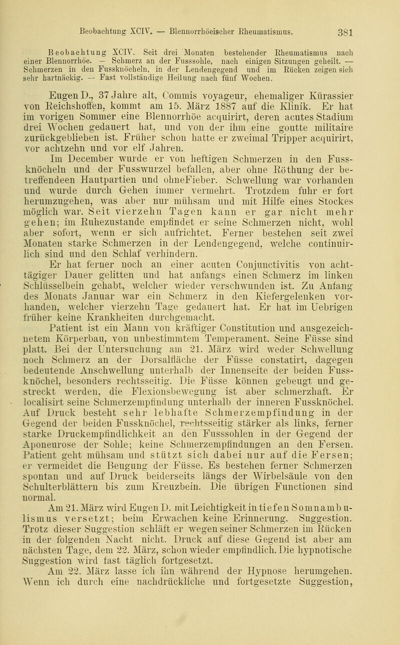 Beobaelitung XCIV. Seit drei Monaten bestellender Elieumatismus nach einer Blennorrliöe. — Sehmerz an der Fusssohle, nach einigen Sitzungen geheilt. — Sehmerzen in den Fussknöchelu, in der Lendengegend und im Eüeken zeigen sieh sehr hartnäckig. — Fast vollständige Heilung nach fünf Wochen. Eugen D., 37 Jahre alt, Commis voyageur, ehemaliger Kürassier von Eeichshofi'en, kommt am 15. März 1887 auf die Klinik. Er hat im vorigen Sommer eine Blennorrhoe acquirirt, deren acutes Stadium drei Wochen gedauert hat, und von der ihm eine goutte militaire zurückgeblieben ist. Früher schon hatte er zweimal Tripper acquirirt, vor achtzehn und vor elf Jahren. Im December wurde er von heftigen Schmerzen in den Fuss- knöchelu und der Fusswurzel befallen, aber ohne Eöthung der be- treffendeen Hautpartien und ohneFieber. Schwellung war vorhanden und wurde durch G-ehen immer vermehrt. Trotzdem fuhr er fort herumzugehen, was aber nur mühsam und mit Hilfe eines Stockes möglich war. Seit vierzehn Tagen kann er gar nicht mehr gehen; im Ruhezustande empfindet er seine Schmerzen nicht, wohl aber sofort, wenn er sich aufrichtet. Ferner bestehen seit zwei Monaten starke Schmerzen in der Lendengegend, welche continuir- lich sind und den Schlaf verhindern. Er hat ferner noch an einer acuten Conjunctivitis von acht- tägiger Dauer gelitten und hat anfangs einen Schmerz im linken Schlüsselbein gehabt, welcher wieder verschwunden ist. Zu Anfang des Monats Januar war ein Schmerz in den Kiefergelenken vor- handen, welcher vierzehn Tage gedauert hat. Er hat im Uebrigen früher keine Krankheiten durchgemacht. Patient ist ein Manu von kräftiger Constitution und ausgezeich- netem Körperbau, von unbestimmtem Temperament. Seine Füsse sind platt. Bei der Untersuchung am 21. März wird weder Schwellung noch Schmerz an der Dorsalfläche der Füsse constatirt, dagegen bedeutende Anschwellung unterhalb der Innenseite der beiden Fuss- knöchel, besonders rechtsseitig. Die Füsse können gebeugt und ge- streckt werden, die Flexionsbewegung ist aber schmerzhaft. Er localisirt seine Schmerzempfindung unterhalb der inneren Fussknöchel. Auf Druck besteht sehr lebhafte Schmerzempfindung in der Gegend der beiden Fussknöchel, rer-litsseitig stärker als links, ferner starke Druckempfindlichkeit an den Fusssohlen in der Gegend der Aponeurose der Sohle; keine Schmerzempfindungen an den Fersen. Patient geht mühsam und stützt sich dabei nur auf die Fersen; er vermeidet die Beugung der Füsse. Es bestehen ferner Schmerzen spontan und auf Druck beiderseits längs der Wirbelsäule von den Schulterblättern bis zum Kreuzbein. Die übrigen Functionen sind normal. Am 21. März wird Eugen D. mit Leichtigkeit in tief en S oninamb u- lismus versetzt; beim Erwachen keine Erinnerung. Suggestion. Trotz dieser Suggestion schläft er wegen seiner Schmerzen im Eüeken in der folgenden Nacht nicht. Druck auf diese Gegend ist aber am nächsten Tage, dem 22. März, schon wieder empfindlich. Die hypnotische Suggestion wird fast täglich fortgesetzt. Am 22. März lasse ich ihn während der Hypnose herumgehen. Wenn ich durch eine nachdrückliche und fortgesetzte Suggestion,