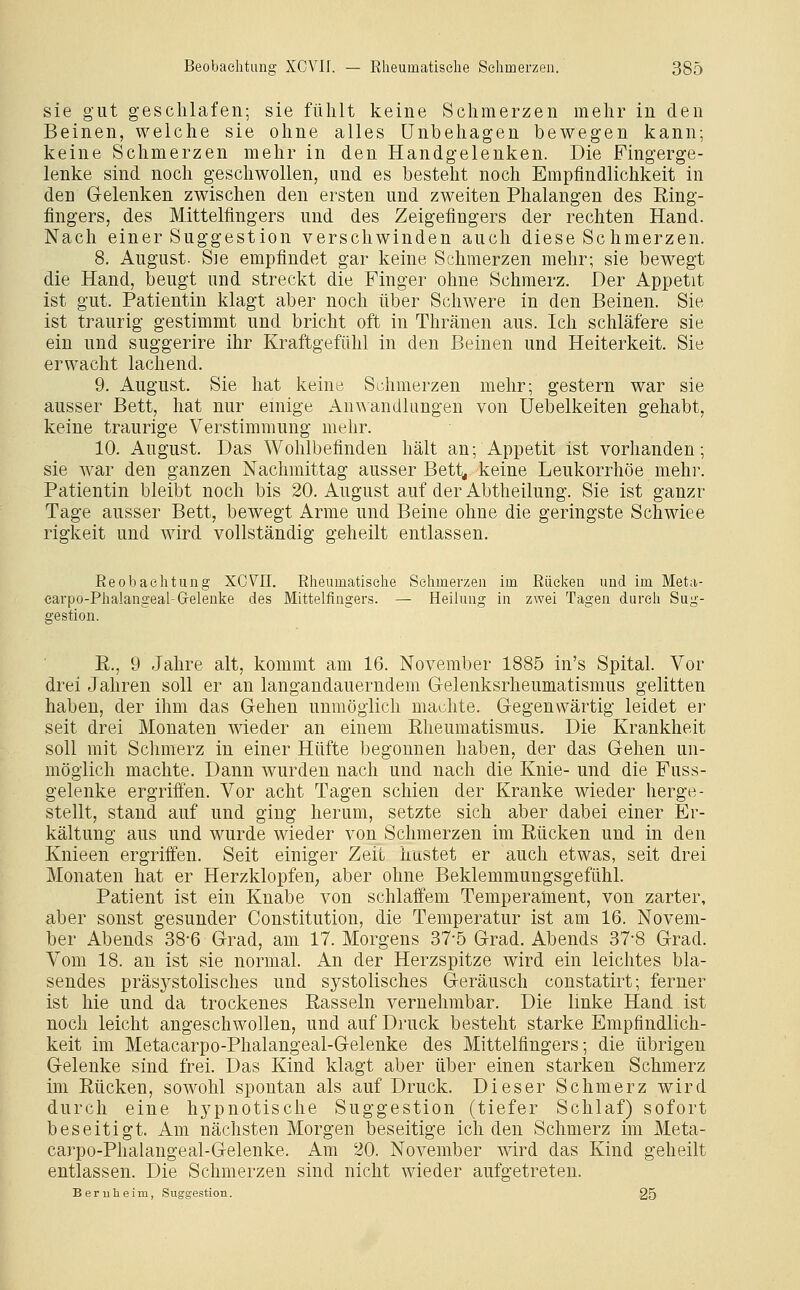 sie gut geschlafen; sie fühlt keine Schmerzen mehr in den Beinen, welche sie ohne alles Unbehagen bewegen kann; keine Schmerzen mehr in den Handgelenken. Die Fingerge- lenke sind noch geschwollen, und es besteht noch Empfindlichkeit in den Gelenken zwischen den ersten und zweiten Phalangen des Ring- fingers, des Mittelfingers und des Zeigefingers der rechten Hand. Nach einer Suggestion verschwinden auch diese Schmerzen. 8. August. Sie empfindet gar keine Schmerzen mehr; sie bewegt die Hand, beugt und streckt die Finger ohne Schmerz. Der Appetit ist gut. Patientin klagt aber noch über Schwere in den Beinen. Sie ist traurig gestimmt und bricht oft in Thränen aus. Ich schläfere sie ein und suggerire ihr Kraftgefühl in den Beinen und Heiterkeit. Sie erwacht lachend. 9. August. Sie hat keine Schmerzen mehr; gestern war sie ausser Bett, hat nur einige An\Aandlungeu von üebelkeiten gehabt, keine traurige Verstimmung mehr. 10. August. Das Wohlbefinden hält an; Appetit ist vorhanden; sie war den ganzen Nachmittag ausser Bett< keine Leukorrhoe mehr. Patientin bleibt noch bis 20. August auf der Abtheilung. Sie ist ganzr Tage ausser Bett, bewegt Arme und Beine ohne die geringste Schwiee rigkeit und wird vollständig geheilt entlassen. Reobaehtung XCVII. Rheumatische Schmerzen im Rücken und im Meta- carpo-Phalangeal-Gelenke des Mittelfingers. — Heilung in zwei Tagen durch Sug- gestion. E., 9 Jahre alt, kommt am 16. November 1885 in's Spital. Vor drei Jahren soll er an langandauerndem Gelenksrheumatismus gelitten haben, der ihm das Gehen unmöglich machte. Gegenwärtig leidet er seit drei Monaten wieder an einem Rheumatismus. Die Krankheit soll mit Schmerz in einer Hüfte begonnen haben, der das Gehen un- möglich machte. Dann wurden nach und nach die Knie- und die Fuss- gelenke ergriffen. Vor acht Tagen schien der Kranke wieder herge- stellt, stand auf und ging herum, setzte sich aber dabei einer Er- kältung aus und wurde wieder von Schmerzen im Rücken und in den Knieen ergriffen. Seit einiger Zeit hustet er auch etwas, seit drei Monaten hat er Herzklopfen, aber ohne Beklemmungsgefühl. Patient ist ein Knabe von schlaffem Temperaüaent, von zarter, aber sonst gesunder Constitution, die Temperatur ist am 16. Novem- ber Abends 38-6 Grad, am 17. Morgens 37-5 Grad. Abends 37-8 Grad. Vom 18. an ist sie normal. An der Herzspitze wird ein leichtes bla- sendes präsystolisches und systolisches Geräusch constatirt; ferner ist hie und da trockenes Rasseln vernehmbar. Die linke Hand ist noch leicht angeschwollen, und auf Druck besteht starke Empfindlich- keit im Metacarpo-Phalangeal-Gelenke des Mittelfingers; die übrigen Gelenke sind frei. Das Kind klagt aber über einen starken Schmerz im Rücken, sowohl spontan als auf Druck. Dieser Schmerz wird durch eine hypnotische Suggestion (tiefer Schlaf) sofort beseitigt. Am nächsten Morgen beseitige ich den Schmerz im Meta- carpo-Phalangeal-Gelenke. Am 20. November wird das Kind geheilt entlassen. Die Schmerzen sind nicht wieder aufgetreten. Beruheim, Suggestion. 25