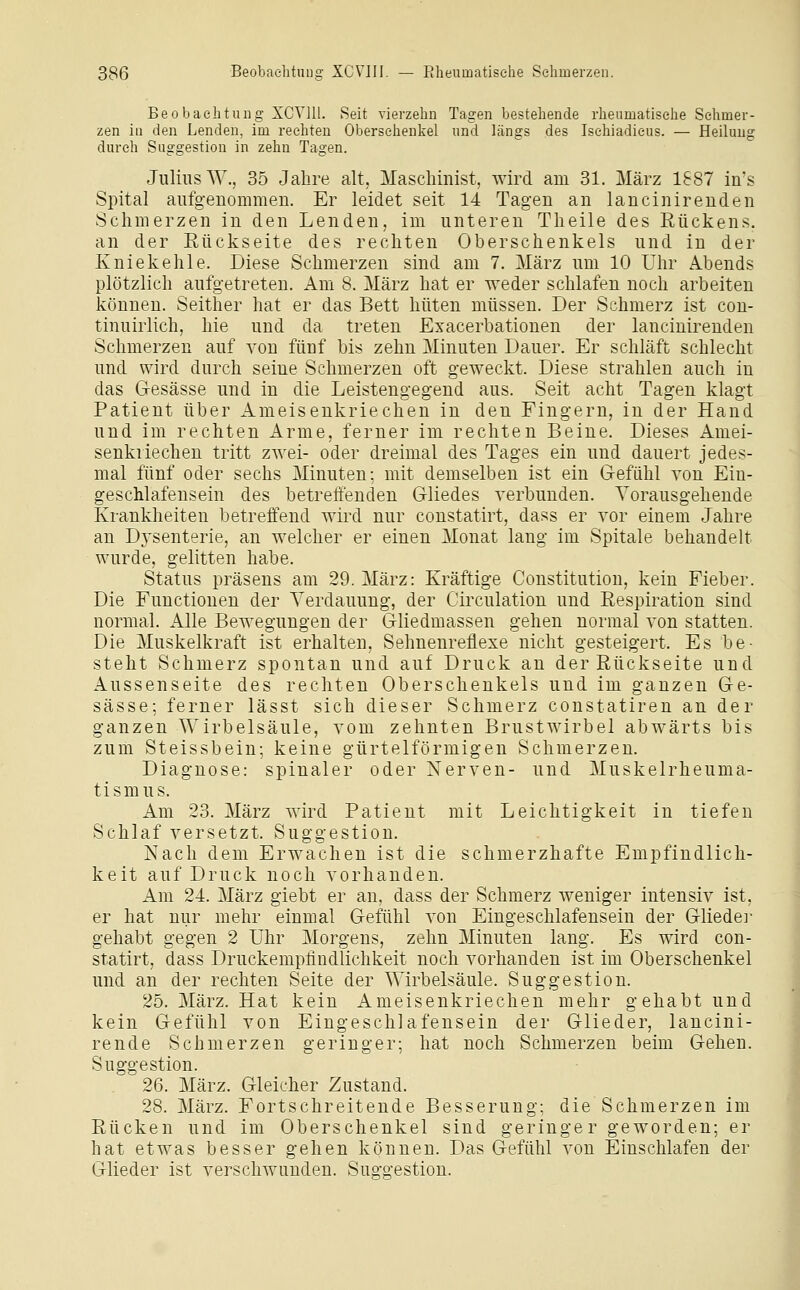 Beobachtung XCVlll. Seit vierzehn Tagen bestehende rheumatische Schmer- zen in den Lenden, im rechten Obersehenkel und längs des Ischiadicus. — Heilung durch Suggestion in zehn Tagen. Julius W., 35 Jahre alt, Maschinist, wird am 31. März 1887 in's Spital aufgenommen. Er leidet seit 14 Tagen an lancinirenden Schmerzen in den Lenden, im unteren Theile des Rückens, an der Rückseite des rechten Oberschenkels und in der Kniekehle. Diese Schmerzen sind am 7. März um 10 Uhr Abends plötzlich aufgetreten. Am 8. März hat er weder schlafen noch arbeiten können. Seither hat er das Bett hüten müssen. Der Schmerz ist con- tinuirlich, hie und da treten Exacerbationen der lancinirenden Schmerzen auf von fünf bis zehn Minuten Dauer. Er schläft schlecht und wird durch seine Schmerzen oft geweckt. Diese strahlen auch in das Gesässe und in die Leistengegend aus. Seit acht Tagen klagt Patient über Ameisenkriechen in den Fingern, in der Hand und im rechten Arme, ferner im rechten Beine. Dieses Amei- senkviechen tritt zwei- oder dreimal des Tages ein und dauert jedes- mal fünf oder sechs Minuten; mit demselben ist ein Gefühl von Ein- geschlafensein des betreffenden Gliedes verbunden. Vorausgehende Krankheiten betreffend wird nur constatirt, dass er vor einem Jahre an Dj'senterie, an welcher er einen Monat lang im Spitale behandelt wurde, gelitten habe. Status präsens am 29. März: Kräftige Constitution, kein Fieber. Die Functionen der Verdauung, der Circulation und Respiration sind normal. Alle Bewegungen der Gliedmassen gehen normal von statten. Die Muskelkraft ist erhalten, Sehnenreflexe nicht gesteigert. Es be- steht Schmerz spontan und auf Druck an der Rückseite und Aussenseite des rechten Oberschenkels und im ganzen Ge- sässe; ferner lässt sich dieser Schmerz constatiren an der ganzen Wirbelsäule, vom zehnten Brustwirbel abwärts bis zum Steissbein; keine gürtelförmigen Schmerzen. Diagnose: spinaler oder Nerven- und Muskelrheuma- tismus. Am 23. März wird Patient mit Leichtigkeit in tiefen Schlaf versetzt. Suggestion. Nach dem Erwachen ist die schmerzhafte Empfindlich- keit auf Druck noch vorhanden. Am 24. März giebt er an, dass der Schmerz weniger intensiv ist, er hat nur mehr einmal Gefühl von Eingeschlafensein der Gliedej- gehabt gegen 2 Uhr Morgens, zehn Minuten lang. Es wird con- statirt, dass Druckempfiudlichkeit noch vorhanden ist im Oberschenkel und an der rechten Seite der Wirbelsäule. Suggestion. 25. März. Hat kein Ameisenkriechen mehr gehabt und kein Gefühl von Eingeschlafensein der Glieder, lancini- rende Schmerzen geringer; hat noch Schmerzen beim Gehen. Suggestion. 26. März. Gleicher Zustand. 28. März. Fortschreitende Besserung; die Schmerzen im Rücken und im Oberschenkel sind geringer geworden; er hat etwas besser gehen können. Das Gefühl von Einschlafen der Glieder ist verschwunden. Suggestion.