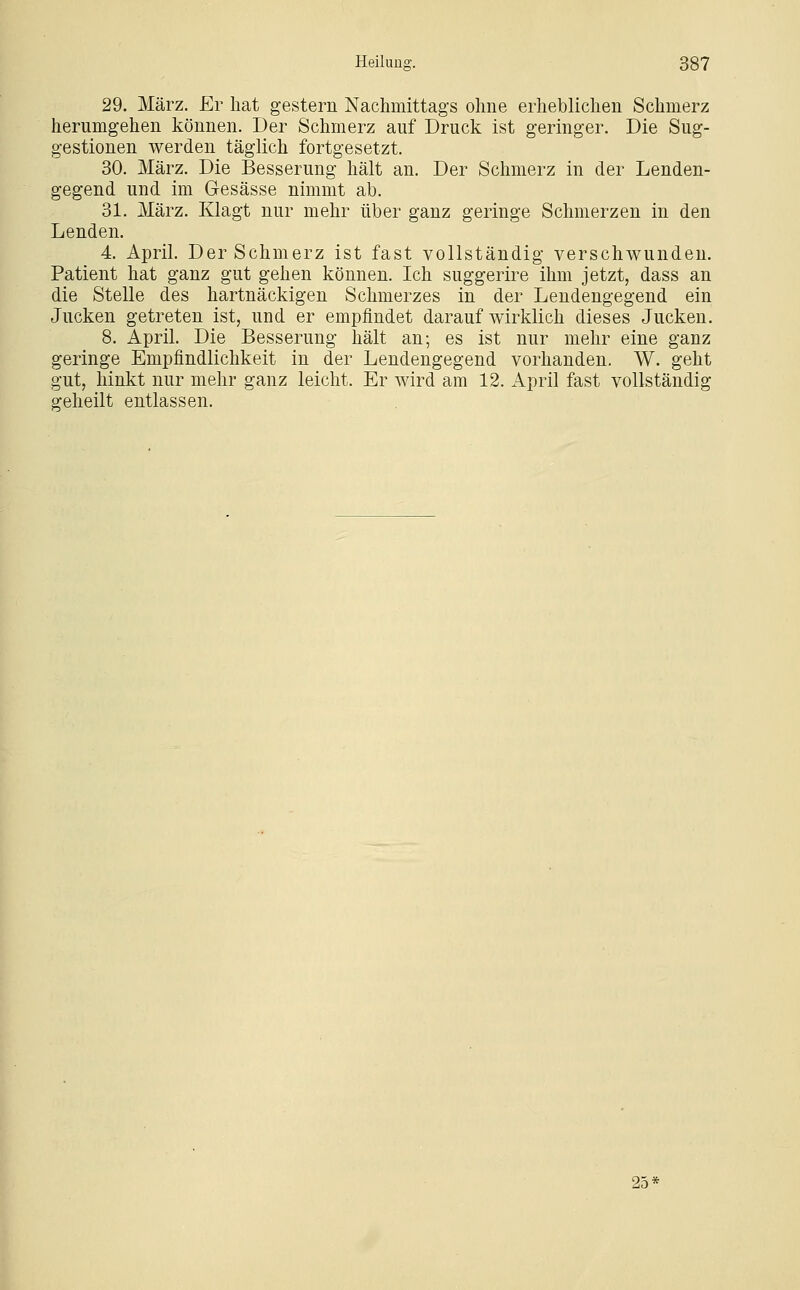 29. März. Er hat gestern Nachmittags ohne erheblichen Schmerz herumgehen können. Der Schmerz auf Druck ist geringer. Die Sug- gestionen werden täglich fortgesetzt. 30. März. Die Besserung hält an. Der Schmerz in der Lenden- gegend und im Gesässe nimmt ab. 31. März. Klagt nur mehr über ganz geringe Schmerzen in den Lenden. 4. April. Der Schmerz ist fast vollständig verschwunden. Patient hat ganz gut gehen können. Ich suggerire ihm jetzt, dass an die Stelle des hartnäckigen Schmerzes in der Lendengegend ein Jucken getreten ist, und er empfindet darauf wirklich dieses Jucken. 8. April. Die Besserung hält an; es ist nur mehr eine ganz geringe Empfindlichkeit in der Lendengegend vorhanden. W. geht gut, hinkt nur mehr ganz leicht. Er wird am 12. April fast vollständig geheilt entlassen. 25^