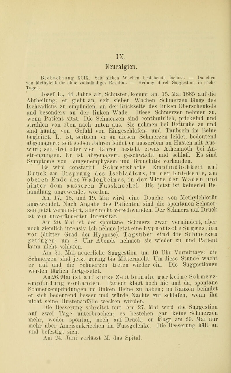 IX. ]!5euTalgieii. Beobachtung XCIX. Seit sieben Wochen bestehende Ischias. — Douehen von Methylehlorür ohne vollständiges Resultat. — Heilung durch Suggestion in sechs Tagen. Josef L., 44 Jahre alt, Schuster, kommt am 15. Mai 1885 auf die Abtheilung; er giebt an, seit sieben Wochen Schmerzen längs des Ischcadicus zu empfinden, an der Rückseite des linken Oberschenkels und besonders an der linken Wade. Diese Schmerzen nehmen zu, wenn Patient sitzt. Die Schmerzen sind continuirlich, prickelnd und strahlen von oben nach unten aus. Sie nehmen bei Bettruhe zu und sind häufig- von Gefühl von Eingeschlafen- und Taubsein im Beine begleitet. L. ist, seitdem er an diesen Schmerzen leidet, bedeutend abgemagert; seit sieben Jahren leidet er ausserdem an Husten mit Aus- wurf; seit drei oder vier Jahren besteht etwas Athemnoth bei An- strengungen. Er ist abgemagert, geschwächt und schlaff. Es sind Sjmiptome von Lungenemphysem und Bronchitis vorhanden. Es wird constatirt: Schmerzhafte Empfindlichkeit auf Druck am Ursprung des Ischiadicus, in der Kniekehle, am oberen Ende des Wadenbeines, in der Mitte der Waden und hinter dem äusseren FussknöcheL Bis jetzt ist keinerlei Be- handlung angewendet worden. Am 17., 18. und 19. Mai wird eine Douche von Methylehlorür angewendet. Nach Angabe des Patienten sind die spontanen Schmer- zen jetzt vermindert, aber nicht verschwunden. Der Schmerz auf Druck ist von unveränderter Intensität. Am 20. Mai ist der spontane Schmerz zwar vermindert, aber noch ziemlich intensiv.Ich nehme jetzt eine hypnotische Suggestion vor (dritter Grad der Hypnose). Tagsüber sind die Schmerzen geringer; um 8 Uhr Abends nehmen sie wieder zu. und Patient kann nicht schlafen. Am 21. Mai neuerliche Suggestion um 10 Uhr Vormittags; die Schmerzen sind jetzt gering bis Mitternacht. Um diese Stunde wacht er auf, und die Schmerzen treten wieder ein. Die Suggestionen werden täglich fortgesetzt. Am26.Maiist auf kurze Zeit beinahe gar keine Schmerz- empfindung vorhanden. Patient klagt noch hie und da, spontane Schmerzempflndungen im linken Beine zu haben; im Ganzen befindet er sich bedeutend besser und würde Nachts gut schlafen, wenn ihn nicht seine Hustenanfälle wecken würden. Die Besserung schreitet fort. Am 27. Mai wird die Suggestion auf zwei Tage unterbrochen; es bestehen gar keine Schmerzen mehr, weder spontan, noch auf Druck, er klagt am 29. Mai nur mehr über Ameisenkriechen im Fussgelenke. Die Besserung hält an und befestigt sich. Am 24. Juni verlässt M. das Spital.