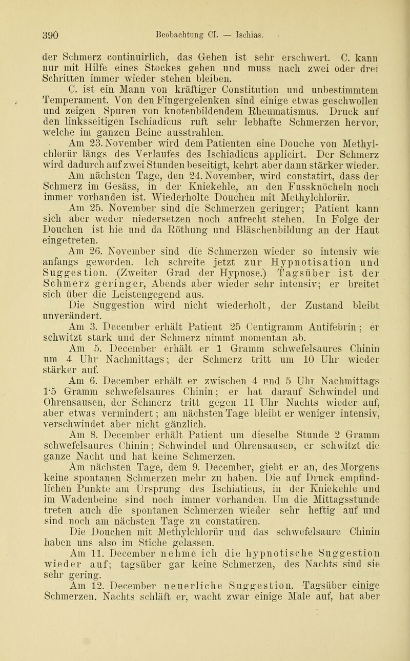 der Schmerz continuirlich, das Gehen ist sehr erschwert. C. kann nur mit Hilfe eines Stockes gehen und muss nach zwei oder drei Schritten immer wieder stehen bleiben. C. ist ein Mann von kräftiger Constitution und unbestimmtem Temperament. Von den Fingergelenken sind einige etwas geschwollen und zeigen Spuren von knotenbildendem Eheumatismus. Druck auf den linksseitigen Ischiadicus ruft sehr lebhafte Schmerzen hervor, welche im ganzen Beine ausstrahlen. Am 23. November wird dem Patienten eine Douche von Methyl- chlorür längs des Verlaufes des Ischiadicus applicirt. Der Schmerz wird dadurch aufzwei Stunden beseitigt, kehrt aber dann stärker wieder. Am nächsten Tage, den 24. November, wird constatirt, dass der Schmerz im Gesäss, in der Kniekehle, an den Fussknöcheln noch immer vorhanden ist. Wiederholte Douchen mit Methylchlorür. Am 25. November sind die Schmerzen geringer; Patient kann sich aber weder niedersetzen noch aufrecht stehen. In Folge der Douchen ist hie und da Eöthung und Bläschenbildung an der Haut eingetreten. Am 26. November sind die Schmerzen wieder so intensiv wie anfangs geworden. Ich schreite jetzt zur Hypnotisation und Suggestion. (Zweiter Grad der Hypnose.) Tagsüber ist der Schmerz geringer, Abends aber wieder sehr intensiv; er breitet sich über die Leistengegend aus. Die Suggestion wird nicht wiederholt, der Zustand bleibt unverändert. Am 3. December erhält Patient 25 Centigramm Antifebrin; er schwitzt stark und der Schmerz nimmt momentan ab. Am 5. December erhält er 1 Gramm schwefelsaures Chinin um 4 Uhr Nachmittags; der Schmerz tritt um 10 Uhr wieder stärker auf Am 6. December erhält er zwischen 4 und 5 Uhr Nachmittags 1-5 Gramm schwefelsaures Chinin; er hat darauf Schwindel und Ohrensausen, der Schmerz tritt gegen 11 Uhr Nachts wieder auf, aber etwas vermindert; am nächsten Tage bleibt er weniger intensiv, verschwindet aber nicht gänzlich. Am 8. December erhält Patient um dieselbe Stunde 2 Gramm schwefelsaures Chinin; Schwindel und Ohrensausen, er schwitzt die ganze Nacht und hat keine Schmerzen. Am nächsten Tage, dem 9. December, giebt er an, des Morgens keine spontanen Schmerzen mehr zu haben. Die auf Druck empfind- lichen Punkte am Ursprung des Ischiaticus, in der Kniekehle und im Wadenbeine sind noch immer vorhanden. Um die Mittagsstunde treten auch die spontanen Schmerzen wieder sehr heftig auf und sind noch am nächsten Tage zu constatiren. Die Douchen mit Methylchlorür und das schwefelsaure Chinin haben uns also im Stiche gelassen. Am 11. December nehme ich die hypnotische Suggestion wieder auf; tagsüber gar keine Schmerzen, des Nachts sind sie sehr gering. Am 12. December neuerliche Suggestion. Tagsüber einige Schmerzen. Nachts schläft er, wacht zwar einige Male auf, hat aber