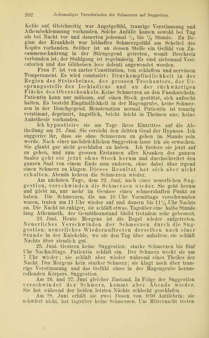 Kehle auf. Gleichzeitig war Angstgefühl, traurige Verstimmung und Athembeklemmung vorhanden. Solche Anfälle kamen sowohl bei Tag als bei Nacht vor und dauerten jedesmal V4 bis V2 Stunde. Zu Be- ginn der Krankheit war lebhaftes Schmerzgefühl am Scheitel des Kopfes vorhanden. Seither ist an dessen Stelle ein Gefühl von Zu- sammenschnürung in der Stirngegend getreten, womit Brechreiz verbunden ist; der Stuhlgang ist regelmässig. Es sind siebenmal Vesi- catorien und das Glüheisen loco dolenti angewendet worden. Frau P. ist von zarter Constitution, von schlaffem und nervösem Temperament. Es wird constatirt: Druckempfindlichkeit in der Eegion des Steissbeines, des grossen Trochanters, der Ur- sprungsstelle des Ischiadicus und an der rückwärtigen Fläche des Oberschenkels. Keine Schmerzen an den Fussknöcheln. Patientin kann nur mühsam, auf einen Stock gestützt, sich aufrecht halten. Es besteht Empfindlichkeit in der Magengrube, keine Schmer- zen in der Bauchgegend. Menstruation normal. Patientin ist traurig verstimmt, deprimirt, ängstlich, bricht leicht in Thränen aus; keine Anästhesie vorhanden. Ich hypnotisire sie am Tage ihres Eintrittes auf die Ab- theilung am 21. Juni. Sie erreicht den dritten Grad der Hypnose. Ich suggerire ihr, dass sie ohne Schmerzen zu gehen im Stande sein werde. Nach einer nachdrücklichen Suggestion lasse ich sie erwachen. Sie glaubt gar nicht geschlafen zu haben. Ich fordere sie jetzt auf zu gehen, und zum grossen Erstaunen aller Kranken des ganzen Saales geht sie jetzt ohne Stock herum und dm^chschreitet den ganzen Saal von einem Ende zum anderen, ohne dabei über irgend einen Schmerz zu klagen. Dieses Resultat hat sich aber nicht erhalten. Abends kehren die Schmerzen wieder. Am nächsten Tage, dem 22. Juni, nach einer neuerlichen Sug- gestion, verschwinden die Schmerzen wieder. Sie geht herum und giebt an, nur mehr im Gesässe einen schmerzhaften Punkt zu haben. Die Schmerzen, die um 10 Uhr Vormittags verschwunden waren, traten um 11 Uhr wieder auf und dauern bis 11V2 Uhr Nachts an. Die Nacht ist ruhiger, sie schläft etwas. Tagsüber eine halbe Stunde laug Athemnoth, der Gemüthszustand bleibt trotzdem sehr gebessert. 23. Juni. Heute Morgens ist die Eegel wieder aufgetreten. Neuerliches Verschwinden der Schmerzen durch die Sug- gestion; neuerliches Wiederauftreten derselben nach einer Stunde in der Kniekehle, wo sie den Tag über anhalten; sie schläft Nachts über ziemlich gut. 25. Juni. Gestern keine Suggestion; starke Schmerzen bis fünf Uhr Nachmittags. Patientin schläft ein. Der Schmerz weckt sie um 7 Uhr wieder; sie schläft aber wieder während eines Theiles der Nacht. Des Morgens kein starker Schmerz; sie klagt noch über trau- rige Verstimmung und das Gefühl eines in der Magengrube herum- rollenden Körpers. Suggestion. Am 26. und 27. Juni gleicher Zustand. In Folge der Suggestion verschwindet der Schmerz, kommt aber Abends wieder. Sie hat während der beiden letzten Nächte schlecht geschlafen. Am 28. Juni erhält sie zwei Dosen von 0-50 Antifebrin; sie schwitzt nicht, hat tagsüber keine Schmerzen. Um Mitternacht treten